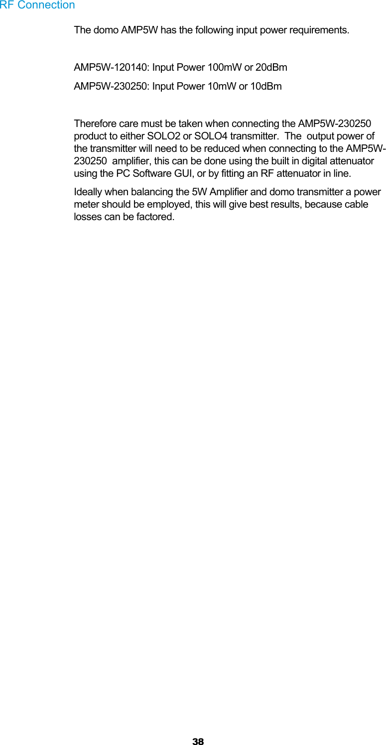  38 RF Connection  The domo AMP5W has the following input power requirements.  AMP5W-120140: Input Power 100mW or 20dBm AMP5W-230250: Input Power 10mW or 10dBm  Therefore care must be taken when connecting the AMP5W-230250 product to either SOLO2 or SOLO4 transmitter.  The  output power of the transmitter will need to be reduced when connecting to the AMP5W-230250  amplifier, this can be done using the built in digital attenuator using the PC Software GUI, or by fitting an RF attenuator in line. Ideally when balancing the 5W Amplifier and domo transmitter a power meter should be employed, this will give best results, because cable losses can be factored.  