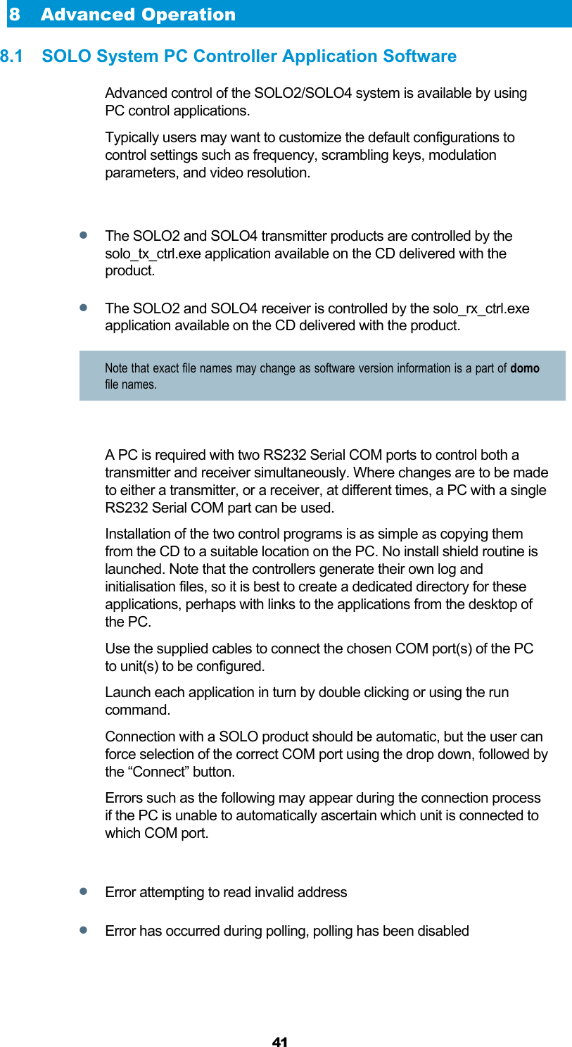  41 8 Advanced Operation 8.1  SOLO System PC Controller Application Software Advanced control of the SOLO2/SOLO4 system is available by using PC control applications. Typically users may want to customize the default configurations to control settings such as frequency, scrambling keys, modulation parameters, and video resolution.   The SOLO2 and SOLO4 transmitter products are controlled by the solo_tx_ctrl.exe application available on the CD delivered with the product.  The SOLO2 and SOLO4 receiver is controlled by the solo_rx_ctrl.exe application available on the CD delivered with the product. Note that exact file names may change as software version information is a part of domo file names.  A PC is required with two RS232 Serial COM ports to control both a transmitter and receiver simultaneously. Where changes are to be made to either a transmitter, or a receiver, at different times, a PC with a single RS232 Serial COM part can be used. Installation of the two control programs is as simple as copying them from the CD to a suitable location on the PC. No install shield routine is launched. Note that the controllers generate their own log and initialisation files, so it is best to create a dedicated directory for these applications, perhaps with links to the applications from the desktop of the PC. Use the supplied cables to connect the chosen COM port(s) of the PC to unit(s) to be configured. Launch each application in turn by double clicking or using the run command. Connection with a SOLO product should be automatic, but the user can force selection of the correct COM port using the drop down, followed by the “Connect” button. Errors such as the following may appear during the connection process if the PC is unable to automatically ascertain which unit is connected to which COM port.   Error attempting to read invalid address  Error has occurred during polling, polling has been disabled 