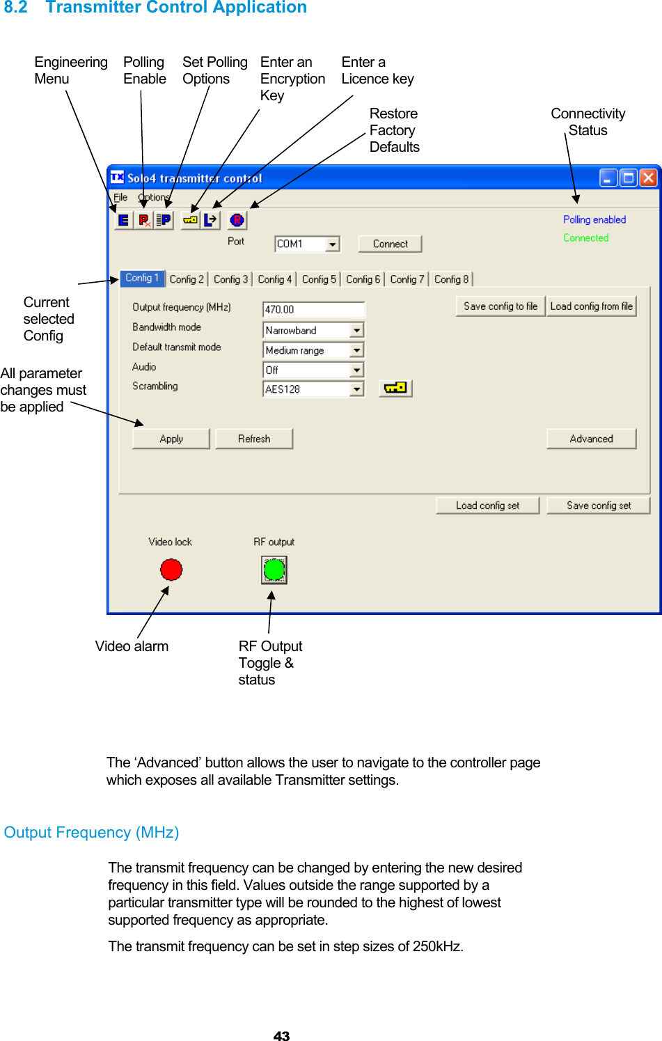  43 8.2 Transmitter Control Application            The ‘Advanced’ button allows the user to navigate to the controller page which exposes all available Transmitter settings.    Output Frequency (MHz) The transmit frequency can be changed by entering the new desired frequency in this field. Values outside the range supported by a particular transmitter type will be rounded to the highest of lowest supported frequency as appropriate. The transmit frequency can be set in step sizes of 250kHz.  Engineering Menu Polling Enable Set Polling  Options Enter an Encryption Key Enter a Licence key Restore Factory DefaultsConnectivity Status Video alarm  RF Output Toggle &amp; status Current selected  Config All parameter changes must be applied 