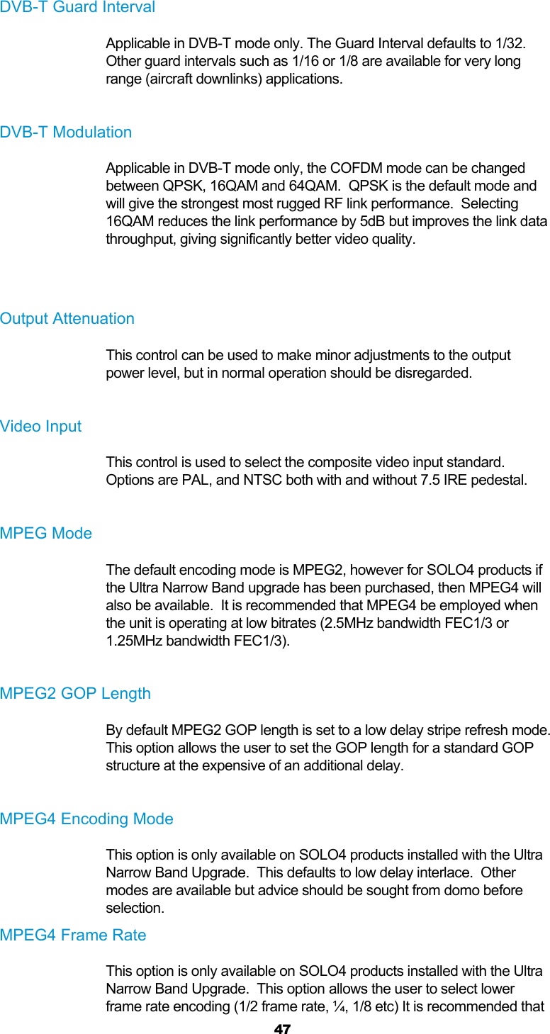  47  DVB-T Guard Interval Applicable in DVB-T mode only. The Guard Interval defaults to 1/32.  Other guard intervals such as 1/16 or 1/8 are available for very long range (aircraft downlinks) applications.  DVB-T Modulation Applicable in DVB-T mode only, the COFDM mode can be changed between QPSK, 16QAM and 64QAM.  QPSK is the default mode and will give the strongest most rugged RF link performance.  Selecting 16QAM reduces the link performance by 5dB but improves the link data throughput, giving significantly better video quality.   Output Attenuation This control can be used to make minor adjustments to the output power level, but in normal operation should be disregarded.  Video Input This control is used to select the composite video input standard. Options are PAL, and NTSC both with and without 7.5 IRE pedestal.  MPEG Mode The default encoding mode is MPEG2, however for SOLO4 products if the Ultra Narrow Band upgrade has been purchased, then MPEG4 will also be available.  It is recommended that MPEG4 be employed when the unit is operating at low bitrates (2.5MHz bandwidth FEC1/3 or 1.25MHz bandwidth FEC1/3).   MPEG2 GOP Length By default MPEG2 GOP length is set to a low delay stripe refresh mode.  This option allows the user to set the GOP length for a standard GOP structure at the expensive of an additional delay.  MPEG4 Encoding Mode This option is only available on SOLO4 products installed with the Ultra Narrow Band Upgrade.  This defaults to low delay interlace.  Other modes are available but advice should be sought from domo before selection. MPEG4 Frame Rate This option is only available on SOLO4 products installed with the Ultra Narrow Band Upgrade.  This option allows the user to select lower frame rate encoding (1/2 frame rate, ¼, 1/8 etc) It is recommended that 