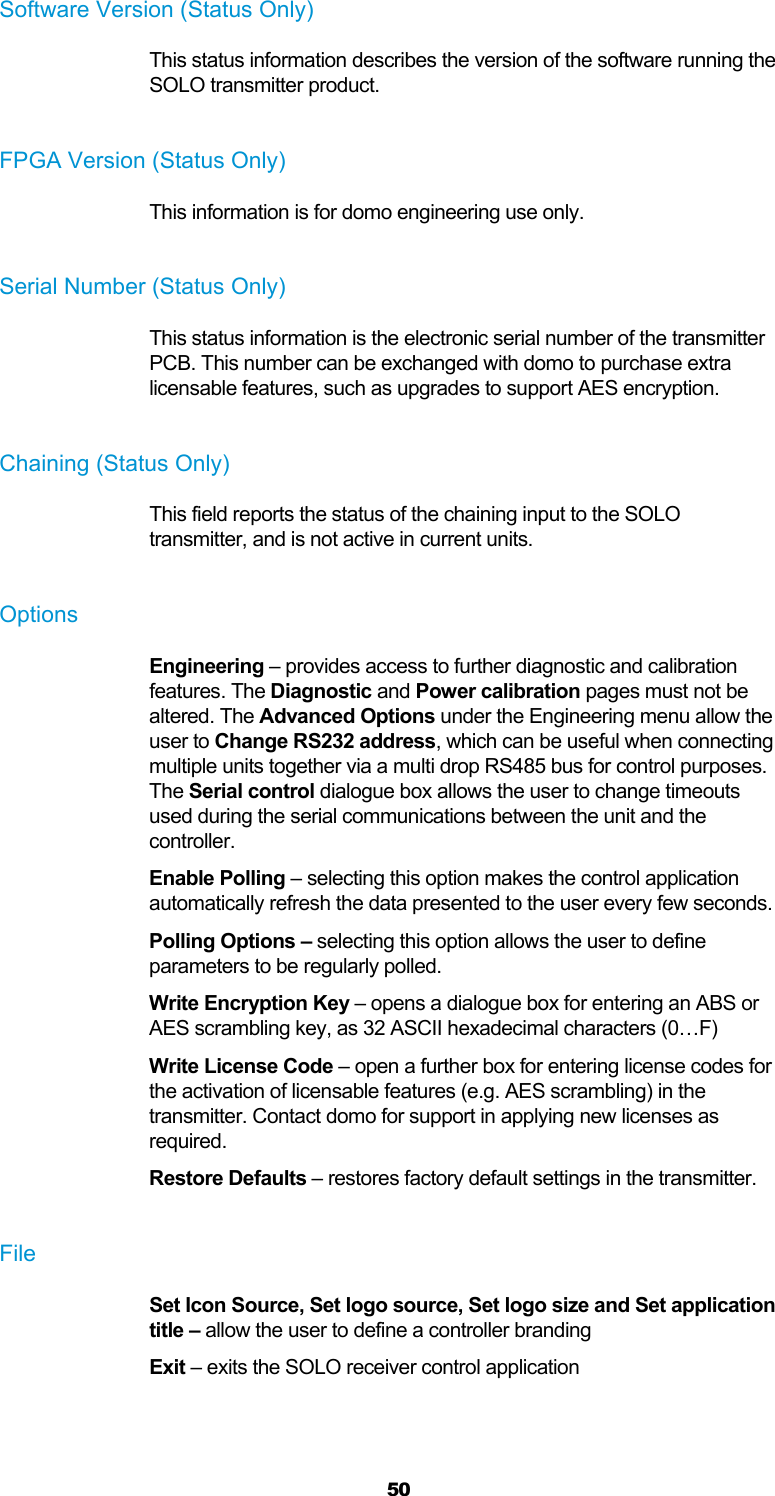  50 Software Version (Status Only) This status information describes the version of the software running the SOLO transmitter product.  FPGA Version (Status Only) This information is for domo engineering use only.  Serial Number (Status Only) This status information is the electronic serial number of the transmitter PCB. This number can be exchanged with domo to purchase extra licensable features, such as upgrades to support AES encryption.  Chaining (Status Only) This field reports the status of the chaining input to the SOLO transmitter, and is not active in current units.  Options Engineering – provides access to further diagnostic and calibration features. The Diagnostic and Power calibration pages must not be altered. The Advanced Options under the Engineering menu allow the user to Change RS232 address, which can be useful when connecting multiple units together via a multi drop RS485 bus for control purposes. The Serial control dialogue box allows the user to change timeouts used during the serial communications between the unit and the controller. Enable Polling – selecting this option makes the control application automatically refresh the data presented to the user every few seconds. Polling Options – selecting this option allows the user to define parameters to be regularly polled. Write Encryption Key – opens a dialogue box for entering an ABS or AES scrambling key, as 32 ASCII hexadecimal characters (0…F) Write License Code – open a further box for entering license codes for the activation of licensable features (e.g. AES scrambling) in the transmitter. Contact domo for support in applying new licenses as required. Restore Defaults – restores factory default settings in the transmitter.  File Set Icon Source, Set logo source, Set logo size and Set application title – allow the user to define a controller branding Exit – exits the SOLO receiver control application  