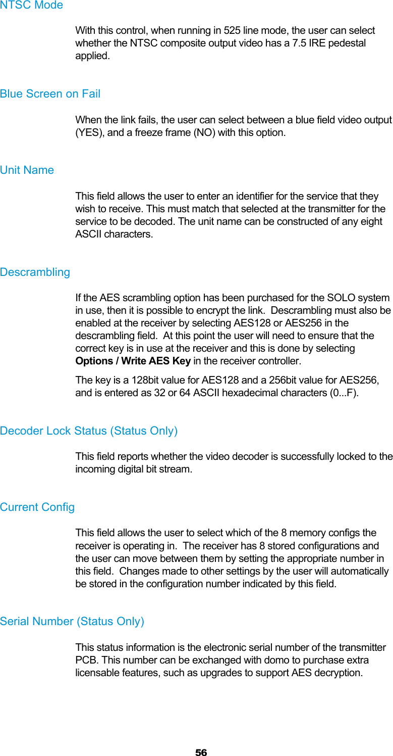  56 NTSC Mode With this control, when running in 525 line mode, the user can select whether the NTSC composite output video has a 7.5 IRE pedestal applied.  Blue Screen on Fail When the link fails, the user can select between a blue field video output (YES), and a freeze frame (NO) with this option.  Unit Name This field allows the user to enter an identifier for the service that they wish to receive. This must match that selected at the transmitter for the service to be decoded. The unit name can be constructed of any eight ASCII characters.  Descrambling If the AES scrambling option has been purchased for the SOLO system in use, then it is possible to encrypt the link.  Descrambling must also be enabled at the receiver by selecting AES128 or AES256 in the descrambling field.  At this point the user will need to ensure that the correct key is in use at the receiver and this is done by selecting Options / Write AES Key in the receiver controller. The key is a 128bit value for AES128 and a 256bit value for AES256, and is entered as 32 or 64 ASCII hexadecimal characters (0...F).  Decoder Lock Status (Status Only) This field reports whether the video decoder is successfully locked to the incoming digital bit stream.  Current Config This field allows the user to select which of the 8 memory configs the receiver is operating in.  The receiver has 8 stored configurations and the user can move between them by setting the appropriate number in this field.  Changes made to other settings by the user will automatically be stored in the configuration number indicated by this field.  Serial Number (Status Only) This status information is the electronic serial number of the transmitter PCB. This number can be exchanged with domo to purchase extra licensable features, such as upgrades to support AES decryption.  