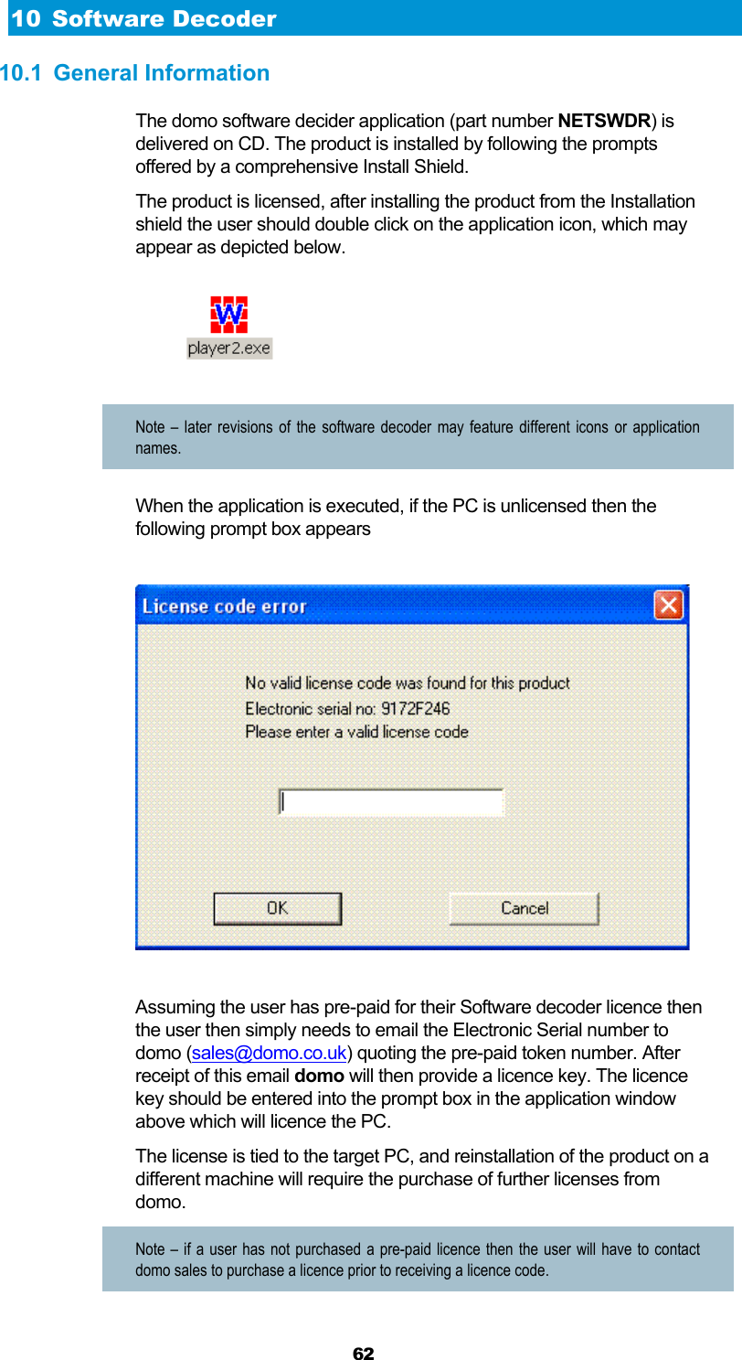  62 10 Software Decoder 10.1 General Information The domo software decider application (part number NETSWDR) is delivered on CD. The product is installed by following the prompts offered by a comprehensive Install Shield. The product is licensed, after installing the product from the Installation shield the user should double click on the application icon, which may appear as depicted below.   Note – later revisions of the software decoder may feature different icons or application names. When the application is executed, if the PC is unlicensed then the following prompt box appears    Assuming the user has pre-paid for their Software decoder licence then the user then simply needs to email the Electronic Serial number to domo (sales@domo.co.uk) quoting the pre-paid token number. After receipt of this email domo will then provide a licence key. The licence key should be entered into the prompt box in the application window above which will licence the PC. The license is tied to the target PC, and reinstallation of the product on a different machine will require the purchase of further licenses from domo. Note – if a user has not purchased a pre-paid licence then the user will have to contact domo sales to purchase a licence prior to receiving a licence code. 