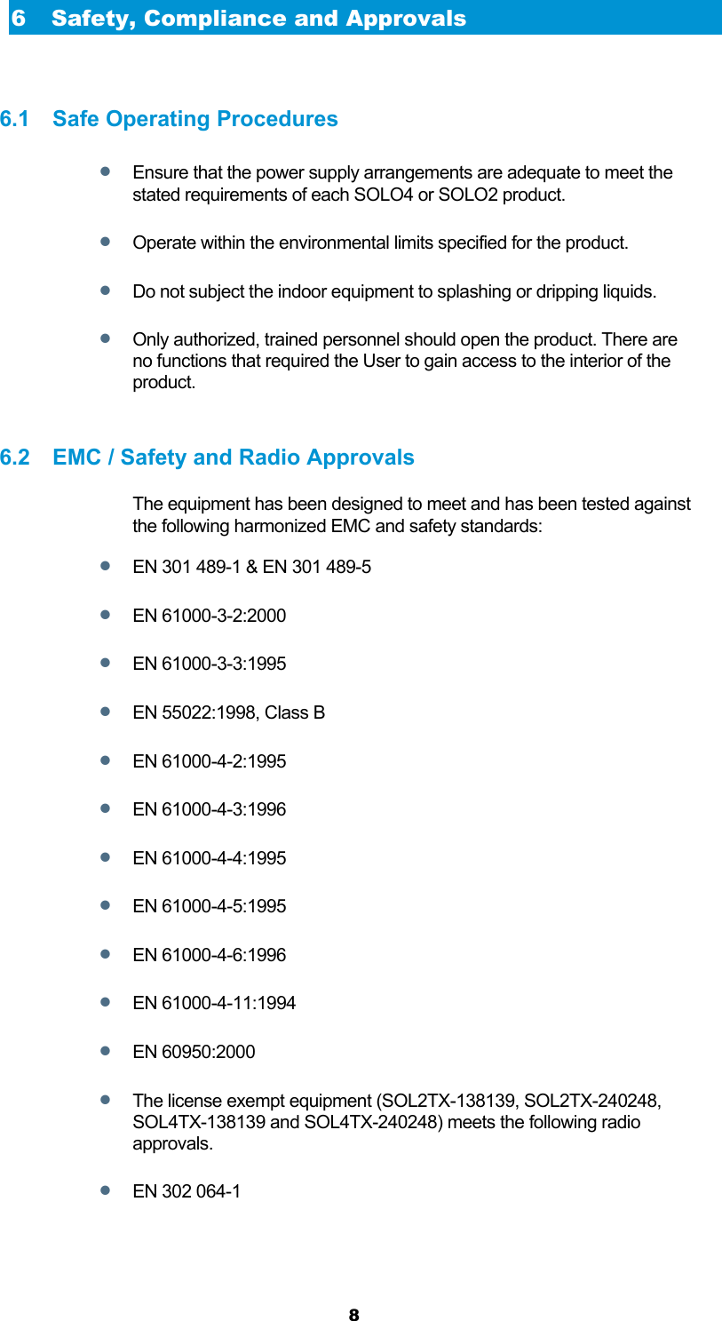  8 6 Safety, Compliance and Approvals  6.1  Safe Operating Procedures  Ensure that the power supply arrangements are adequate to meet the stated requirements of each SOLO4 or SOLO2 product.  Operate within the environmental limits specified for the product.  Do not subject the indoor equipment to splashing or dripping liquids.  Only authorized, trained personnel should open the product. There are no functions that required the User to gain access to the interior of the product.  6.2  EMC / Safety and Radio Approvals The equipment has been designed to meet and has been tested against the following harmonized EMC and safety standards:  EN 301 489-1 &amp; EN 301 489-5  EN 61000-3-2:2000  EN 61000-3-3:1995  EN 55022:1998, Class B  EN 61000-4-2:1995  EN 61000-4-3:1996  EN 61000-4-4:1995  EN 61000-4-5:1995  EN 61000-4-6:1996  EN 61000-4-11:1994  EN 60950:2000  The license exempt equipment (SOL2TX-138139, SOL2TX-240248, SOL4TX-138139 and SOL4TX-240248) meets the following radio approvals.   EN 302 064-1  