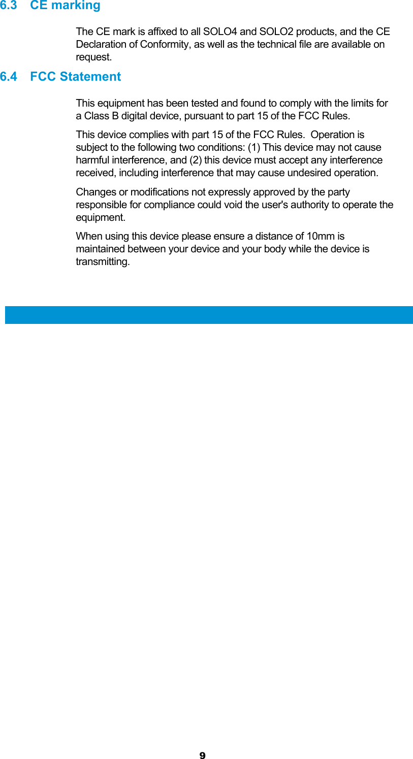  9 6.3 CE marking The CE mark is affixed to all SOLO4 and SOLO2 products, and the CE Declaration of Conformity, as well as the technical file are available on request. 6.4 FCC Statement This equipment has been tested and found to comply with the limits for a Class B digital device, pursuant to part 15 of the FCC Rules. This device complies with part 15 of the FCC Rules.  Operation is subject to the following two conditions: (1) This device may not cause harmful interference, and (2) this device must accept any interference received, including interference that may cause undesired operation. Changes or modifications not expressly approved by the party responsible for compliance could void the user&apos;s authority to operate the equipment. When using this device please ensure a distance of 10mm is maintained between your device and your body while the device is transmitting.   