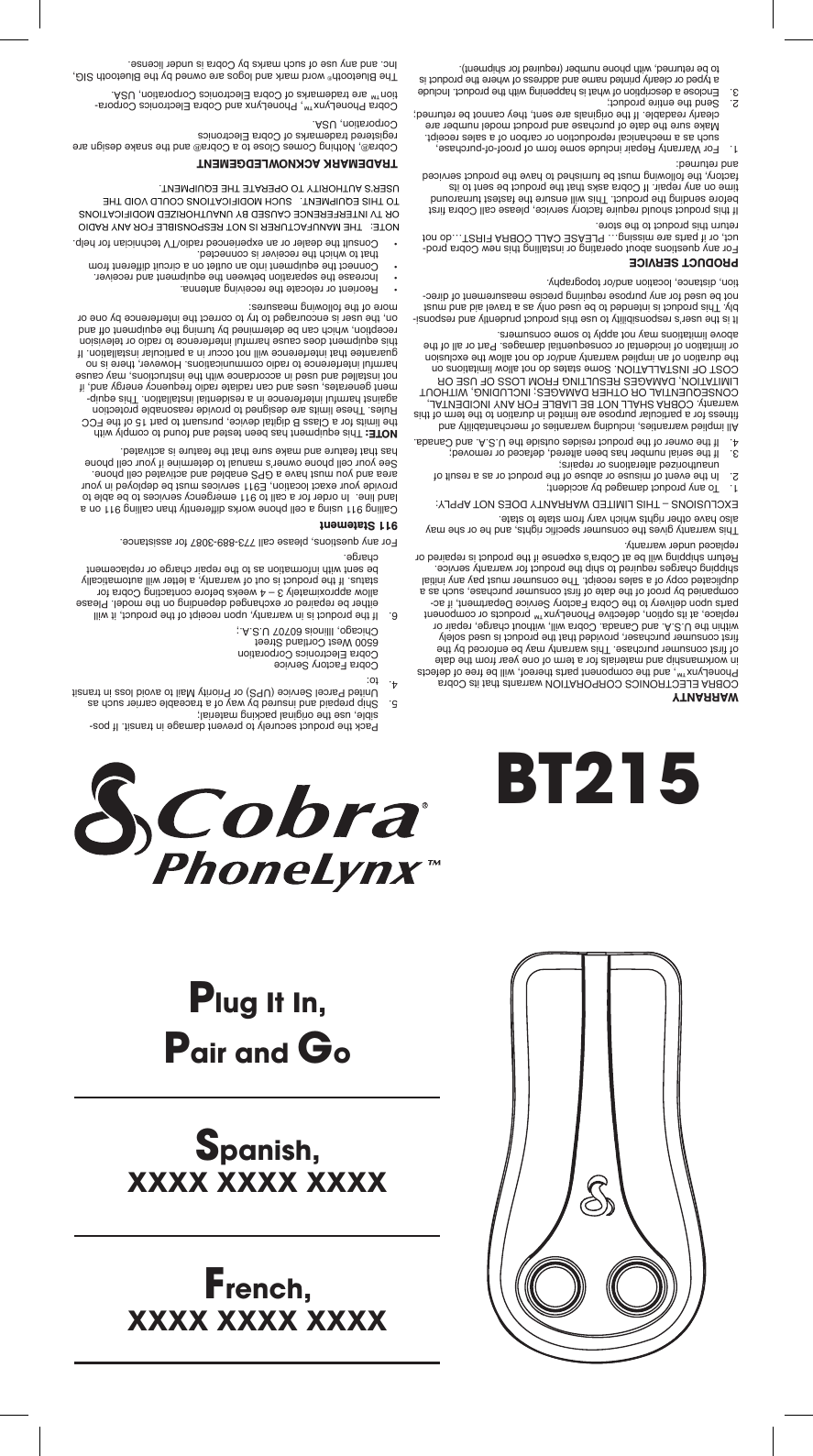 Plug It In,Pair and GoSpanish,XXXX XXXX XXXXFrench,XXXX XXXX XXXXWARRANTYCOBRA ELECTRONICS CORPORATION warrants that its Cobra PhoneLynx™, and the component parts thereof, will be free of defects in workmanship and materials for a term of one year from the date of rst consumer purchase. This warranty may be enforced by the rst consumer purchaser, provided that the product is used solely within the U.S.A. and Canada. Cobra will, without charge, repair or replace, at its option, defective PhoneLynx™ products or component parts upon delivery to the Cobra Factory Service Department, if ac-companied by proof of the date of rst consumer purchase, such as a duplicated copy of a sales receipt. The consumer must pay any initial shipping charges required to ship the product for warranty service. Return shipping will be at Cobra’s expense if the product is repaired or replaced under warranty.This warranty gives the consumer specic rights, and he or she may also have other rights which vary from state to state.EXCLUSIONS – THIS LIMITED WARRANTY DOES NOT APPLY:1.   To any product damaged by accident;2.   In the event of misuse or abuse of the product or as a result of unauthorized alterations or repairs;3.   If the serial number has been altered, defaced or removed;4.   If the owner of the product resides outside the U.S.A. and Canada.All implied warranties, including warranties of merchantability and tness for a particular purpose are limited in duration to the term of this warranty. COBRA SHALL NOT BE LIABLE FOR ANY INCIDENTAL, CONSEQUENTIAL OR OTHER DAMAGES; INCLUDING, WITHOUT LIMITATION, DAMAGES RESULTING FROM LOSS OF USE OR COST OF INSTALLATION. Some states do not allow limitations on the duration of an implied warranty and/or do not allow the exclusion or limitation of incidental or consequential damages. Part or all of the above limitations may not apply to some consumers.It is the user’s responsibility to use this product prudently and responsi-bly. This product is intended to be used only as a travel aid and must not be used for any purpose requiring precise measurement of direc-tion, distance, location and/or topography.PRODUCT SERVICEFor any questions about operating or installing this new Cobra prod-uct, or if parts are missing… PLEASE CALL COBRA FIRST…do not return this product to the store.If this product should require factory service, please call Cobra rst before sending the product. This will ensure the fastest turnaround time on any repair. If Cobra asks that the product be sent to its factory, the following must be furnished to have the product serviced and returned:1.   For Warranty Repair include some form of proof-of-purchase, such as a mechanical reproduction or carbon of a sales receipt. Make sure the date of purchase and product model number are clearly readable. If the originals are sent, they cannot be returned;2.   Send the entire product;3.   Enclose a description of what is happening with the product. Include a typed or clearly printed name and address of where the product is to be returned, with phone number (required for shipment).4.  Pack the product securely to prevent damage in transit. If pos-sible, use the original packing material;5.  Ship prepaid and insured by way of a traceable carrier such as United Parcel Service (UPS) or Priority Mail to avoid loss in transit to:Cobra Factory ServiceCobra Electronics Corporation6500 West Cortland StreetChicago, Illinois 60707 U.S.A.;6.  If the product is in warranty, upon receipt of the product, it will either be repaired or exchanged depending on the model. Please allow approximately 3 – 4 weeks before contacting Cobra for status. If the product is out of warranty, a letter will automatically be sent with information as to the repair charge or replacement charge.For any questions, please call 773-889-3087 for assistance.911 StatementCalling 911 using a cell phone works differently than calling 911 on a land line.  In order for a call to 911 emergency services to be able to provide your exact location, E911 services must be deployed in your area and you must have a GPS enabled and activated cell phone. See your cell phone owner’s manual to determine if your cell phone has that feature and make sure that the feature is activated.NOTE: This equipment has been tested and found to comply with the limits for a Class B digital device, pursuant to part 15 of the FCC Rules. These limits are designed to provide reasonable protection against harmful interference in a residential installation. This equip-ment generates, uses and can radiate radio frequency energy and, if not installed and used in accordance with the instructions, may cause harmful interference to radio communications. However, there is no guarantee that interference will not occur in a particular installation. If this equipment does cause harmful interference to radio or television reception, which can be determined by turning the equipment off and on, the user is encouraged to try to correct the interference by one or more of the following measures:• Reorient or relocate the receiving antenna.• Increase the separation between the equipment and receiver.• Connect the equipment into an outlet on a circuit different from that to which the receiver is connected.• Consult the dealer or an experienced radio/TV technician for help.    TRADEMARK ACKNOWLEDGEMENTCobra®, Nothing Comes Close to a Cobra® and the snake design are registered trademarks of Cobra Electronics  Corporation, USA.Cobra PhoneLynx™, PhoneLynx and Cobra Electronics Corpora-tion™ are trademarks of Cobra Electronics Corporation, USA.The Bluetooth® word mark and logos are owned by the Bluetooth SIG, Inc. and any use of such marks by Cobra is under license.BT215NOTE:   THE MANUFACTURER IS NOT RESPONSIBLE FOR ANY RADIO OR TV INTERFERENCE CAUSED BY UNAUTHORIZED MODIFICATIONS TO THIS EQUIPMENT.   SUCH MODIFICATIONS COULD VOID THE USER’S AUTHORITY TO OPERATE THE EQUIPMENT.