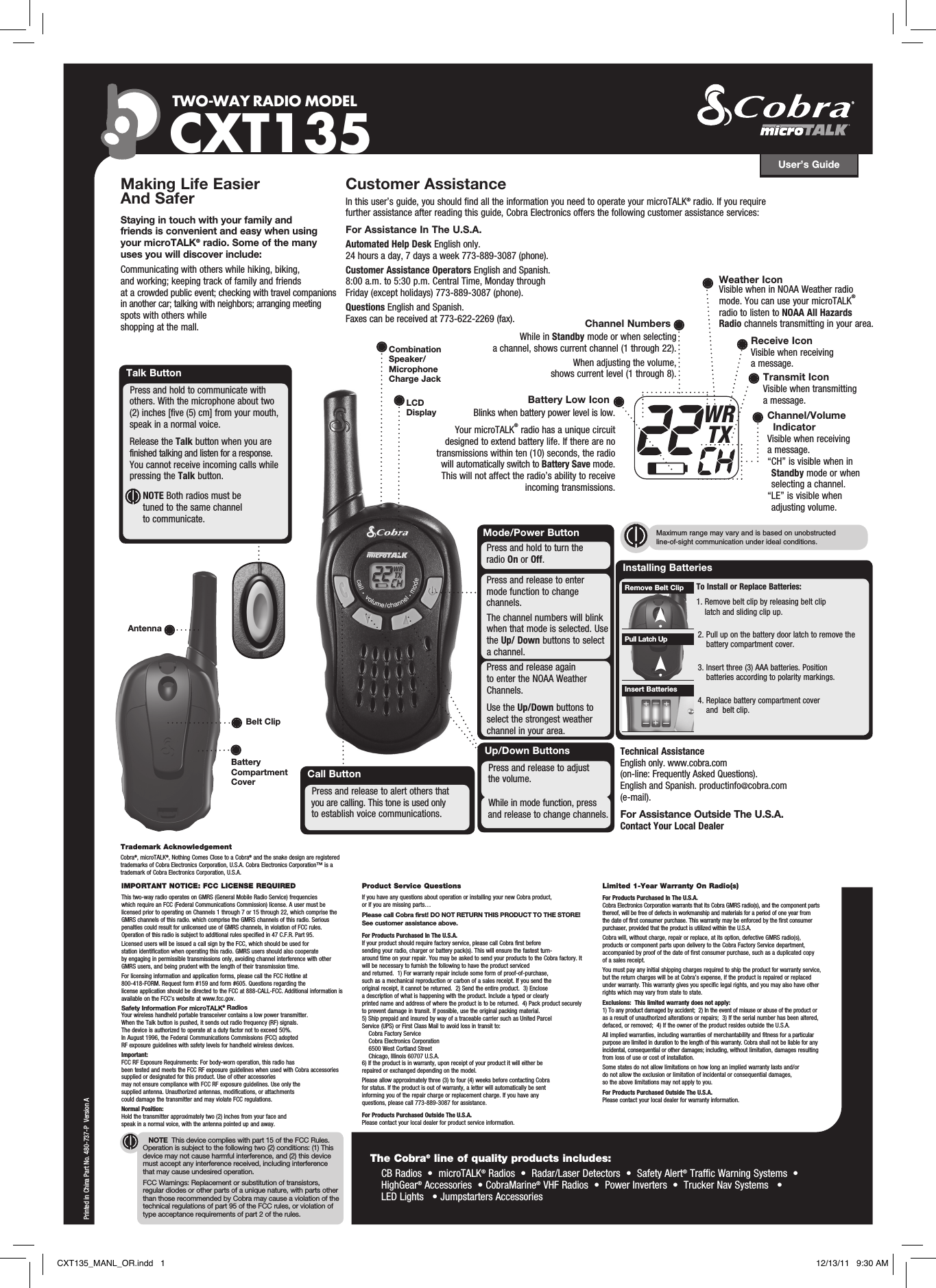 User’s GuideTWO-WAY RADIO  MODEL CXT135NOTE  This device complies with part 15 of the FCC Rules. Operation is subject to the following two (2) conditions: (1) This device may not cause harmful interference, and (2) this device must accept any interference received, including interference that may cause undesired operation.FCC Warnings: Replacement or substitution of transistors, regular diodes or other parts of a unique nature, with parts other than those recommended by Cobra may cause a violation of the technical regulations of part 95 of the FCC rules, or violation of type acceptance requirements of part 2 of the rules.Making Life Easier And Safer Staying in touch with your family and friends is convenient and easy when using your microTALK® radio. Some of the many uses you will discover include:Communicating with others while hiking, biking, and working; keeping track of family and friends at a crowded public event; checking with travel companions in another car; talking with neighbors; arranging meeting spots with others while shopping at the mall.Customer AssistanceIn this user’s guide, you should find all the information you need to operate your microTALK® radio. If you require further assistance after reading this guide, Cobra Electronics offers the following customer assistance services:For Assistance In The U.S.A. Automated Help Desk English only. 24 hours a day, 7 days a week 773-889-3087 (phone). Customer Assistance Operators English and Spanish. 8:00 a.m. to 5:30 p.m. Central Time, Monday through Friday (except holidays) 773-889-3087 (phone). Questions English and Spanish. Faxes can be received at 773-622-2269 (fax). Up/Down ButtonsWhile in mode function, press      and release to change channels.Press and release to adjust    the volume.Call ButtonPress and release to alert others that   you are calling. This tone is used only   to establish voice communications.Printed in China Part No. 480-737-P  Version ABattery Compartment CoverBelt ClipAntenna Talk ButtonPress and hold to communicate with      others. With the microphone about two      (2) inches [five (5) cm] from your mouth,      speak in a normal voice.   Release the Talk button when you are      finished talking and listen for a response.    You cannot receive incoming calls while    pressing the Talk button.         NOTE Both radios must be tuned to the same channel to communicate.IMPORTANT NOTICE: FCC LICENSE REQUIREDThis two-way radio operates on GMRS (General Mobile Radio Service) frequencies which require an FCC (Federal Communications Commission) license. A user must be licensed prior to operating on Channels 1 through 7 or 15 through 22, which comprise the GMRS channels of this radio. which comprise the GMRS channels of this radio. Serious penalties could result for unlicensed use of GMRS channels, in violation of FCC rules. Operation of this radio is subject to additional rules specified in 47 C.F.R. Part 95. Licensed users will be issued a call sign by the FCC, which should be used for station identification when operating this radio. GMRS users should also cooperate by engaging in permissible transmissions only, avoiding channel interference with other GMRS users, and being prudent with the length of their transmission time. For licensing information and application forms, please call the FCC Hotline at 800-418-FORM. Request form #159 and form #605. Questions regarding the license application should be directed to the FCC at 888-CALL-FCC. Additional information is available on the FCC’s website at www.fcc.gov.Safety Information For microTALK® RadiosYour wireless handheld portable transceiver contains a low power transmitter. When the Talk button is pushed, it sends out radio frequency (RF) signals. The device is authorized to operate at a duty factor not to exceed 50%. In August 1996, the Federal Communications Commissions (FCC) adopted RF exposure guidelines with safety levels for handheld wireless devices. Important: FCC RF Exposure Requirements: For body-worn operation, this radio has been tested and meets the FCC RF exposure guidelines when used with Cobra accessories supplied or designated for this product. Use of other accessories may not ensure compliance with FCC RF exposure guidelines. Use only the supplied antenna. Unauthorized antennas, modifications, or attachments could damage the transmitter and may violate FCC regulations. Normal Position: Hold the transmitter approximately two (2) inches from your face and speak in a normal voice, with the antenna pointed up and away.Product Service QuestionsIf you have any questions about operation or installing your new Cobra product, or if you are missing parts… Please call Cobra first! DO NOT RETURN THIS PRODUCT TO THE STORE! See customer assistance above.For Products Purchased In The U.S.A.If your product should require factory service, please call Cobra first before sending your radio, charger or battery pack(s). This will ensure the fastest turn-around time on your repair. You may be asked to send your products to the Cobra factory. It will be necessary to furnish the following to have the product serviced and returned.  1) For warranty repair include some form of proof-of-purchase, such as a mechanical reproduction or carbon of a sales receipt. If you send the original receipt, it cannot be returned.  2) Send the entire product.  3) Enclose a description of what is happening with the product. Include a typed or clearly printed name and address of where the product is to be returned.  4) Pack product securely to prevent damage in transit. If possible, use the original packing material.  5) Ship prepaid and insured by way of a traceable carrier such as United Parcel Service (UPS) or First Class Mail to avoid loss in transit to:    Cobra Factory Service    Cobra Electronics Corporation    6500 West Cortland Street    Chicago, Illinois 60707 U.S.A.  6) If the product is in warranty, upon receipt of your product it will either be repaired or exchanged depending on the model. Please allow approximately three (3) to four (4) weeks before contacting Cobra for status. If the product is out of warranty, a letter will automatically be sent informing you of the repair charge or replacement charge. If you have any questions, please call 773-889-3087 for assistance.For Products Purchased Outside The U.S.A.Please contact your local dealer for product service information.Limited 1-Year Warranty On Radio(s)For Products Purchased In The U.S.A.Cobra Electronics Corporation warrants that its Cobra GMRS radio(s), and the component parts thereof, will be free of defects in workmanship and materials for a period of one year from the date of first consumer purchase. This warranty may be enforced by the first consumer purchaser, provided that the product is utilized within the U.S.A. Cobra will, without charge, repair or replace, at its option, defective GMRS radio(s), products or component parts upon delivery to the Cobra Factory Service department, accompanied by proof of the date of first consumer purchase, such as a duplicated copy of a sales receipt. You must pay any initial shipping charges required to ship the product for warranty service, but the return charges will be at Cobra’s expense, if the product is repaired or replaced under warranty. This warranty gives you specific legal rights, and you may also have other rights which may vary from state to state.Exclusions:  This limited warranty does not apply:  1) To any product damaged by accident;  2) In the event of misuse or abuse of the product or as a result of unauthorized alterations or repairs;  3) If the serial number has been altered, defaced, or removed;  4) If the owner of the product resides outside the U.S.A.All implied warranties, including warranties of merchantability and fitness for a particular purpose are limited in duration to the length of this warranty. Cobra shall not be liable for any incidental, consequential or other damages; including, without limitation, damages resulting from loss of use or cost of installation. Some states do not allow limitations on how long an implied warranty lasts and/or do not allow the exclusion or limitation of incidental or consequential damages, so the above limitations may not apply to you.For Products Purchased Outside The U.S.A.Please contact your local dealer for warranty information.LCD DisplayMaximum range may vary and is based on unobstructed line-of-sight communication under ideal conditions. Installing Batteries To Install or Replace Batteries: 1.  Remove belt clip by releasing belt clip latch and sliding clip up.2.  Pull up on the battery door latch to remove the battery compartment cover.3.  Insert three (3) AAA batteries. Position batteries according to polarity markings.4.  Replace battery compartment cover and  belt clip.Insert BatteriesPull Latch UpRemove Belt ClipTrademark AcknowledgementCobra®, microTALK®, Nothing Comes Close to a Cobra® and the snake design are registered trademarks of Cobra Electronics Corporation, U.S.A. Cobra Electronics Corporation™ is a trademark of Cobra Electronics Corporation, U.S.A. The Cobra® line of quality products includes:     CB Radios  •  microTALK® Radios  •  Radar/Laser Detectors  •  Safety Alert® Traffic Warning Systems  •  HighGear® Accessories  • CobraMarine® VHF Radios  •  Power Inverters  •  Trucker Nav Systems   • LED Lights   • Jumpstarters AccessoriesCombination Speaker/Microphone Charge JackWRTXChannel NumbersWhile in Standby mode or when selecting a channel, shows current channel (1 through 22).When adjusting the volume, shows current level (1 through 8).Battery Low IconBlinks when battery power level is low.Your microTALK® radio has a unique circuit designed to extend battery life. If there are no transmissions within ten (10) seconds, the radio will automatically switch to Battery Save mode. This will not affect the radio’s ability to receive incoming transmissions.Receive IconVisible when receiving a message.Transmit IconVisible when transmittinga message.Channel/Volume IndicatorVisible when receiving a message. “ CH” is visible when in Standby mode or when selecting a channel.“ LE” is visible when adjusting volume.Technical Assistance English only. www.cobra.com (on-line: Frequently Asked Questions). English and Spanish. productinfo@cobra.com (e-mail).For Assistance Outside The U.S.A. Contact Your Local DealerWeather IconVisible when in NOAA Weather radio mode. You can use your microTALK® radio to listen to NOAA All Hazards Radio channels transmitting in your area.Mode/Power ButtonPress and release to enter  mode function to change       channels.The channel numbers will blink when that mode is selected. Use the Up/ Down buttons to select a channel.Press and hold to turn the    radio On or Off.Press and release again  to enter the NOAA Weather Channels.Use the Up/Down buttons to select the strongest weather channel in your area.CXT135_MANL_OR.indd   1 12/13/11   9:30 AM