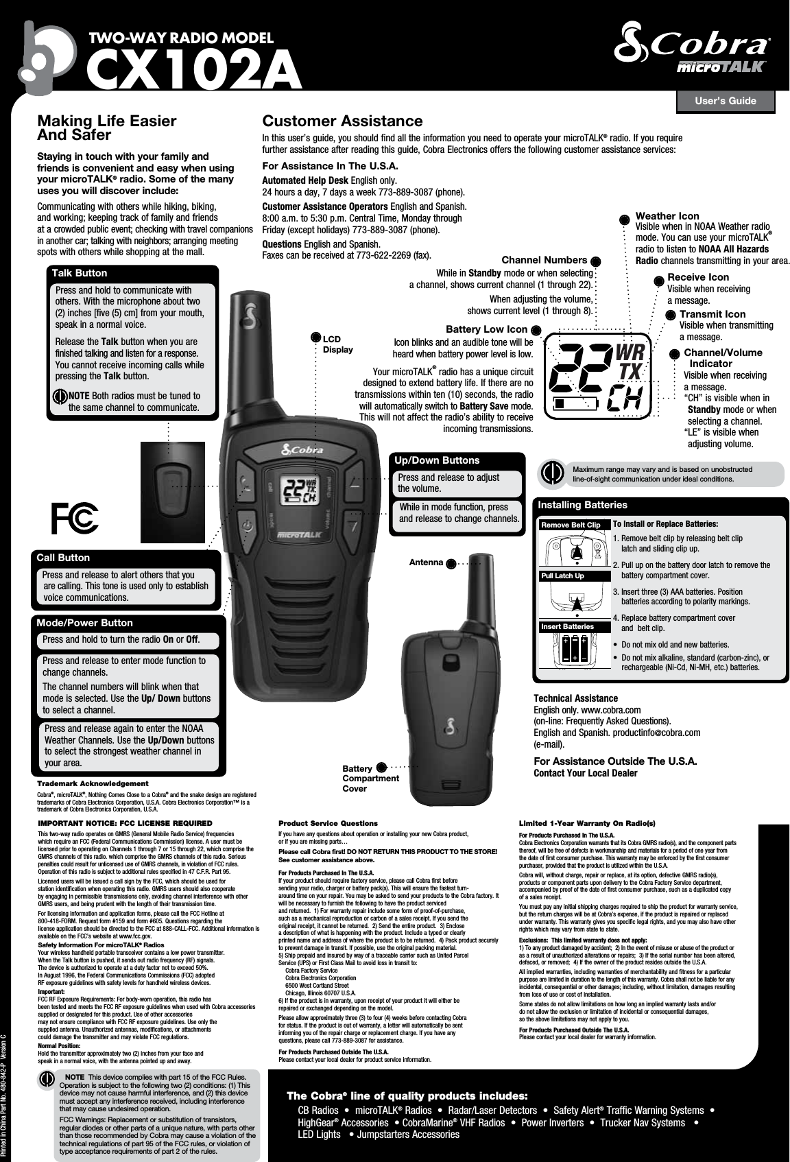 Installing Batteries To Install or Replace Batteries: 1.  Remove belt clip by releasing belt clip  latch and sliding clip up.2.  Pull up on the battery door latch to remove the battery compartment cover.3.  Insert three (3) AAA batteries. Position  batteries according to polarity markings.4.  Replace battery compartment cover  and  belt clip.• Donotmixoldandnewbatteries.• Donotmixalkaline,standard(carbon-zinc),or rechargeable(Ni-Cd,Ni-MH,etc.)batteries.User’s GuideTWO-WAY RADIO  MODEL CX102ANOTE  This device complies with part 15 of the FCC Rules. Operation is subject to the following two (2) conditions: (1) This device may not cause harmful interference, and (2) this device must accept any interference received, including interference  that may cause undesired operation.FCC Warnings: Replacement or substitution of transistors, regular diodes or other parts of a unique nature, with parts other than those recommended by Cobra may cause a violation of the technical regulations of part 95 of the FCC rules, or violation of type acceptance requirements of part 2 of the rules.Making Life Easier  And Safer Staying in touch with your family and  friends is convenient and easy when using  your microTALK® radio. Some of the many  uses you will discover include:Communicatingwithotherswhilehiking,biking, andworking;keepingtrackoffamilyandfriends atacrowdedpublicevent;checkingwithtravelcompanionsinanothercar;talkingwithneighbors;arrangingmeetingspotswithotherswhileshoppingatthemall.Customer AssistanceInthisuser’sguide,youshouldfindalltheinformationyouneedtooperateyourmicroTALK®radio.Ifyourequire furtherassistanceafterreadingthisguide,CobraElectronicsoffersthefollowingcustomerassistanceservices:For Assistance In The U.S.A. Automated Help Desk Englishonly. 24hoursaday,7daysaweek773-889-3087(phone).Customer Assistance OperatorsEnglishandSpanish. 8:00a.m.to5:30p.m.CentralTime,MondaythroughFriday(exceptholidays)773-889-3087(phone).QuestionsEnglishandSpanish. Faxescanbereceivedat773-622-2269(fax).Up/Down ButtonsWhileinmodefunction,press  and release to change channels.Press and release to adjust    the volume.Call ButtonPress and release to alert others that you   arecalling.Thistoneisusedonlytoestablish  voice communications.PrintedinChinaPartNo.480-842-PVersionCTalk ButtonPressandholdtocommunicatewith others.Withthemicrophoneabouttwo(2)inches[five(5)cm]fromyourmouth,  speak in a normal voice.   Release the Talkbuttonwhenyouarefinishedtalkingandlistenforaresponse.Youcannotreceiveincomingcallswhile  pressing the Talk button.            NOTE Both radios must be tuned to the same channel to communicate.IMPORTANT NOTICE: FCC LICENSE REQUIREDThistwo-wayradiooperatesonGMRS(GeneralMobileRadioService)frequencies whichrequireanFCC(FederalCommunicationsCommission)license.AusermustbelicensedpriortooperatingonChannels1through7or15through22,whichcomprisetheGMRSchannelsofthisradio.whichcomprisetheGMRSchannelsofthisradio.SeriouspenaltiescouldresultforunlicenseduseofGMRSchannels,inviolationofFCCrules.Operationofthisradioissubjecttoadditionalrulesspecifiedin47C.F.R.Part95.LicenseduserswillbeissuedacallsignbytheFCC,whichshouldbeusedfor stationidentificationwhenoperatingthisradio.GMRSusersshouldalsocooperate byengaginginpermissibletransmissionsonly,avoidingchannelinterferencewithotherGMRSusers,andbeingprudentwiththelengthoftheirtransmissiontime.Forlicensinginformationandapplicationforms,pleasecalltheFCCHotlineat 800-418-FORM.Requestform#159andform#605.Questionsregardingthe licenseapplicationshouldbedirectedtotheFCCat888-CALL-FCC.AdditionalinformationisavailableontheFCC’swebsiteatwww.fcc.gov.Safety Information For microTALK® RadiosYourwirelesshandheldportabletransceivercontainsalowpowertransmitter. WhentheTalkbuttonispushed,itsendsoutradiofrequency(RF)signals. Thedeviceisauthorizedtooperateatadutyfactornottoexceed50%. InAugust1996,theFederalCommunicationsCommissions(FCC)adopted RFexposureguidelineswithsafetylevelsforhandheldwirelessdevices.Important: FCCRFExposureRequirements:Forbody-wornoperation,thisradiohas beentestedandmeetstheFCCRFexposureguidelineswhenusedwithCobraaccessoriessuppliedordesignatedforthisproduct.Useofotheraccessories maynotensurecompliancewithFCCRFexposureguidelines.Useonlythe suppliedantenna.Unauthorizedantennas,modifications,orattachments coulddamagethetransmitterandmayviolateFCCregulations.Normal Position: Holdthetransmitterapproximatelytwo(2)inchesfromyourfaceand speakinanormalvoice,withtheantennapointedupandaway.Product Service QuestionsIfyouhaveanyquestionsaboutoperationorinstallingyournewCobraproduct, orifyouaremissingparts…Please call Cobra first! DO NOT RETURN THIS PRODUCT TO THE STORE! See customer assistance above.For Products Purchased In The U.S.A.Ifyourproductshouldrequirefactoryservice,pleasecallCobrafirstbefore sendingyourradio,chargerorbatterypack(s).Thiswillensurethefastestturn- aroundtimeonyourrepair.YoumaybeaskedtosendyourproductstotheCobrafactory.Itwillbenecessarytofurnishthefollowingtohavetheproductserviced andreturned.1)Forwarrantyrepairincludesomeformofproof-of-purchase, suchasamechanicalreproductionorcarbonofasalesreceipt.Ifyousendthe originalreceipt,itcannotbereturned.2)Sendtheentireproduct.3)Enclose adescriptionofwhatishappeningwiththeproduct.Includeatypedorclearly printednameandaddressofwheretheproductistobereturned.4)Packproductsecurelytopreventdamageintransit.Ifpossible,usetheoriginalpackingmaterial. 5)ShipprepaidandinsuredbywayofatraceablecarriersuchasUnitedParcel Service(UPS)orFirstClassMailtoavoidlossintransitto: CobraFactoryService CobraElectronicsCorporation 6500WestCortlandStreet Chicago,Illinois60707U.S.A. 6)Iftheproductisinwarranty,uponreceiptofyourproductitwilleitherbe repairedorexchangeddependingonthemodel.Pleaseallowapproximatelythree(3)tofour(4)weeksbeforecontactingCobra forstatus.Iftheproductisoutofwarranty,aletterwillautomaticallybesent informingyouoftherepairchargeorreplacementcharge.Ifyouhaveany questions,pleasecall773-889-3087forassistance.For Products Purchased Outside The U.S.A.Pleasecontactyourlocaldealerforproductserviceinformation.Limited 1-Year Warranty On Radio(s)For Products Purchased In The U.S.A.CobraElectronicsCorporationwarrantsthatitsCobraGMRSradio(s),andthecomponentpartsthereof,willbefreeofdefectsinworkmanshipandmaterialsforaperiodofoneyearfromthedateoffirstconsumerpurchase.Thiswarrantymaybeenforcedbythefirstconsumerpurchaser,providedthattheproductisutilizedwithintheU.S.A.Cobrawill,withoutcharge,repairorreplace,atitsoption,defectiveGMRSradio(s), productsorcomponentpartsupondeliverytotheCobraFactoryServicedepartment,accompaniedbyproofofthedateoffirstconsumerpurchase,suchasaduplicatedcopyofasalesreceipt.Youmustpayanyinitialshippingchargesrequiredtoshiptheproductforwarrantyservice,butthereturnchargeswillbeatCobra’sexpense,iftheproductisrepairedorreplacedunderwarranty.Thiswarrantygivesyouspecificlegalrights,andyoumayalsohaveotherrightswhichmayvaryfromstatetostate.Exclusions:  This limited warranty does not apply:  1)Toanyproductdamagedbyaccident;2)Intheeventofmisuseorabuseoftheproductorasaresultofunauthorizedalterationsorrepairs;3)Iftheserialnumberhasbeenaltered,defaced,orremoved;4)IftheowneroftheproductresidesoutsidetheU.S.A.Allimpliedwarranties,includingwarrantiesofmerchantabilityandfitnessforaparticularpurposearelimitedindurationtothelengthofthiswarranty.Cobrashallnotbeliableforanyincidental,consequentialorotherdamages;including,withoutlimitation,damagesresultingfromlossofuseorcostofinstallation.Somestatesdonotallowlimitationsonhowlonganimpliedwarrantylastsand/or donotallowtheexclusionorlimitationofincidentalorconsequentialdamages, so the above limitations may not apply to you.For Products Purchased Outside The U.S.A.Pleasecontactyourlocaldealerforwarrantyinformation.LCD DisplayMaximum range may vary and is based on unobstructed  line-of-sight communication under ideal conditions. Insert BatteriesPull Latch UpRemove Belt ClipTrademark AcknowledgementCobra®,microTALK®,NothingComesClosetoaCobra® and the snake design are registered trademarksofCobraElectronicsCorporation,U.S.A.CobraElectronicsCorporation™isatrademarkofCobraElectronicsCorporation,U.S.A.The Cobra® line of quality products includes:CBRadios•microTALK®Radios•Radar/LaserDetectors•SafetyAlert®TrafficWarningSystems• HighGear®Accessories•CobraMarine®VHFRadios•PowerInverters•TruckerNavSystems• LEDLights•JumpstartersAccessoriesWRTXChannel NumbersWhile in Standbymodeorwhenselecting achannel,showscurrentchannel(1through22).Whenadjustingthevolume, showscurrentlevel(1through8).Battery Low IconIconblinksandanaudibletonewillbe heardwhenbatterypowerlevelislow.YourmicroTALK®radiohasauniquecircuitdesignedtoextendbatterylife.Iftherearenotransmissionswithinten(10)seconds,theradiowillautomaticallyswitchtoBattery Save mode. Thiswillnotaffecttheradio’sabilitytoreceiveincoming transmissions.Receive IconVisiblewhenreceiving a message.Transmit IconVisiblewhentransmitting a message.Channel/Volume IndicatorVisiblewhenreceiving a message. “CH”isvisiblewheninStandbymodeorwhenselecting a channel.“LE”isvisiblewhen adjusting volume.Technical Assistance  Englishonly.www.cobra.com (on-line:FrequentlyAskedQuestions). EnglishandSpanish.productinfo@cobra.com (e-mail).For Assistance Outside The U.S.A. Contact Your Local DealerWeather IconVisiblewheninNOAAWeatherradiomode.YoucanuseyourmicroTALK® radio to listen to NOAA All Hazards Radio channels transmitting in your area.Mode/Power ButtonPressandreleasetoentermodefunctionto  change channels.Thechannelnumberswillblinkwhenthatmodeisselected.UsetheUp/ Down buttons to select a channel.Press and hold to turn the radio On or Off.Press and release again to enter the NOAA WeatherChannels.UsetheUp/Down buttons toselectthestrongestweatherchannelinyour area. Battery  Compartment  CoverAntenna 