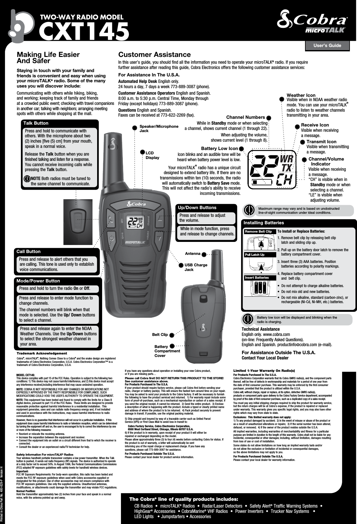User’s GuideTWO-WAY RADIO  MODEL CXT145Making Life Easier  And Safer Staying in touch with your family and  friends is convenient and easy when using  your microTALK® radio. Some of the many  uses you will discover include:Communicating with others while hiking, biking,  and working; keeping track of family and friends  at a crowded public event; checking with travel companions in another car; talking with neighbors; arranging meeting spots with others while shopping at the mall.Customer AssistanceIn this user’s guide, you should find all the information you need to operate your microTALK® radio. If you require  further assistance after reading this guide, Cobra Electronics offers the following customer assistance services:For Assistance In The U.S.A. Automated Help Desk English only.  24 hours a day, 7 days a week 773-889-3087 (phone). Customer Assistance Operators English and Spanish.  8:00 a.m. to 5:30 p.m. Central Time, Monday through Friday (except holidays) 773-889-3087 (phone). Questions English and Spanish.  Faxes can be received at 773-622-2269 (fax). Up/Down ButtonsWhile in mode function, press      and release to change channels.Press and release to adjust    the volume.Call ButtonPress and release to alert others that you    are calling. This tone is used only to establish    voice communications.Printed in China Part No. 480-829-P  Version HTalk ButtonPress and hold to communicate with      others. With the microphone about two      (2) inches [five (5) cm] from your mouth,      speak in a normal voice.   Release the Talk button when you are      finished talking and listen for a response.    You cannot receive incoming calls while    pressing the Talk button.            NOTE Both radios must be tuned to the same channel to communicate.LCD DisplayMaximum range may vary and is based on unobstructed  line-of-sight communication under ideal conditions. Trademark AcknowledgementCobra®, microTALK®, Nothing Comes Close to a Cobra® and the snake design are registered trademarks of Cobra Electronics Corporation, U.S.A. Cobra Electronics Corporation™ is a trademark of Cobra Electronics Corporation, U.S.A. The Cobra® line of quality products includes:     CB Radios  •  microTALK® Radios  •  Radar/Laser Detectors  •  Safety Alert® Traffic Warning Systems  •   HighGear® Accessories  • CobraMarine® VHF Radios  •  Power Inverters  •  Trucker Nav Systems   •  LED Lights   • Jumpstarters • AccessoriesSpeaker/MicrophoneJackChannel NumbersWhile in Standby mode or when selecting  a channel, shows current channel (1 through 22).When adjusting the volume,  shows current level (1 through 8).Battery Low IconIcon blinks and an audible tone will be  heard when battery power level is low.Your microTALK® radio has a unique circuit designed to extend battery life. If there are no transmissions within ten (10) seconds, the radio will automatically switch to Battery Save mode. This will not affect the radio’s ability to receive incoming transmissions.Receive IconVisible when receiving  a message.Transmit IconVisible when transmitting a message.Channel/Volume IndicatorVisible when receiving  a message. “ CH” is visible when in Standby mode or when selecting a channel.“ LE” is visible when  adjusting volume.Technical Assistance  English only. www.cobra.com  (on-line: Frequently Asked Questions).  English and Spanish. productinfo@cobra.com (e-mail).For Assistance Outside The U.S.A. Contact Your Local DealerMode/Power ButtonPress and release to enter mode function to    change channels.The channel numbers will blink when that mode is selected. Use the Up/ Down buttons to select a channel.Press and hold to turn the radio On or Off.Press and release again to enter the NOAA Weather Channels. Use the Up/Down buttons to select the strongest weather channel in your area. Battery  Compartment  CoverBelt ClipAntenna WRTXUSB Charge JackInstalling Batteries To Install or Replace Batteries: 1.  Remove belt clip by releasing belt clip  latch and sliding clip up.2.  Pull up on the battery door latch to remove the battery compartment cover.3.  Insert three (3) AAA batteries. Position  batteries according to polarity markings.4.  Replace battery compartment cover  and  belt clip.•  Do not attempt to charge alkaline batteries.•  Do not mix old and new batteries.•  Do not mix alkaline, standard (carbon-zinc), or    rechargeable (Ni-Cd, Ni-MH, etc.) batteries.Insert BatteriesPull Latch UpRemove Belt ClipBattery low icon will be displayed and blinking when the radio is charging.Weather IconVisible when in NOAA weather radio mode. You can use your microTALK® radio to listen to weather channels transmitting in your area.MODEL CXT145:This device complies with part 15 of the FCC Rules. Operation is subject to the following two conditions: 1) This device may not cause harmful interference, and 2) this device must accept any interference received,including interference that may cause undesired operation.NOTE: COBRA IS NOT RESPONSIBLE FOR ANY CHANGES OR MODIFICATIONS NOT EXPRESSLY APPROVED BY THE PARTY RESPONSIBLE FOR COMPLIANCE. SUCH MODIFICATIONS COULD VOID THE USER’S AUTHORITY TO OPERATE THE EQUIPMENT. NOTE: This equipment has been tested and found to comply with the limits for a Class B digital device, pursuant to part 15 of the FCC Rules.  These limits are designed to provide reasonable protection against harmful interference in a residential installation.  This equipment generates, uses and can radiate radio frequency energy and, if not installed and used in accordance with the instructions, may cause harmful interference to radio communications.However, there is no guarantee that interference will not occur in a particular installation.  If this equipment does cause harmful interference to radio or television reception, which can be determined by turning the equipment off and on, the user is encouraged to try to correct the interference by one or more of the following measures:•  Reorient or relocate the receiving antenna.•  Increase the separation between the equipment and receiver.• Connect the equipment into an outlet on a circuit different from that to which the receiver is connected.•  Consult the dealer or an experienced radio/TV technician for help.Safety Information For microTALK® RadiosYour wireless handheld portable transceiver contains a low power transmitter. When the Talk button is pushed, it sends out radio frequency (RF) signals. The device is authorized to operate at a duty factor not to exceed 50%. In August 1996, the Federal Communications Commissions (FCC) adopted RF exposure guidelines with safety levels for handheld wireless devices. Important: FCC RF Exposure Requirements: For body-worn operation, this radio has been tested and meets the FCC RF exposure guidelines when used with Cobra accessories supplied or designated for this product. Use of other accessories may not ensure compliance with FCC RF exposure guidelines. Use only the supplied antenna. Unauthorized antennas, modifications, or attachments could damage the transmitter and may violate FCC regulations. Normal Position: Hold the transmitter approximately two (2) inches from your face and speak in a normal voice, with the antenna pointed up and away.If you have any questions about operation or installing your new Cobra product,  or if you are missing parts… Please call Cobra first! DO NOT RETURN THIS PRODUCT TO THE STORE! See customer assistance above.For Products Purchased In The U.S.A.If your product should require factory service, please call Cobra first before sending your radio, charger or battery pack(s). This will ensure the fastest turn-around time on your repair. You may be asked to send your products to the Cobra factory. It will be necessary to furnish the following to have the product serviced and returned.  1) For warranty repair include some form of proof-of-purchase, such as a mechanical reproduction or carbon of a sales receipt. If you send the original receipt, it cannot be returned.  2) Send the entire product.  3) Enclose  a description of what is happening with the product. Include a typed or clearly printed name and address of where the product is to be returned.  4) Pack product securely to prevent damage in transit. If possible, use the original packing material.  5) Ship prepaid and insured by way of a traceable carrier such as United Parcel  Service (UPS) or First Class Mail to avoid loss in transit to:    Cobra Factory Service, Cobra Electronics Corporation,      6500 West Cortland Street, Chicago, Illinois 60707 U.S.A.   6) If the product is in warranty, upon receipt of your product it will either be  repaired or exchanged depending on the model. Please allow approximately three (3) to four (4) weeks before contacting Cobra for status. If the product is out of warranty, a letter will automatically be sent  informing you of the repair charge or replacement charge. If you have any  questions, please call 773-889-3087 for assistance.For Products Purchased Outside The U.S.A.Please contact your local dealer for product service information.Limited 1-Year Warranty On Radio(s)For Products Purchased In The U.S.A.Cobra Electronics Corporation warrants that its Cobra GMRS radio(s), and the component parts thereof, will be free of defects in workmanship and materials for a period of one year from the date of first consumer purchase. This warranty may be enforced by the first consumer purchaser, provided that the product is utilized within the U.S.A. Cobra will, without charge, repair or replace, at its option, defective GMRS radio(s),  products or component parts upon delivery to the Cobra Factory Service department, accompanied by proof of the date of first consumer purchase, such as a duplicated copy of a sales receipt. You must pay any initial shipping charges required to ship the product for warranty service, but the return charges will be at Cobra’s expense, if the product is repaired or replaced under warranty. This warranty gives you specific legal rights, and you may also have other rights which may vary from state to state.Exclusions:  This limited warranty does not apply:  1) To any product damaged by accident;  2) In the event of misuse or abuse of the product or as a result of unauthorized alterations or repairs;  3) If the serial number has been altered, defaced, or removed;  4) If the owner of the product resides outside the U.S.A.All implied warranties, including warranties of merchantability and fitness for a particular purpose are limited in duration to the length of this warranty. Cobra shall not be liable for any incidental, consequential or other damages; including, without limitation, damages resulting from loss of use or cost of installation. Some states do not allow limitations on how long an implied warranty lasts and/or  do not allow the exclusion or limitation of incidental or consequential damages,  so the above limitations may not apply to you.For Products Purchased Outside The U.S.A.Please contact your local dealer for warranty information.