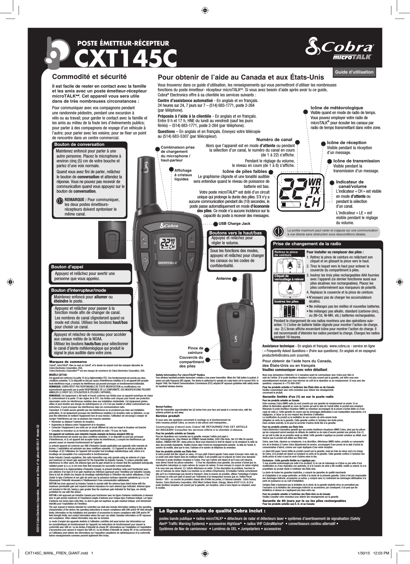 Prise de changement de la radioPour installer ou remplacer des piles :1.  Retirez la pince de ceinture en relâchant son cliquet et en glissant la pince vers le haut.2.  Tirez le loquet vers le haut pour enlever le couvercle du compartiment à piles.3.  Insérez les trois piles rechargeables AAA fournies avec l’appareil (ce dernier fonctionne aussi aux piles alcalines non rechargeables). Placez les piles conformément aux marqueurs de polarité.4.  Replacez le couvercle et la pince de ceinture.• N’essayez pas de charger les accumulateurs   alcalins.• Ne mélangez pas les vieilles et nouvelles batteries.• Ne mélangez pas alkalin, standard (carbone-zinc),    ou (Ni-Cd, Ni-MH, etc.) batteries rechargeables.Centre d’assistance automatisé - En anglais et en français. 24 heures sur 24, 7 jours sur 7 – (514) 683-1771, poste 2-264 (par téléphone). Préposés à l’aide à la clientèle - En anglais et en français. Entre 9 h et 17 h, HNE du lundi au vendredi (sauf les jours fériés) – (514) 683-1771, poste 2-264 (par téléphone).Questions – En anglais et en français. Envoyez votre télécopie au (514) 683-5307 (par télécopieur).Guide d’utilisationPOSTE ÉMETTEUR-RÉCEPTEUR CXT145CBoutons vers le haut/basAppuyez et relâchez pour régler le volume.Bouton d’appelAppuyez et relâchez pour avertir une personne que vous appelez.©2015 Cobra Electronics Corporation,   Imprimé en China n° de pièce 480-851-P  Version G2Affichage à cristaux liquidesLa portée maximum peut varier et s’appuie sur une communication à vue directe sans obstruction sous desconditions idéales.Combinaison prise de chargement du microphone / haut-parleurNuméro de canalAlors que l’appareil est en mode d’attente ou pendant la sélection d’un canal, le numéro du canal en cours (de 1 à 22) s’affiche.Pendant le réglage du volume, le niveau en cours (de 1 à 8) s’affiche.Icône de piles faiblesLe graphisme clignote et une tonalité audible sera entendue quand le niveau de puissance de batterie est bas.Votre poste microTALKmd est doté d’un circuit unique qui prolonge la durée des piles. S’il n’y a aucune communication pendant dix (10) secondes, le poste passe automatiquement en mode d’économie des piles. Ce mode n’a aucune incidence sur la capacité du poste à recevoir des messages.Icône de réceptionVisible pendant la réception d’un message.Icône de transmissionVisible pendant la transmission d’un message.Indicateur de canal/volumeL’indicateur « CH » est visible en mode d’attente ou pendant la sélection d’un canal.L’indicateur « LE » est visible pendant le réglage du volume.Icône de météorologiqueVisible quand en mode de radio de temps. Vous pouvez employer votre radio de microTALK® pour écouter les canaux par radio de temps transmettant dans votre zone.Bouton d’interrupteur/modeMaintenez enfoncé pour allumer ou éteindre le poste.Couvercle du compartiment des pilesPince de ceintureAntenne WRTXInsérez les pilesCliquet de verrouillage à releverRetirez la pince de ceintureCommodité et sécuritéIl est facile de rester en contact avec la famille et les amis avec un poste émetteur-récepteur microTALKmd. Cet appareil vous sera utile dans de très nombreuses circonstances :Pour communiquer avec vos compagnons pendant une randonnée pédestre, pendant une excursion à vélo ou au travail; pour garder le contact avec la famille et les amis au milieu de la foule lors d’évènements publics; pour parler à des compagnons de voyage d’un véhicule à l’autre; pour parler avec les voisins; pour se fixer un point de rencontre dans un centre commercial.Pour obtenir de l’aide au Canada et aux États-UnisVous trouverez dans ce guide d’utilisation, les renseignements qui vous permettront d’utiliser les nombreuses fonctions du poste émetteur- récepteur microTALKmd. Si vous avez besoin d’aide après avoir lu ce guide, Cobra® Electronics offre à sa clientèle les services suivants :Bouton de conversationMaintenez enfoncé pour parler à une autre personne. Placez le microphone à environ cinq (5) cm de votre bouche et parlez d’une voix normale. Quand vous avez fini de parler, relâchez le bouton de conversation et attendez la réponse. Vous ne pouvez pas recevoir de communication quand vous appuyez sur le bouton de conversation.        REMARQUE : Pour communiquer, les deux postes émetteurs-récepteurs doivent syntoniser le même canal.Intro Operation CustomerAssistanceWarrantyNoticeMain IconsSecondary IconsAppuyez et relâcher pour passer à la    fonction mode afin de changer de canal.Les nombres de canal clignoteront quand ce mode est choisi. Utilisez les boutons haut/bas pour choisir un canal. Appuyez et relachez de nouveau pour accéder aux canaux météo de la NOAA.Utilisez les boutons hauts/bas pour sélectionner le canal d’alerte météorologique qui produit le signal le plus audible dans votre zone.Sous les fonctions des modes, appuyez et relâchez pour changer les canaux ou les codes de confidentialité.MODÈLE CXT145:Cet appareil est conforme à la partie 15 de la réglementation FCC. Son fonctionnement est soumis aux deux conditions suivantes: 1) Ce dispositif ne doit pas causer d’interférences nuisibles et 2) cet appareil doit accepter toute interférence reçue, y compris les interférences qui peuvent provoquer un fonctionnement indésirable.REMARQUE: COBRA N’EST PAS RESPONSABLE DE TOUTE MODIFICATION ou modifications non expressément approuvés par la partie RESPONSABLE DE LA CONFORMITÉ. CES MODIFICATIONS PEUVENT ANNULER LE DROIT DE L’UTILISATEUR À UTILISER L’APPAREIL. REMARQUE: Cet équipement a été testé et trouvé conforme aux limites pour un appareil numérique de classe B, conformément à la partie 15 des règles de la FCC. Ces limites sont conçues pour fournir une protection raisonnable contre les interférences nuisibles dans une installation résidentielle. Cet équipement génère, utilise et peut émettre une énergie de radiofréquence et, s’il n’est pas installé et utilisé conformément aux instructions, il peut provoquer des interférences dans les communications radio.Cependant, il n’existe aucune garantie que des interférences ne se produiront pas dans une installation particulière. Si cet équipement provoque des interférences nuisibles à la réception radio ou télévision, ce qui peut être déterminé en mettant l’équipement hors et sous tension, l’utilisateur est encouragé à essayer de corriger l’interférence par une ou plusieurs des mesures suivantes:•  Réorienter ou déplacer l’antenne de réception.•  Augmentez la distance entre l’équipement et le récepteur.• Connecter l’équipement à une sortie sur un circuit différent de celui sur lequel le récepteur est branché.•  Consultez le revendeur ou un technicien expérimenté en radio / TV pour de l’aide.Cet appareil est conforme avec Industrie Canada exempts de licence standard RSS (s): Son fonctionnement est soumis aux deux conditions suivantes: 1) ce dispositif ne peut pas provoquer d’interférences, et 2) cet appareil doit accepter toutes les interférences, y compris les interférences qui peuvent causer un mauvais fonctionnement de l’appareil.Le présent appareil est conforme aux CNR d’Industrie Canada applicables aux appareils radio exempts de licence. L’exploitation est autorisée aux deux conditions suivantes : (1) l’appareil ne doit pas produire de brouillage, et (2) l’utilisateur de l’appareil doit accepter tout brouillage radioélectrique subi, même si le brouillage est susceptible d’en compromettre le fonctionnement.Under Industry Canada regulations, this radio transmitter may only operate using an antenna of a type and maximum (or lesser) gain approved for the transmitter by Industry Canada. To reduce potential radio interference to other users, the antenna type and its gain should be so chosen that the equivalent isotropically radiated power (e.i.r.p.) is not more than that necessary for successful communication.Conformément à la réglementation d’Industrie Canada, le présent émetteur radio peut fonctionner avec une antenne d’un type et d’un gain maximal (ou inférieur) approuvé pour l’émetteur par Industrie Canada. Dans le but de réduire les risques de brouillage radioélectrique à l’intention des autres utilisateurs, il faut choisir le type d’antenne et son gain de sorte que la puissance isotrope rayonnée quivalente (p.i.r.e.) ne dépassepas l’intensité nécessaire à l’établissement d’une communication satisfaisante. CXT145 has been approved by Industry Canada to operate with the antenna types listed below with the maximum permissible gain and required antenna impedance for each antenna type indicated. Antenna types not included in this list, having a gain greater than the maximum gain indicated for that type, are strictly prohibited for use with this device.CXT145 a été approuvé par industrie Canada pour fonctionner avec les types d’antenne mentionnés ci-dessous avec le gain permis maximum et l’impédance exigée d’antenne pour chaque type d’antenne indiqué. Les types d’antenne non inclus dans cette liste, ou dont le gain est supérieur au gain maximal indiqué, sont strictement interdits pour l’exploitation de l’émetteur.The user manual of devices intended for controlled use shall also include information relating to the operating characteristics of the device; the operating instructions to ensure compliance with SAR and/or RF field strength limits; information on the installation and operation of accessories to ensure compliance with SAR and/or RF field strength limits; and contact information where the user can obtain Canadian information on RF exposure and compliance. Other related information may also be included.Le mode d’emploi des appareils destinés à l’utilisation contrôlée doit aussi inclure des informations sur les caractéristiques de fonctionnement de l’appareil; les instructions de fonctionnement pour assurer la conformité avec SAR et / ou les limites d’intensité de champ RF; informations sur l’installation et l’exploitation d’accessoires pour assurer le respect des SAR et / ou les limites d’intensité de champ RF; et les coordonnées où l’utilisateur peut obtenir des informations sur l’exposition canadienne de radiofréquences et la conformité. Autres renseignements connexes peuvent également être inclus.Safety Information For microTALK® RadiosYour wireless handheld portable transceiver contains a low power transmitter. When the Talk button is pushed, it sends out radio frequency (RF) signals. The device is authorized to operate at a duty factor not to exceed 50%. In August 1996, the Federal Communications Commissions (FCC) adopted RF exposure guidelines with safety levels for handheld wireless devices. Important: FCC RF Exposure Requirements: For body-worn operation, this radio has been tested and meets the FCC RF exposure guidelines when used with Cobra accessories supplied or designated for this product. Use of other accessories may not ensure compliance with FCC RF exposure guidelines. Use only the supplied antenna. Unauthorized antennas, modifications, or attachments could damage the transmitter and may violate FCC regulations. Normal Position: Hold the transmitter approximately two (2) inches from your face and speak in a normal voice, with the antenna pointed up and away. Service produitSi vous avez des questions concernant le montage ou le fonctionnement de votre nouveau produit Cobra, ou encore si des pièces sont manquantes... Communiquez d’abord avec Cobra! NE RETOURNEZ PAS CET ARTICLE AU MAGASIN! Consultez les services offerts à la clientèle ci-dessus.Pour les produits achetés au CanadaPour les réparations non couvertes par la garantie, envoyez l’article port payé à : AVS Technologies Inc. (Une Division de SYNNEX Canada limitée), 3300 Côte-Vertu, Ste 310 Ville St-Laurent, Québec, CANADA H4R 2B7, www.cobra.ca. Nous nous réservons le droit de réparer ou de remplacer la radio (s) avec des produits équivalents. Veuillez inclure dans l’envoi les renseignements suivants : la date de l’achat, le numéro du modèle, ainsi que le nom, l’adresse et le numéro de téléphone du revendeur.Pour les produits achetés aux États-UnisSi votre produit doit être réparé en usine, s’il vous plaît d’abord appeler Cobra avant d’envoyer votre radio (s). Le poste sera ainsi réparé dans les meilleurs délais. Il est possible que le préposé de Cobra vous demande d’envoyer le poste émetteur-récepteur à l’usine. Pour que l’article soit réparé et qu’il vous soit retourné, vous devrez fournir les pièces suivantes :  1) Pour les réparations sous garantie, une preuve d’achat (par ex. reproduction mécanique ou copie carbone du coupon de caisse). Si vous envoyez le coupon de caisse original, il ne vous sera pas retourné. 2) L’article défectueux en entier. 3) Une description du problème. Inscrivez le nom et l’adresse de retour (tapés à la machine ou en lettres d’imprimerie). 4) Emballez l’article correctement afin qu’il ne s’endommage pas durant le transport. Dans la mesure du possible, utilisez l’emballage d’origine. 5) Envoyez le colis port payé et assuré par l’entremise d’un transporteur reconnu (par ex. United Parcel Service - UPS - ou courrier de première classe) afin d’éviter les pertes, à l’adresse suivante:  Cobra Factory Service, Cobra Electronics Corporation, 6500 West Cortland Street, Chicago, Illinois 60707 U.S.A. 6) Si le poste émetteur-récepteur est couvert par la garantie, sur réception, celui-ci sera réparé ou remplacé, selon le modèle.Nous vous demandons d’attendre 3 à 4 semaines avant de communiquer avec Cobra pour faire le suivi de l’article. Si le poste émetteur-récepteur n’est plus couvert pas la garantie, une lettre vous sera automatiquement envoyée pour vous informer du coût de la réparation ou du remplacement. Si vous avez des questions, composez le +773-889-3087.Pour les produits achetés à l’extérieur des États-Unis ou du Canada Veuillez communiquer avec votre revendeur pour obtenir des renseigements concernant le produit.Garantie limitée d’un (1) an sur le poste radio Pour les produits achetés au CanadaVotre nouveau Cobra GMRS radio (s) sont couverts par une garantie de remplacement un année. Si un défaut de fabrication apparaît au cours de l’année qui suit la date de l’achat initial, le produit sera remplacé. Retournez le poste émetteur-récepteur GMRS au revendeur accompagné de la preuve d’achat datée ou d’une copie de celle-ci. Cette garantie ne couvre pas les dommages attribuables à une manipulation imprudente, à la négligence, à l’abus ou au non-respect des directives d’utilisation. La modification du produit ou la mutilation de son numéro de série annule toute obligation en vertu de la garantie. Cette garantie confère à l’acheteur des droits précis. Dans certains endroits, la loi peut lui accorder d’autres droits liés à la garantie.Pour les produits achetés aux États-UnisCobra Electronics Corporation garantit que ses postes émetteurs-récepteurs GMRS Cobra, ainsi que les pièces qui les composent seront exempts de défauts de matériel ou de main-d’oeuvre pendant une période d’un (1) an qui suit la date de sa première vente au détail. Cette garantie s’applique au premier acheteur au détail, sous réserve que le produit soit utilisé aux États-Unis.Cobra, sans frais, réparera ou remplacera, à sa discrétion, défectueux GMRS radios, produits ou composants lors de la livraison à l’usine Cobra département de service, accompagné d’une preuve de la date d’achat du consommateur d’abord, comme une copie dupliquée d’une vente réception. Le client doit payer l’envoi initial du produit couvert par la garantie, mais les frais de retour sont à la charge de Cobra, si le produit est réparé ou remplacé en vertu de la garantie. Cette garantie confère à l’acheteur des droits précis et celui-ci peut en avoir d’autres selon le lieu.Exclusions : Cette garantie limitée ne s’applique pas :1) aux produits endommagés par suite d’un accident; 2) en cas de mésusage ou d’abus ou par suite d’une modification ou d’une réparation non autorisée; 3) si le numéro de série a été modifié, mutilé ou enlevé; 4) si le propriétaire du produit réside à l’extérieur des États-Unis.La durée de toutes les garanties implicites, y compris les garanties de qualité marchande et d’adaptation à un usage particulier, se limite à la durée de la présente garantie. Cobra n’est pas responsable des dommages indirects, accessoires ou autres, y compris sans s’y restreindre les dommages attribuables à la perte de jouissance ou au coût d’installation.Certains États n’autorisent pas la limitation de la durée de la garantie implicite et/ou ne permettent pas l’exclusion ou la limitation des dommages indirects ou accessoires; par conséquent, il se peut que les limitations ci-dessus ne s’appliquent pas dans votre cas.Pour les produits achetés à l’extérieur des États-Unis ou du Canada Veuillez consulter votre revendeur pour obtenir des renseigements sur la garantie.Garantie de 90 jours sur le ou les piles rechargeablesPour les produits achetés aux É.-U. et au CanadaMarques de commerce Cobra®, microTALK®, Rien ne vaut un Cobra®, et le dessin du serpent sont des marques déposées de Cobra Electronics Corporation, USA. Cobra Electronics Corporation™ est une marque de commerce de Cobra Electronics Corporation, USA.La ligne de produits de qualité Cobra inclut :postes bande publique • radios microTALK® • détecteurs de radar et détecteurs laser • systèmes d’avertissement de signalisation (Safety Alert® Traffic Warning Systems) • accessoires HighGear®  • radios VHF CobraMarina®  • convertisseurs continu-alternatif • Systèmes de Nav de camionneur  • Lumières de DEL • Jumpstarters • accessoiresAssistance technique - En anglais et français. www.cobra.ca - service en ligne : « Frequently Asked Questions » (Foire aux questions). En anglais et en espagnol. productinfo@cobra.com (courriel).Pour obtenir de l’aide hors du Canada, des États-Unis ou en françaisVeuillez communiquer avec votre détaillantPendant le chargement de vos radios montrera une des opérations suiv-antes: 1) L’icône de batterie faible clignote pour montrer l’action de charge. -ou- 2) L’écran af che encerclant icône pour montrer l’action de charge. Il est recommandé d’éteindre les radios pendant la charge. Chargez les radios pendant 16 heures.USB Charge JackCXT145C_MANL_FREN_GIANT.indd   1 1/30/15   12:03 PM