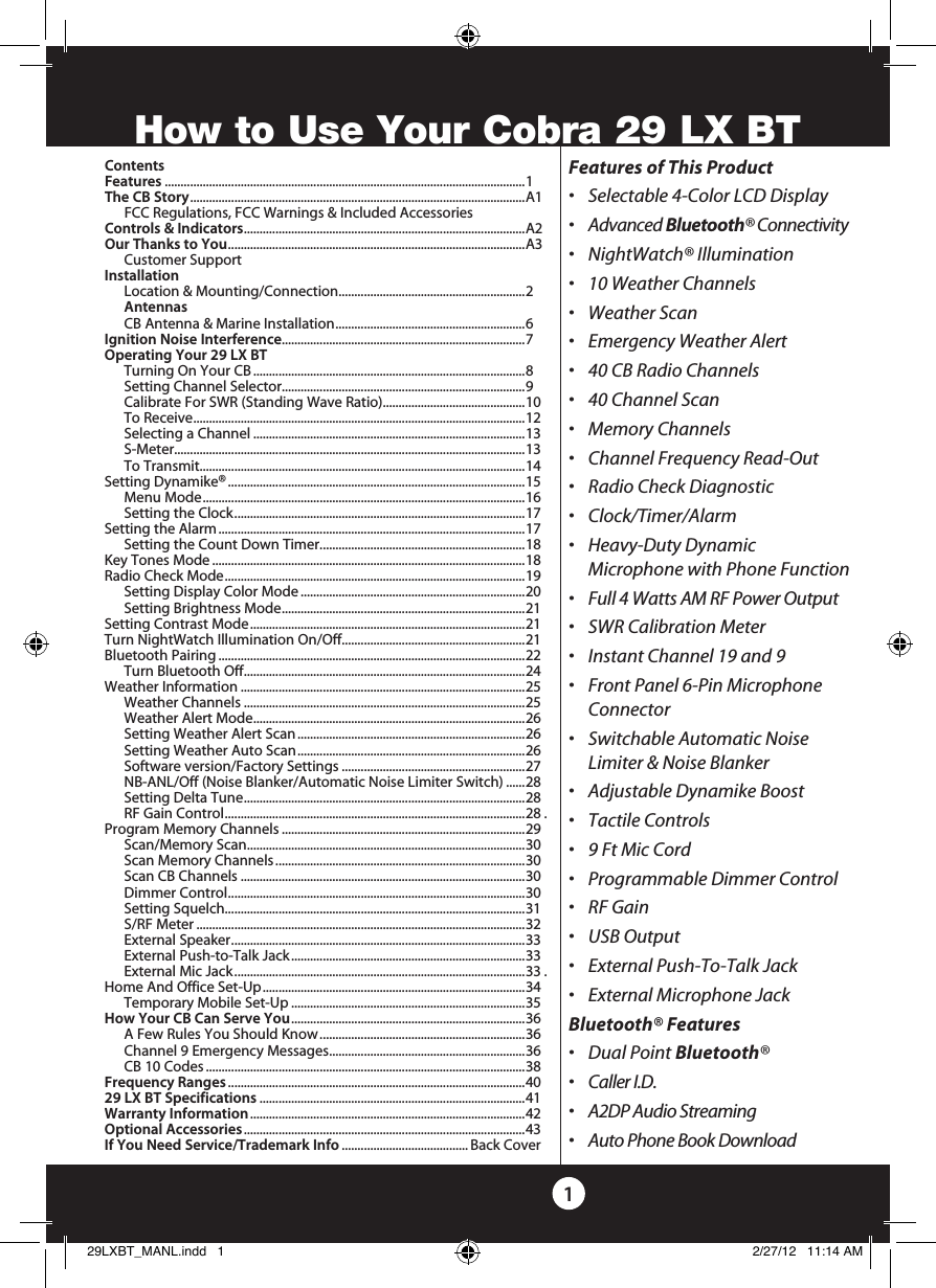 ContentsFeatures ..................................................................................................................1The CB Story .......................................................................................................... A1  FCC Regulations, FCC Warnings &amp; Included AccessoriesControls &amp; Indicators ......................................................................................... A2Our Thanks to You ..............................................................................................A3  Customer SupportInstallation  Location &amp; Mounting/Connection ........................................................... 2 Antennas  CB Antenna &amp; Marine Installation ............................................................ 6Ignition Noise Interference.............................................................................7Operating Your 29 LX BT  Turning On Your CB ......................................................................................8  Setting Channel Selector.............................................................................9  Calibrate For SWR (Standing Wave Ratio).............................................10  To Receive ......................................................................................................... 12  Selecting a Channel ......................................................................................13 S-Meter ............................................................................................................... 13  To Transmit.......................................................................................................14   Setting Dynamike® ..............................................................................................15  Menu Mode ...................................................................................................... 16  Setting the Clock ............................................................................................ 17   Setting the Alarm .................................................................................................17  Setting the Count Down Timer .................................................................18    Key Tones Mode ...................................................................................................18    Radio Check Mode ............................................................................................... 19  Setting Display Color Mode .......................................................................20  Setting Brightness Mode ............................................................................. 21 Setting Contrast Mode .......................................................................................21Turn NightWatch Illumination On/Off .......................................................... 21 Bluetooth Pairing .................................................................................................22      Turn Bluetooth Off ......................................................................................... 24  Weather Information ..........................................................................................25  Weather Channels .........................................................................................25  Weather Alert Mode ...................................................................................... 26  Setting Weather Alert Scan ........................................................................26  Setting Weather Auto Scan ........................................................................26  Software version/Factory Settings ..........................................................27  NB-ANL/Off (Noise Blanker/Automatic Noise Limiter Switch) ......28  Setting Delta Tune ......................................................................................... 28  RF Gain Control ............................................................................................... 28 .Program Memory Channels .............................................................................29  Scan/Memory Scan ........................................................................................ 30  Scan Memory Channels ...............................................................................30  Scan CB Channels ..........................................................................................30  Dimmer Control .............................................................................................. 30  Setting Squelch...............................................................................................31  S/RF Meter ........................................................................................................32  External Speaker ............................................................................................. 33  External Push-to-Talk Jack ..........................................................................33  External Mic Jack ............................................................................................33 .Home And Office Set-Up ...................................................................................34  Temporary Mobile Set-Up ..........................................................................35How Your CB Can Serve You ..........................................................................36  A Few Rules You Should Know .................................................................36  Channel 9 Emergency Messages .............................................................. 36  CB 10 Codes .....................................................................................................38Frequency Ranges ..............................................................................................4029 LX BT Specifications ....................................................................................41Warranty Information .......................................................................................42Optional Accessories .........................................................................................43If You Need Service/Trademark Info ........................................ Back CoverFeatures of This Product•   Selectable 4-Color LCD Display•  Advanced Bluetooth® Connectivity•  NightWatch® Illumination•  10 Weather Channels•  Weather Scan•  Emergency Weather Alert•  40 CB Radio Channels•  40 Channel Scan•  Memory Channels•  Channel Frequency Read-Out•  Radio Check Diagnostic•  Clock/Timer/Alarm•   Heavy-Duty Dynamic  Microphone with Phone Function•  Full 4 Watts AM RF Power Output•  SWR Calibration Meter•  Instant Channel 19 and 9•   Front Panel 6-Pin Microphone Connector•   Switchable Automatic Noise Limiter &amp; Noise Blanker•   Adjustable Dynamike Boost•  Tactile Controls•  9 Ft Mic Cord•  Programmable Dimmer Control•  RF Gain•  USB Output•  External Push-To-Talk Jack•  External Microphone JackBluetooth® Features•   Dual Point Bluetooth®•  Caller I.D.•  A2DP Audio Streaming•  Auto Phone Book Download1How to Use Your Cobra 29 LX BT29LXBT_MANL.indd   1 2/27/12   11:14 AM