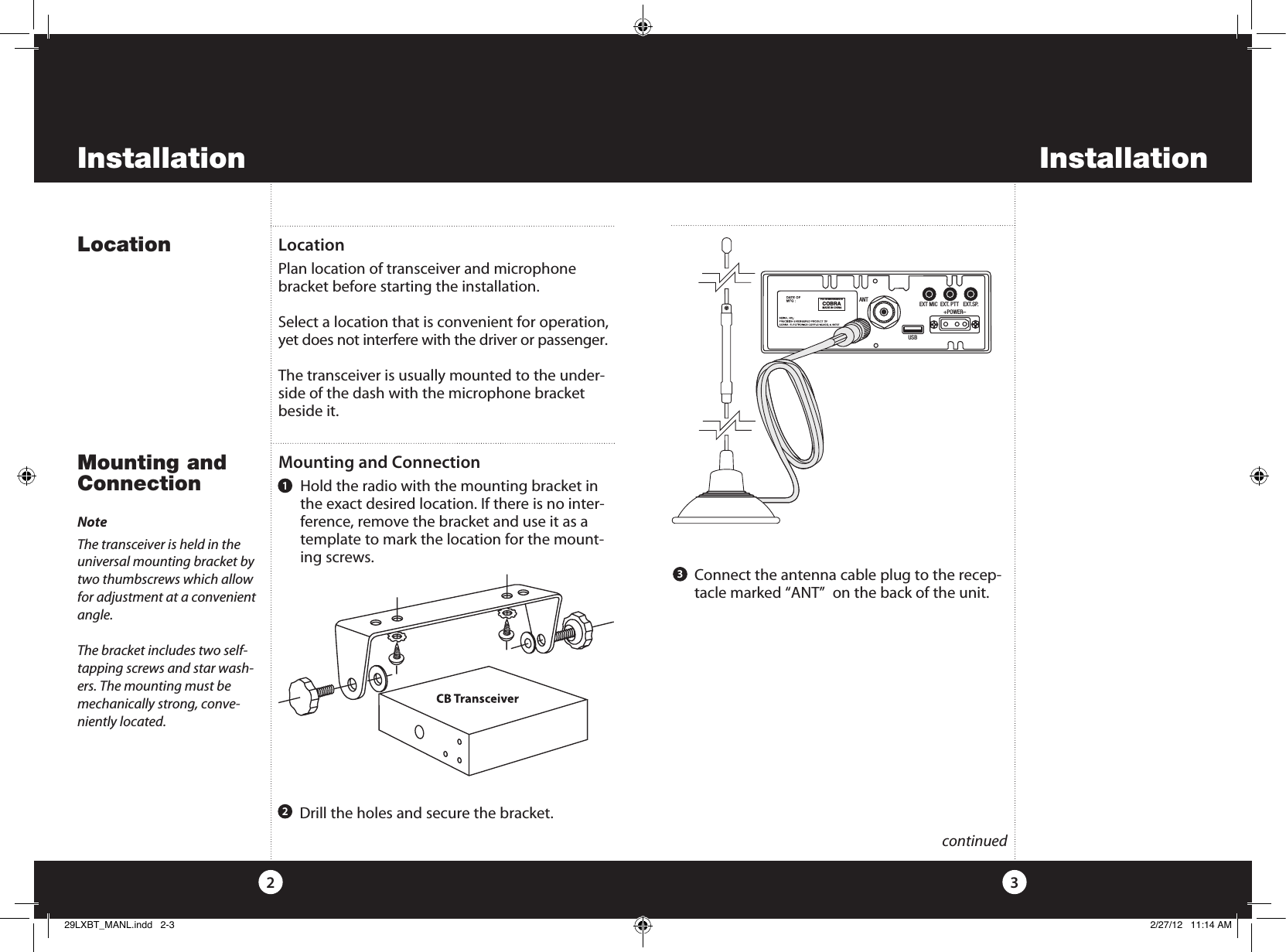 InstallationInstallationLocation32Mounting and ConnectionMounting and Connection    Hold the radio with the mounting bracket in the exact desired location. If there is no inter-ference, remove the bracket and use it as a template to mark the location for the mount-ing screws.LocationPlan location of transceiver and microphone bracket before starting the installation.Select a location that is convenient for operation, yet does not interfere with the driver or passenger.The transceiver is usually mounted to the under-side of the dash with the microphone bracket beside it.NoteThe transceiver is held in the  universal mounting bracket by two thumbscrews which allow for adjustment at a convenient angle.The bracket includes two self- tapping screws and star wash-ers. The mounting must be mechanically strong, conve-niently located.  continued  Drill the holes and secure the bracket.21  Connect the antenna cable plug to the recep-tacle marked “ANT”  on the back of the unit. 3ANTFCC ID:BBO3K229LTDCOBRAMADE IN CHINAEXT MIC  EXT. PTT   EXT.SP.                 +POWER–USB29LXBT_MANL.indd   2-3 2/27/12   11:14 AM