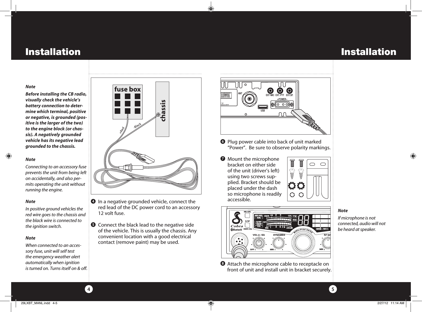 Installation54NoteBefore installing the CB radio, visually check the vehicle’s battery connection to deter-mine which terminal, positive or negative, is grounded (pos-itive is the larger of the two) to the engine block (or chas-sis). A negatively grounded vehicle has its negative lead grounded to the chassis.  NoteConnecting to an accessory fuse prevents the unit from being left on accidentally, and also per-mits operating the unit without running the engine.NoteIn positive ground vehicles the red wire goes to the chassis and the black wire is connected to the ignition switch.NoteWhen connected to an acces-sory fuse, unit will self test the emergency weather alert automatically when ignition is turned on. Turns itself on &amp; off.   In a negative grounded vehicle, connect the red lead of the DC power cord to an accessory 12 volt fuse.   Connect the black lead to the negative side of the vehicle. This is usually the chassis. Any convenient location with a good electrical contact (remove paint) may be used. 45   Plug power cable into back of unit marked “Power”.  Be sure to observe polarity markings.   Mount the microphone bracket on either side of the unit (driver’s left) using two screws sup-plied. Bracket should be placed under the dash  so microphone is readily accessible.67  Attach the microphone cable to receptacle on front of unit and install unit in bracket securely.8ANTFCC ID:BBO3K229LTDCOBRAMADE IN CHINAEXT MIC  EXT. PTT   EXT.SP.                 +POWER–USBSWR/CALNB/ANLVOL SQ DYNAMIKERF GAIN DELTA TUNE T BACK SWR  CALOFF MIN MINOFFMAXESCMEM SCAN    S/RFMENUPUSHENTERSIGRF+30dB11.5 23CAL3579SWR TXRXNB/ANLMEMWX !ANLS/RFSWRCALRCH 9/  19CB/WXDIMSCANInstallationNoteIf microphone is not  connected, audio will not  be heard at speaker.29LXBT_MANL.indd   4-5 2/27/12   11:14 AM