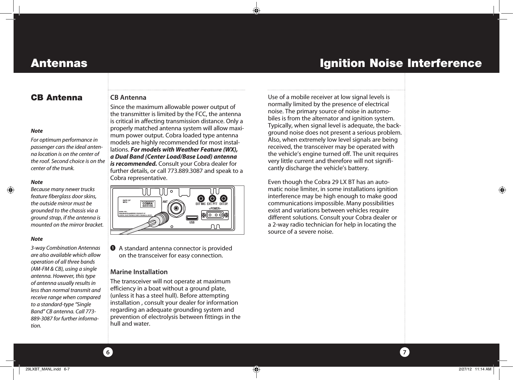 ANTFCC ID:BBO3K229LTDCOBRAMADE IN CHINAEXT MIC  EXT. PTT   EXT.SP.                 +POWER–USBIgnition Noise InterferenceAntennasUse of a mobile receiver at low signal levels is normally limited by the presence of electrical noise. The primary source of noise in automo-biles is from the alternator and ignition system. Typically, when signal level is adequate, the back-ground noise does not present a serious problem. Also, when extremely low level signals are being received, the transceiver may be operated with the vehicle’s engine turned off. The unit requires very little current and therefore will not signifi-cantly discharge the vehicle’s battery.Even though the Cobra 29 LX BT has an auto-matic noise limiter, in some installations ignition interference may be high enough to make good communications impossible. Many possibilities exist and variations between vehicles require  different solutions. Consult your Cobra dealer or a 2-way radio technician for help in locating the source of a severe noise.CB AntennaSince the maximum allowable power output of the transmitter is limited by the FCC, the antenna is critical in affecting transmission distance. Only a properly matched antenna system will allow maxi-mum power output. Cobra loaded type antenna models are highly recommended for most instal-lations. For models with Weather Feature (WX), a Dual Band (Center Load/Base Load) antenna is recommended. Consult your Cobra dealer for further details, or call 773.889.3087 and speak to a Cobra representative. Marine InstallationThe transceiver will not operate at maximum  efficiency in a boat without a ground plate, (unless it has a steel hull). Before attempting installation , consult your dealer for information regarding an adequate grounding system and prevention of electrolysis between fittings in the hull and water. CB Antenna7NoteFor optimum performance in passenger cars the ideal anten-na location is on the center of the roof. Second choice is on the center of the trunk.NoteBecause many newer trucks  feature fiberglass door skins, the outside mirror must be grounded to the chassis via a ground strap, if the antenna is mounted on the mirror bracket.Note3-way Combination Antennas are also available which allow operation of all three bands (AM-FM &amp; CB), using a single antenna. However, this type of antenna usually results in less than normal transmit and receive range when compared to a standard-type “Single Band” CB antenna. Call 773-889-3087 for further informa-tion.61   A standard antenna connector is provided  on the transceiver for easy connection.29LXBT_MANL.indd   6-7 2/27/12   11:14 AM