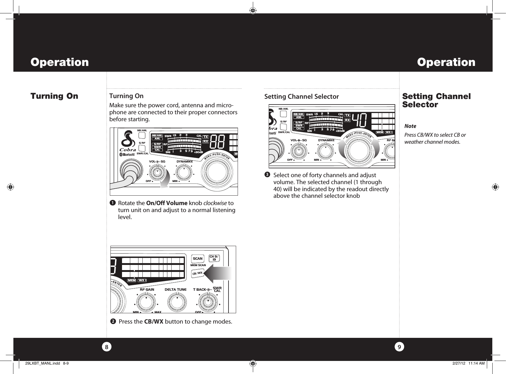    Press  the  CB/WX button to change modes. Operation9OperationTurning On Setting Channel Selector 8Turning On Make sure the power cord, antenna and micro-phone are connected to their proper connectors before starting. Setting Channel Selector 1SWR/CALNB/ANLVOL SQ DYNAMIKERF GAIN DELTA TUNE T BACK SWR  CALOFF MIN MINOFFMAXESCMEM SCAN    S/RFMENUPUSHENTERSIGRF+30dB11.5 23CAL3579SWR TXRXNB/ANLMEMWX !ANLS/RFSWRCALRCH 9/  19CB/ WXDIMSCAN2   Rotate  the  On/Off Volume knob clockwise to turn unit on and adjust to a normal listening level.   Select one of forty channels and adjust  volume. The selected channel (1 through 40) will be indicated by the readout directly above the channel selector knob3SWR/CALNB/ANLVOL SQ DYNAMIKERF GAOFF MIN MIN    S/RFMENUPUSHENTERSIGRF+30dB11.5 23CAL3579SWR TXRXNB/ANLMEMWX !ANLS/RFSWRCALRNotePress CB/WX to select CB or weather channel modes. SWR/CALNB/ANLVOL SQ DYNAMIKEOFF MIN    S/RFMENUPUSHENTERSIGRF+30dB11.5 23CAL3579SWR TXRXNB/ANLMEANLS/RFSWRCALR29LXBT_MANL.indd   8-9 2/27/12   11:14 AM