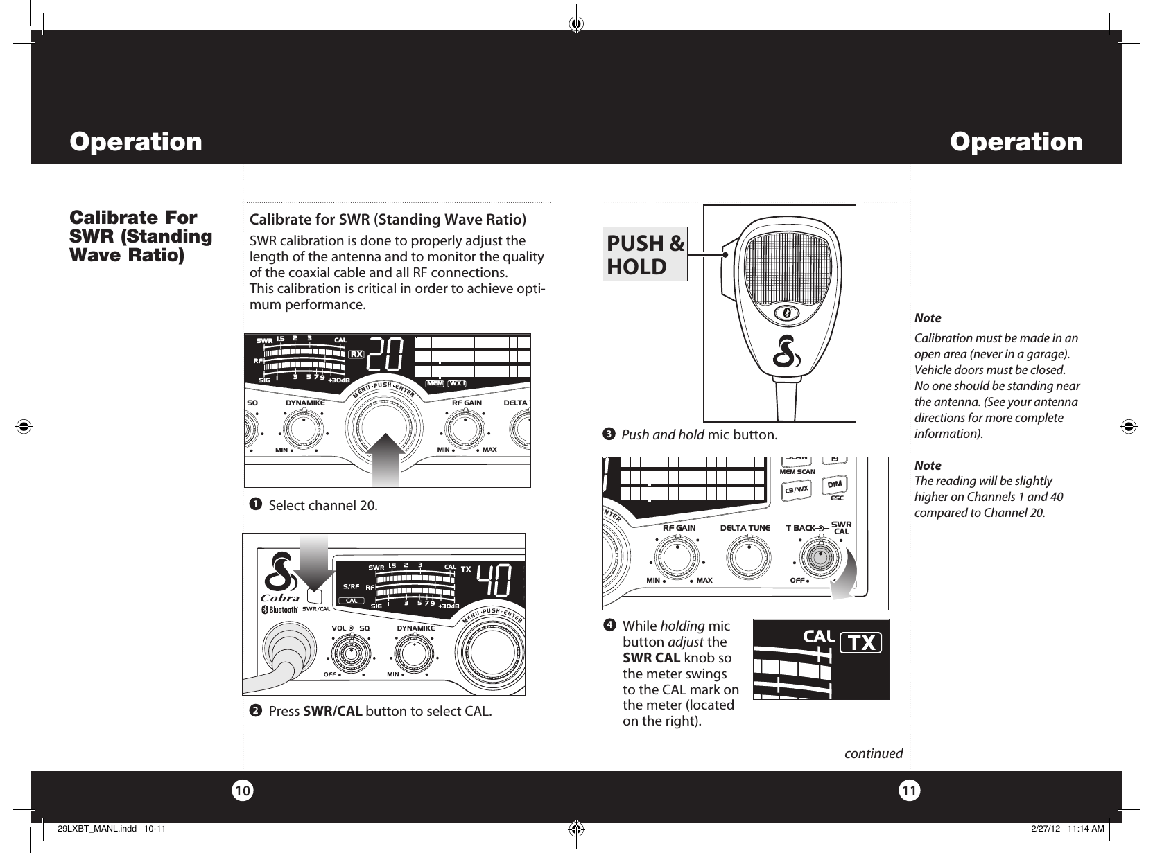     While  holding mic  button adjust the  SWR CAL knob so the meter swings to the CAL mark on the meter (located on the right). OperationOperationCalibrate For SWR (Standing Wave Ratio)1110  continuedNoteCalibration must be made in an open area (never in a garage). Vehicle doors must be closed. No one should be standing near the antenna. (See your antenna directions for more complete information).NoteThe reading will be slightly higher on Channels 1 and 40 compared to Channel 20. Push and hold mic button.   Press SWR/CAL button to select CAL.213Calibrate for SWR (Standing Wave Ratio) SWR calibration is done to properly adjust the length of the antenna and to monitor the quality of the coaxial cable and all RF connections.This calibration is critical in order to achieve opti-mum performance.PUSH &amp;HOLD  Select channel 20.4SWR/CALNB/ANLVOL SQ DYNAMIKERF GAIN DELTA TUNE T BACK SWR  CALOFF MIN MINOFFMAXESCMEM SCAN    S/RFMENUPUSHENTERSIGRF+30dB11.5 23CAL3579SWRRXMEMWX !CH 9/  19CB/ WX/DIMSCANPARSWR/CALNB/ANLVOL SQ DYNAMIKERF GAIN DELTA TUNE T BACK SWR  CALOFF MINMINOFFMAXESCMEM SCAN    S/RFMENUPUSHENTERSIGRF+30dB11.5 23CAL3579SWR TXRXNB/ANLANLS/RFSWRCALCH 9/  19CB/ WXDIMSCANR29LXBT_MANL.indd   10-11 2/27/12   11:14 AM