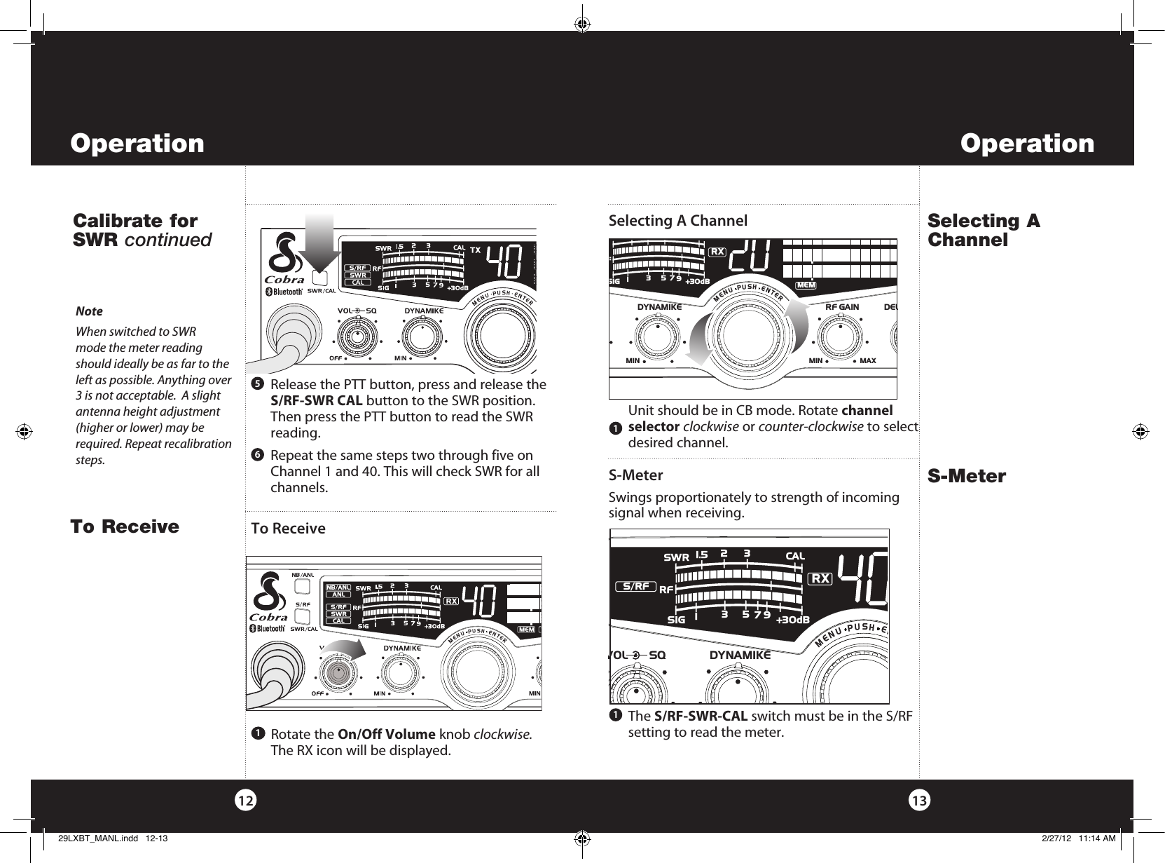    Rotate  the  On/Off Volume knob clockwise.  The RX icon will be displayed.   Repeat the same steps two through five on Channel 1 and 40. This will check SWR for all channels.    The  S/RF-SWR-CAL switch must be in the S/RF setting to read the meter.6   Release the PTT button, press and release the S/RF-SWR CAL button to the SWR position. Then press the PTT button to read the SWR reading.5Operation13Operation121NoteWhen switched to SWR  mode the meter reading should ideally be as far to the left as possible. Anything over 3 is not acceptable.  A slight  antenna height adjustment (higher or lower) may be required. Repeat recalibration steps.S-MeterS-MeterSwings proportionately to strength of incoming signal when receiving.  Unit should be in CB mode. Rotate channel selector clockwise or counter-clockwise to select desired channel.1Selecting A ChannelSelecting A ChannelTo Receive1To ReceiveRCalibrate for SWR continuedRDYNAMIKERF GAIN DELMIN MINMAX    MENUPUSHENTERSIGF+30dB13579RXMEMVOL SQ DYNAMIKE    MENUPUSHENSIGRF+30dB11.5 23CAL3579SWRRXS/RF29LXBT_MANL.indd   12-13 2/27/12   11:14 AM