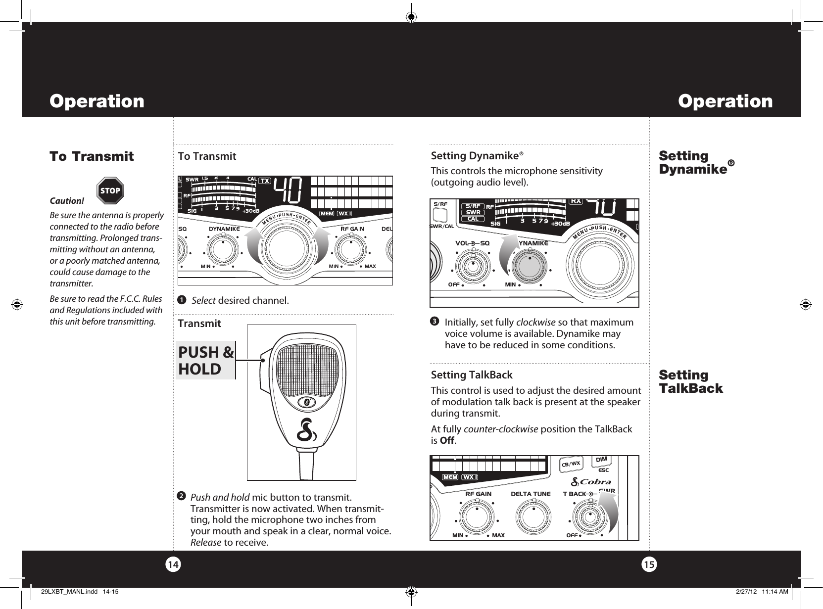 PUSH &amp;HOLDSetting Dynamike®This controls the microphone sensitivity  (outgoing audio level).To Transmit15To Transmit14Setting Dynamike®Caution!Be sure the antenna is properly connected to the radio before transmitting. Prolonged trans-mitting without an antenna, or a poorly matched antenna, could cause damage to the transmitter.Be sure to read the F.C.C. Rules and Regulations included with this unit before transmitting.Operation Operation3  Select desired channel.1   Initially, set fully clockwise so that maximum voice volume is available. Dynamike may have to be reduced in some conditions.2Transmit  Push and hold mic button to transmit. Transmitter is now activated. When transmit-ting, hold the microphone two inches from your mouth and speak in a clear, normal voice. Release to receive.SWR/CALNB/ANLVOL SQ DYNAMIKEOFF MIN    S/RFMENUPUSHENTERSIGRF+30dB11.5 23CAL3579SWR TXRXNB/ANLMANLS/RFSWRCALRSetting TalkBackSetting TalkBackThis control is used to adjust the desired amount of modulation talk back is present at the speaker during transmit.At fully counter-clockwise position the TalkBack  is Off.RF GAINDELTA TUNE T BACK SWR  CALMINOFFMAXESCMEM SCAN    UPUSHENTERMEM WX !CH 9/  19CB/ WXDIMSCAN29LXBT_MANL.indd   14-15 2/27/12   11:14 AM