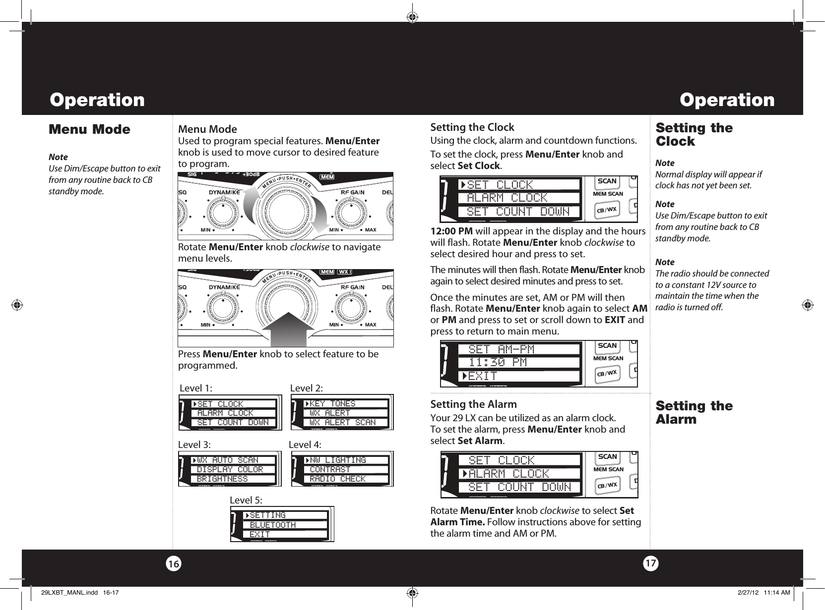OperationOperation1716Menu Mode Menu ModeUsed to program special features. Menu/Enter  knob is used to move cursor to desired feature  to program. Rotate Menu/Enter knob clockwise to navigate menu levels. Press Menu/Enter knob to select feature to be programmed.NoteUse Dim/Escape button to exit from any routine back to CB standby mode.Setting the ClockSetting the ClockUsing the clock, alarm and countdown functions.To set the clock, press Menu/Enter knob and select Set Clock. 12:00 PM will appear in the display and the hours will flash. Rotate Menu/Enter knob clockwise to select desired hour and press to set. The minutes will then flash. Rotate Menu/Enter knob again to select desired minutes and press to set. Once the minutes are set, AM or PM will then flash. Rotate Menu/Enter knob again to select AM or PM and press to set or scroll down to EXIT and press to return to main menu.SWR/CALNB/ANLVOL SQ DYNAMIKERF GAIN DELTA TUNE T BACK SWR  CALOFF MIN MINOFFMAXESCMEM SCAN    S/RFMENUPUSHENTERSIGRF+30dB11.5 23CAL3579SWR TXRXNB/ANLMEMWX !ANLS/RFSWRCALCH 9/  19CB/WXDIMSCANSETTINGBLUETOOTHEXITSWR/CALNB/ANLVOL SQ DYNAMIKERF GAIN DELTA TUNE T BACK SWR  CALOFF MIN MINOFFMAXESCMEM SCAN    S/RFMENUPUSHENTERSIGRF+30dB11.5 23CAL3579SWR TXRXNB/ANLMEMWX !ANLS/RFSWRCALCH 9/  19CB/WX/DIMSCANPASET CLOCKALARM CLOCKSET COUNT DOWNSWR/CALNB/ANLVOL SQ DYNAMIKERF GAIN DELTA TUNE T BACK SWR  CALOFF MIN MINOFFMAXESCMEM SCAN    S/RFMENUPUSHENTERSIGRF+30dB11.5 23CAL3579SWR TXRXNB/ANLMEMWX !ANLS/RFSWRCALCH 9/  19CB/WX/DIMSCANPAKEY TONESWX ALERTWX ALERT SCANLevel 1:  Level 2:SWR/CALNB/ANLVOL SQ DYNAMIKERF GAIN DELTA TUNE T BACK SWR  CALOFF MIN MINOFFMAXESCMEM SCAN    S/RFMENUPUSHENTERSIGRF+30dB11.5 23CAL3579SWR TXRXNB/ANLMEMWX !ANLS/RFSWRCALCH 9/  19CB/WX/DIMSCANPAWX AUTO SCANDISPLAY COLORBRIGHTNESSSWR/CALNB/ANLVOL SQ DYNAMIKERF GAIN DELTA TUNE T BACK SWR  CALOFF MIN MINOFFMAXESCMEM SCAN    S/RFMENUPUSHENTERSIGRF+30dB11.5 23CAL3579SWR TXRXNB/ANLMEMWX !ANLS/RFSWRCALCH 9/  19CB/WX/DIMSCANPANW LIGHTINGCONTRASTRADIO CHECKLevel 3:  Level 4:Level 5:NoteNormal display will appear if clock has not yet been set.SWR/CALNB/ANLVOL SQ DYNAMIKERF GAIN DELTA TUNE T BACK SWR  CALOFF MIN MINOFFMAXESCMEM SCAN    S/RFMENUPUSHENTERSIGRF+30dB11.5 23CAL3579SWR TXRXNB/ANLMEMWX !ANLS/RFSWRCALCH 9/  19CB/ WXDIMSCANSET CLOCKALARM CLOCKSET COUNT DOWNSWR/CALNB/ANLVOL SQ DYNAMIKERF GAIN DELTA TUNE T BACK SWR  CALOFF MIN MINOFFMAXESCMEM SCAN    S/RFMENUPUSHENTERSIGRF+30dB11.5 23CAL3579SWR TXRXNB/ANLMEMWX !ANLS/RFSWRCALCH 9/  19CB/ WXDIMSCANSET AM-PM11:30 PMEXITNoteUse Dim/Escape button to exit from any routine back to CB standby mode.Setting the AlarmSetting the AlarmYour 29 LX can be utilized as an alarm clock.  To set the alarm, press Menu/Enter knob and select Set Alarm. Rotate Menu/Enter knob clockwise to select Set Alarm Time. Follow instructions above for setting the alarm time and AM or PM.SWR/CALNB/ANLVOL SQ DYNAMIKERF GAIN DELTA TUNE T BACK SWR  CALOFF MIN MINOFFMAXESCMEM SCAN    S/RFMENUPUSHENTERSIGRF+30dB11.5 23CAL3579SWR TXRXNB/ANLMEMWX !ANLS/RFSWRCALCH 9/  19CB/ WXDIMSCANSET CLOCKALARM CLOCKSET COUNT DOWNNoteThe radio should be connected to a constant 12V source to maintain the time when the radio is turned off.29LXBT_MANL.indd   16-17 2/27/12   11:14 AM