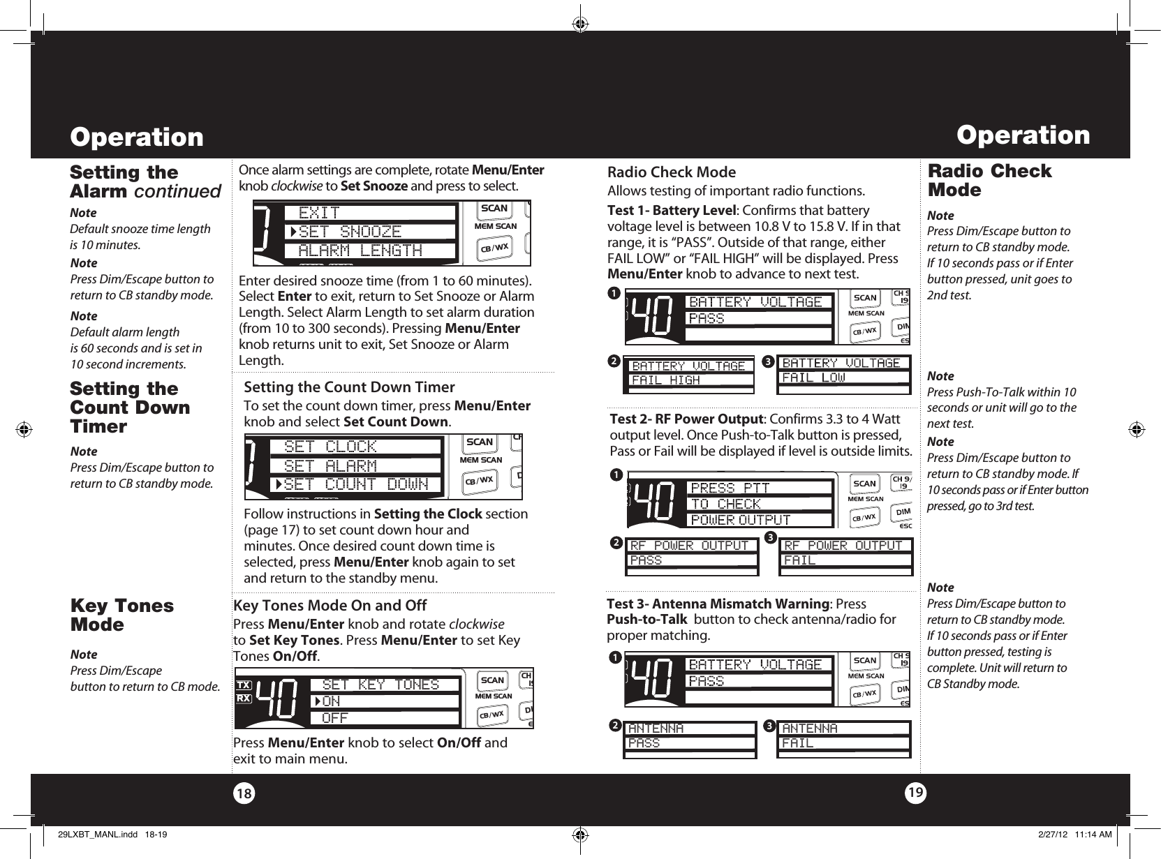 Setting the Count Down TimerTo set the count down timer, press Menu/Enter knob and select Set Count Down. Follow instructions in Setting the Clock section (page 17) to set count down hour and  minutes. Once desired count down time is  selected, press Menu/Enter knob again to set  and return to the standby menu.Radio Check ModeRadio Check ModeAllows testing of important radio functions.Test 1- Battery Level: Confirms that battery  voltage level is between 10.8 V to 15.8 V. If in that range, it is “PASS”. Outside of that range, either FAIL LOW” or “FAIL HIGH” will be displayed. Press Menu/Enter knob to advance to next test.NotePress Dim/Escape button to return to CB standby mode. If 10 seconds pass or if Enter button pressed, unit goes to 2nd test.Test 2- RF Power Output: Confirms 3.3 to 4 Watt output level. Once Push-to-Talk button is pressed, Pass or Fail will be displayed if level is outside limits. NotePress Dim/Escape button to return to CB standby mode. If 10 seconds pass or if Enter button pressed, go to 3rd test.NotePress Push-To-Talk within 10 seconds or unit will go to the next test.SWR/CALNB/ANLVOL SQ DYNAMIKERF GAIN DELTA TUNE T BACK SWR  CALOFF MIN MINOFFMAXESCMEM SCAN    S/RFMENUPUSHENTERSIGRF+30dB11.5 23CAL3579SWR TXRXNB/ANLMEMWX !ANLS/RFSWRCALCH 9/  19CB/WX/DIMSCANPARF POWER OUTPUTPASSSWR/CALNB/ANLVOL SQ DYNAMIKERF GAIN DELTA TUNE T BACK SWR  CALOFF MIN MINOFFMAXESCMEM SCAN    S/RFMENUPUSHENTERSIGRF+30dB11.5 23CAL3579SWR TXRXNB/ANLMEMWX !ANLS/RFSWRCALCH 9/  19CB/WX/DIMSCANPARF POWER OUTPUTFAILNotePress Dim/Escape button to return to CB standby mode.  If 10 seconds pass or if Enter  button pressed, testing is  complete. Unit will return to  CB Standby mode.Test 3- Antenna Mismatch Warning: Press  Push-to-Talk  button to check antenna/radio for proper matching. SWR/CALNB/ANLVOL SQ DYNAMIKERF GAIN DELTA TUNE T BACK SWR  CALOFF MIN MINOFFMAXESCMEM SCAN    S/RFMENUPUSHENTERSIGRF+30dB11.5 23CAL3579SWR TXRXNB/ANLMEMWX !ANLS/RFSWRCALCH 9/  19CB/WX/DIMSCANPAANTENNAPASSSWR/CALNB/ANLVOL SQ DYNAMIKERF GAIN DELTA TUNE T BACK SWR  CALOFF MIN MINOFFMAXESCMEM SCAN    S/RFMENUPUSHENTERSIGRF+30dB11.5 23CAL3579SWR TXRXNB/ANLMEMWX !ANLS/RFSWRCALCH 9/  19CB/WX/DIMSCANPAANTENNAFAIL123123123Operation1918OperationKey Tones ModeKey Tones Mode On and OffPress Menu/Enter knob and rotate clockwise to Set Key Tones. Press Menu/Enter to set Key Tones On/Off.Press Menu/Enter knob to select On/Off and exit to main menu. SWR/CALNB/ANLVOL SQ DYNAMIKERF GAIN DELTA TUNE T BACK SWR  CALOFF MIN MINOFFMAXESCMEM SCAN    S/RFMENUPUSHENTERSIGRF+30dB11.5 23CAL3579SWRTXRXNB/ANLMEMWX !ANLS/RFSWRCALCH 9/  19CB/WXDIMSCANSET KEY TONESONOFFNotePress Dim/Escape  button to return to CB mode.Setting the Alarm continuedOnce alarm settings are complete, rotate Menu/Enter knob clockwise to Set Snooze and press to select. Enter desired snooze time (from 1 to 60 minutes). Select Enter to exit, return to Set Snooze or Alarm Length. Select Alarm Length to set alarm duration (from 10 to 300 seconds). Pressing Menu/Enter knob returns unit to exit, Set Snooze or Alarm Length.SWR/CALNB/ANLVOL SQ DYNAMIKERF GAIN DELTA TUNE T BACK SWR  CALOFF MIN MINOFFMAXESCMEM SCAN    S/RFMENUPUSHENTERSIGRF+30dB11.5 23CAL3579SWR TXRXNB/ANLMEMWX !ANLS/RFSWRCALCH 9/  19CB/ WXDIMSCANEXITSET SNOOZEALARM LENGTHNoteDefault snooze time length  is 10 minutes.NotePress Dim/Escape button to return to CB standby mode. NoteDefault alarm length  is 60 seconds and is set in  10 second increments.Setting the Count Down TimerSWR/CALNB/ANLVOL SQ DYNAMIKERF GAIN DELTA TUNE T BACK SWR  CALOFF MIN MINOFFMAXESCMEM SCAN    S/RFMENUPUSHENTERSIGRF+30dB11.5 23CAL3579SWR TXRXNB/ANLMEMWX !ANLS/RFSWRCALCH 9/  19CB/ WXDIMSCANSET CLOCKSET ALARMSET COUNT DOWNNotePress Dim/Escape button to return to CB standby mode. 29LXBT_MANL.indd   18-19 2/27/12   11:14 AM
