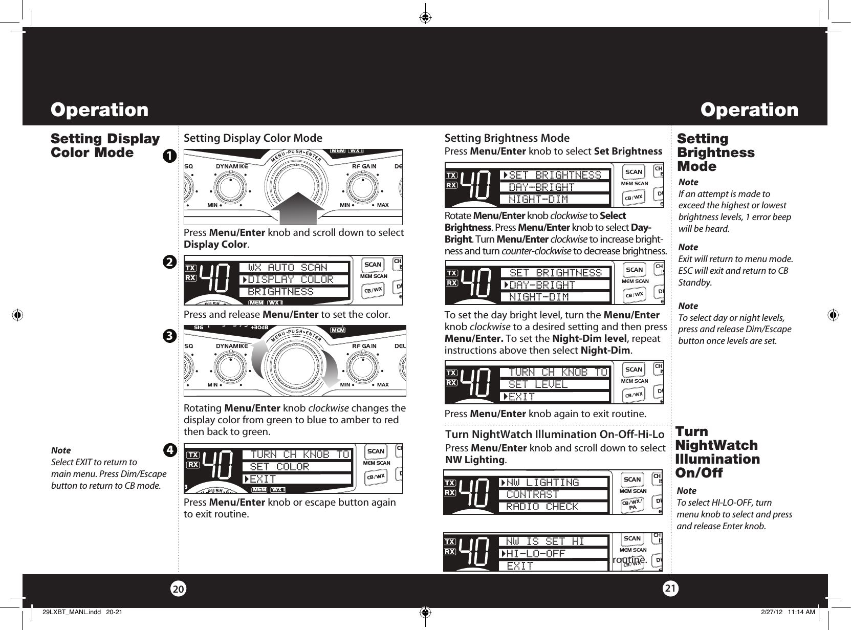 OperationOperation2120Setting Brightness ModeSetting Brightness Mode Press Menu/Enter knob to select Set BrightnessRotate Menu/Enter knob clockwise to Select Brightness. Press Menu/Enter knob to select Day-Bright. Turn Menu/Enter clockwise to increase bright-ness and turn counter-clockwise to decrease brightness. To set the day bright level, turn the Menu/Enter knob clockwise to a desired setting and then press Menu/Enter. To set the Night-Dim level, repeat instructions above then select Night-Dim.Press Menu/Enter knob again to exit routine. NoteIf an attempt is made to  exceed the highest or lowest brightness levels, 1 error beep will be heard.TURN CH KNOB TOSET LEVELNoteExit will return to menu mode. ESC will exit and return to CB Standby.Setting Display Color ModeNoteSelect EXIT to return to  main menu. Press Dim/Escape  button to return to CB mode.Setting Display Color ModePress Menu/Enter knob and scroll down to select Display Color. Press and release Menu/Enter to set the color.Rotating Menu/Enter knob clockwise changes the display color from green to blue to amber to red then back to green. Press Menu/Enter knob or escape button again to exit routine.  SWR/CALNB/ANLVOL SQ DYNAMIKERF GAIN DELTA TUNE T BACK SWR  CALOFF MIN MINOFFMAXESCMEM SCAN    S/RFMENUPUSHENTERSIGRF+30dB11.5 23CAL3579SWRTXRXNB/ANLMEMWX !ANLS/RFSWRCALCH 9/  19CB/WXDIMSCANWX AUTO SCANDISPLAY COLORBRIGHTNESSSWR/CALNB/ANLVOL SQ DYNAMIKERF GAIN DELTA TUNE T BACK SWR  CALOFF MIN MINOFFMAXESCMEM SCAN    S/RFMENUPUSHENTERSIGRF+30dB11.5 23CAL3579SWRTXRXNB/ANLMEMWX !ANLS/RFSWRCALCH 9/  19CB/WXDIMSCANSET COLOREXITTURN CH KNOB TO1234NoteTo select day or night levels, press and release Dim/Escape button once levels are set.Turn NightWatch  Illumination On/OffTurn NightWatch Illumination On-Off-Hi-LoPress Menu/Enter knob and scroll down to select NW Lighting. Press Menu/Enter knob again to exit routine. NW IS SET HIHI-LO-OFFSWR/CALNB/ANLVOL SQ DYNAMIKERF GAIN DELTA TUNE T BACK SWR  CALOFF MIN MINOFFMAXESCMEM SCAN    S/RFMENUPUSHENTERSIGRF+30dB11.5 23CAL3579SWRTXRXNB/ANLMEMWX !ANLS/RFSWRCALCH 9/  19CB/WX /DIMSCANPANW LIGHTINGCONTRASTRADIO CHECKNoteTo select HI-LO-OFF, turn menu knob to select and press and release Enter knob.29LXBT_MANL.indd   20-21 2/27/12   11:14 AM