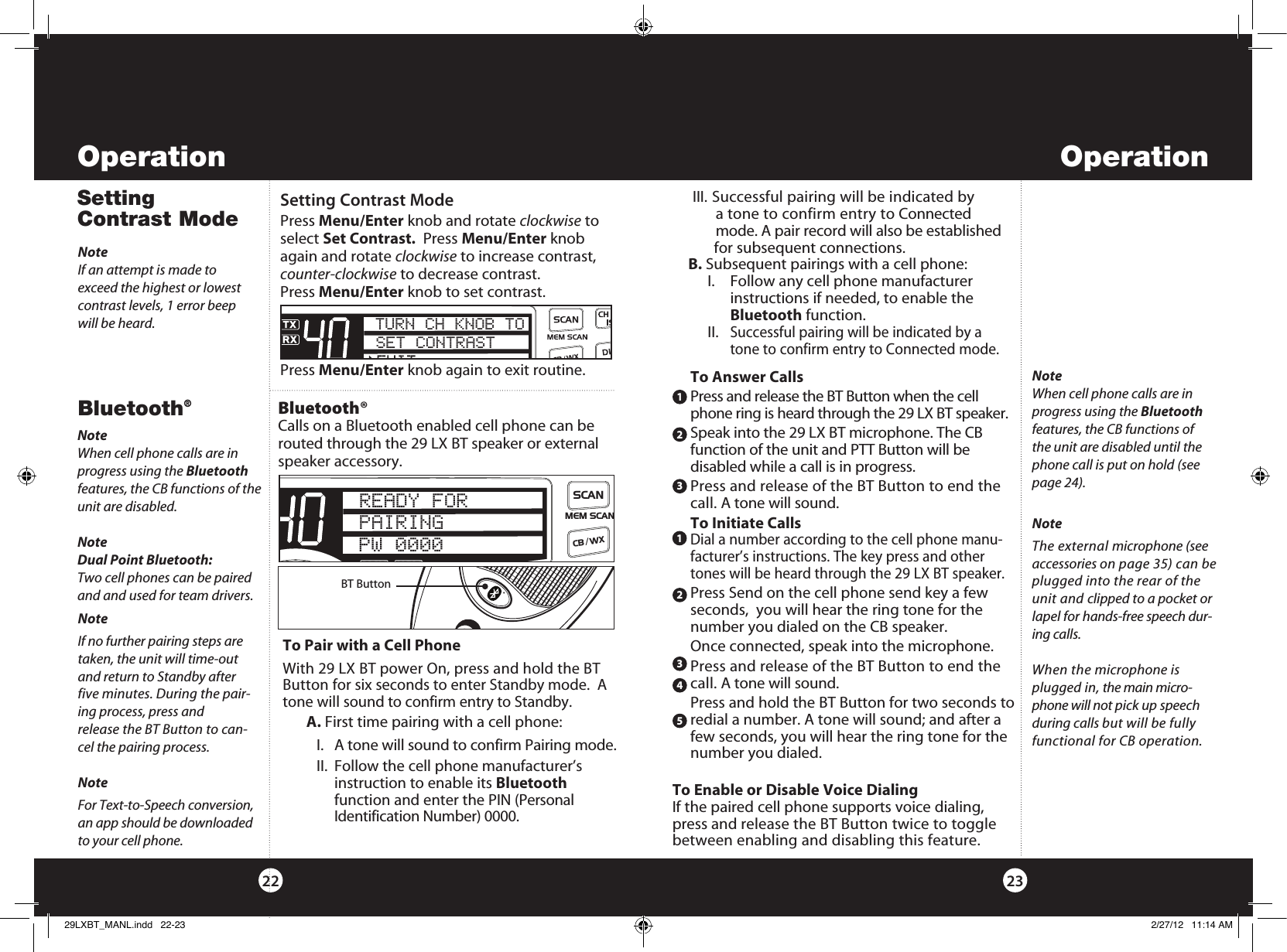 Bluetooth®NoteWhen cell phone calls are in progress using the Bluetooth features, the CB functions of the unit are disabled.NoteDual Point Bluetooth:Two cell phones can be paired and and used for team drivers.Bluetooth® Calls on a Bluetooth enabled cell phone can be routed through the 29 LX BT speaker or external speaker accessory. 2322Operation OperationTo Pair with a Cell PhoneWith 29 LX BT power On, press and hold the BT Button for six seconds to enter Standby mode.  A tone will sound to confirm entry to Standby.    A. First time pairing with a cell phone:I.  A tone will sound to confirm Pairing mode.II. Follow the cell phone manufacturer’s  instruction to enable its Bluetooth  function and enter the PIN (Personal Identification Number) 0000.BT ButtonTo Answer CallsPress and release the BT Button when the cell phone ring is heard through the 29 LX BT speaker. Speak into the 29 LX BT microphone. The CB function of the unit and PTT Button will be  disabled while a call is in progress.Press and release of the BT Button to end the call. A tone will sound.To Initiate CallsDial a number according to the cell phone manu-facturer’s instructions. The key press and other tones will be heard through the 29 LX BT speaker.Press Send on the cell phone send key a few seconds,  you will hear the ring tone for the number you dialed on the CB speaker.Once connected, speak into the microphone.Press and release of the BT Button to end the call. A tone will sound.Press and hold the BT Button for two seconds to redial a number. A tone will sound; and after a few seconds, you will hear the ring tone for the number you dialed.12312345To Enable or Disable Voice DialingIf the paired cell phone supports voice dialing, press and release the BT Button twice to toggle between enabling and disabling this feature.NoteThe external microphone (see accessories on page 35) can be plugged into the rear of the unit and clipped to a pocket or lapel for hands-free speech dur-ing calls.When the microphone is plugged in, the main micro-phone will not pick up speech during calls but will be fully functional for CB operation.NoteIf no further pairing steps are taken, the unit will time-out and return to Standby after five minutes. During the pair-ing process, press and    release the BT Button to can-cel the pairing process.NoteFor Text-to-Speech conversion, an app should be downloaded to your cell phone.NoteWhen cell phone calls are in progress using the Bluetooth features, the CB functions of the unit are disabled until the phone call is put on hold (see page 24).SWR/CALNB/ANLVOL SQ DYNAMIKERF GAIN DELTA TUNE T BACK SWR  CALOFF MIN MINOFFMAXESCMEM SCAN    S/RFMENUPUSHENTERSIGRF+30dB11.5 23CAL3579SWR TXRXNB/ANLMEMWX !ANLS/RFSWRCALCH 9/  19CB/ WXDIMSCANREADY FORPAIRINGPW 0000Setting Contrast ModeSetting Contrast ModePress Menu/Enter knob and rotate clockwise to select Set Contrast.  Press Menu/Enter knob again and rotate clockwise to increase contrast, counter-clockwise to decrease contrast.  Press Menu/Enter knob to set contrast. Press Menu/Enter knob again to exit routine. NoteIf an attempt is made to  exceed the highest or lowest contrast levels, 1 error beep will be heard. TURN CH KNOB TOSET CONTRAST III. Successful pairing will be indicated by   a tone to confirm entry to Connected   mode. A pair record will also be established for subsequent connections. B. Subsequent pairings with a cell phone:  I.  Follow any cell phone manufacturer     instructions if needed, to enable the     Bluetooth function. II. Successful pairing will be indicated by a     tone to confirm entry to Connected mode.29LXBT_MANL.indd   22-23 2/27/12   11:14 AM