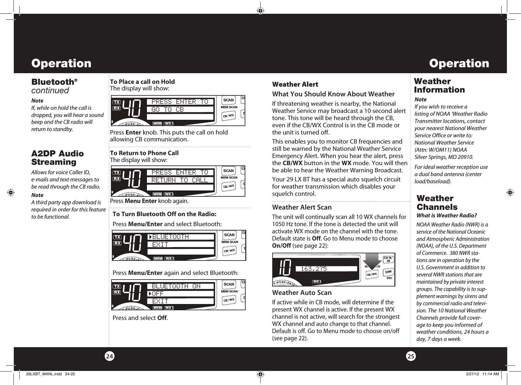 Weather InformationNoteIf you wish to receive a  listing of NOAA ‘Weather Radio Transmitter locations, contact your nearest National Weather Service Office or write to: National Weather Service (Attn: W/OM11) NOAA Silver Springs, MD 20910.For ideal weather reception use a dual band antenna (center load/baseload).Weather Alert What You Should Know About WeatherIf threatening weather is nearby, the National Weather Service may broadcast a 10 second alert tone. This tone will be heard through the CB, even if the CB/WX Control is in the CB mode or the unit is turned off. This enables you to monitor CB frequencies and still be warned by the National Weather Service Emergency Alert. When you hear the alert, press the CB/WX button in the WX mode. You will then be able to hear the Weather Warning Broadcast.Your 29 LX BT has a special auto squelch circuit for weather transmission which disables your squelch control. Weather Channels Weather Alert ScanThe unit will continually scan all 10 WX channels for 1050 Hz tone. If the tone is detected the unit will activate WX mode on the channel with the tone. Default state is Off. Go to Menu mode to choose On/Off (see page 22):What is Weather Radio?NOAA Weather Radio (NWR) is a service of the National Oceanic and Atmospheric Administration (NOAA), of the U.S. Department of Commerce.  380 NWR sta-tions are in operation by the U.S. Government in addition to several NWR stations that are maintained by private interest groups. The capability is to sup-plement warnings by sirens and by commercial radio and televi-sion. The 10 National Weather Channels provide full cover-age to keep you informed of weather conditions, 24 hours a day, 7 days a week.Weather Auto ScanIf active while in CB mode, will determine if the present WX channel is active. If the present WX channel is not active, will search for the strongest WX channel and auto change to that channel. Default is off. Go to Menu mode to choose on/off (see page 22).SWR/CALNB/ANLVOL SQ DYNAMIKERF GAIN DELTA TUNE T BACK SWR  CALOFF MIN MINOFFMAXESCMEM SCAN    S/RFMENUPUSHENTERSIGRF+30dB11.5 23CAL3579SWR TXWX !S/RFCH 9/  19CB/WX DIMSCAN163.2752524Operation OperationBluetooth®  continuedTo Place a call on HoldThe display will show:Press Enter knob. This puts the call on hold  allowing CB communication.To Return to Phone CallThe display will show:Press Menu Enter knob again.SWR/CALNB/ANLVOL SQ DYNAMIKERF GAIN DELTA TUNE T BACK SWR  CALOFF MIN MINOFFMAXESCMEM SCAN    S/RFMENUPUSHENTERSIGRF+30dB11.5 23CAL3579SWRTXRXNB/ANLMEMWX !ANLS/RFSWRCALCH 9/  19CB/WXDIMSCANGO TO CBPRESS ENTER TOSWR/CALNB/ANLVOL SQ DYNAMIKERF GAIN DELTA TUNE T BACK SWR  CALOFF MIN MINOFFMAXESCMEM SCAN    S/RFMENUPUSHENTERSIGRF+30dB11.5 23CAL3579SWRTXRXNB/ANLMEMWX !ANLS/RFSWRCALCH 9/  19CB/WXDIMSCANRETURN TO CALLPRESS ENTER TONoteIf, while on hold the call is dropped, you will hear a sound beep and the CB radio will return to standby.Allows for voice Caller ID, e-mails and text messages to  be read through the CB radio.Note  A third party app download is required in order for this feature to be functional.   To Turn Bluetooth Off on the Radio:Press Menu/Enter and select Bluetooth:Press Menu/Enter again and select Bluetooth:Press and select Off.SWR/CALNB/ANLVOL SQ DYNAMIKERF GAIN DELTA TUNE T BACK SWR  CALOFF MIN MINOFFMAXESCMEM SCAN    S/RFMENUPUSHENTERSIGRF+30dB11.5 23CAL3579SWRTXRXNB/ANLMEMWX !ANLS/RFSWRCALCH 9/  19CB/WXDIMSCANEXITBLUETOOTHSWR/CALNB/ANLVOL SQ DYNAMIKERF GAIN DELTA TUNE T BACK SWR  CALOFF MIN MINOFFMAXESCMEM SCAN    S/RFMENUPUSHENTERSIGRF+30dB11.5 23CAL3579SWRTXRXNB/ANLMEMWX !ANLS/RFSWRCALCH 9/  19CB/WXDIMSCANOFFBLUETOOTH ONEXITA2DP Audio Streaming 29LXBT_MANL.indd   24-25 2/27/12   11:14 AM