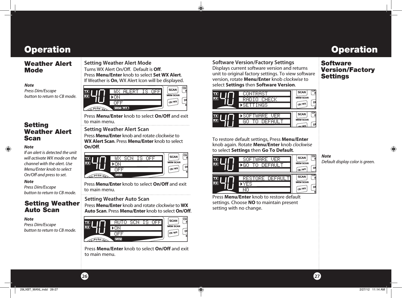 OperationOperation2726Setting Weather Auto ScanPress Menu/Enter knob and rotate clockwise to WX Auto Scan. Press Menu/Enter knob to select On/Off. Press Menu/Enter knob to select On/Off and exit to main menu.  SWR/CALNB/ANLVOL SQ DYNAMIKERF GAIN DELTA TUNE T BACK SWR  CALOFF MIN MINOFFMAXESCMEM SCAN    S/RFMENUPUSHENTERSIGRF+30dB11.5 23CAL3579SWRTXRXNB/ANLMEMANLS/RFSWRCALCH 9/  19CB/WXDIMSCANONOFFAUTO SCN IS OFFSetting Weather Auto ScanSetting Weather Alert ScanPress Menu/Enter knob and rotate clockwise to  WX Alert Scan. Press Menu/Enter knob to select On/Off. Press Menu/Enter knob to select On/Off and exit to main menu.  SWR/CALNB/ANLVOL SQ DYNAMIKERF GAIN DELTA TUNE T BACK SWR  CALOFF MIN MINOFFMAXESCMEM SCAN    S/RFMENUPUSHENTERSIGRF+30dB11.5 23CAL3579SWRTXRXNB/ANLMEMANLS/RFSWRCALCH 9/  19CB/WXDIMSCANWX SCN IS OFFONOFFWeather Alert ModeSetting Weather Alert ModeTurns WX Alert On/Off.  Default is Off.  Press Menu/Enter knob to select Set WX Alert.  If Weather is On, WX Alert Icon will be displayed. Press Menu/Enter knob to select On/Off and exit to main menu. SWR/CALNB/ANLVOL SQ DYNAMIKERF GAIN DELTA TUNE T BACK SWR  CALOFF MIN MINOFFMAXESCMEM SCAN    S/RFMENUPUSHENTERSIGRF+30dB11.5 23CAL3579SWRTXRXNB/ANLMEMANLS/RFSWRCALCH 9/  19CB/WXDIMSCANWX ALERT IS OFFONOFFWX !Setting Weather Alert ScanNotePress Dim/Escape  button to return to CB mode.Software Version/Factory SettingsSoftware Version/Factory Settings Displays current software version and returns unit to original factory settings. To view software version, rotate Menu/Enter knob clockwise to select Settings then Software Version. To restore default settings, Press Menu/Enter knob again. Rotate Menu/Enter knob clockwise to select Settings then Go To Default. Press Menu/Enter knob to restore default  settings. Choose NO to maintain present  setting with no change.SWR/CALNB/ANLVOL SQ DYNAMIKERF GAIN DELTA TUNE T BACK SWR  CALOFF MIN MINOFFMAXESCMEM SCAN    S/RFMENUPUSHENTERSIGRF+30dB11.5 23CAL3579SWRTXRXNB/ANLMEMWX !ANLS/RFSWRCALCH 9/  19CB/WXDIMSCANCONTRASTRADIO CHECKSETTINGSSWR/CALNB/ANLVOL SQ DYNAMIKERF GAIN DELTA TUNE T BACK SWR  CALOFF MIN MINOFFMAXESCMEM SCAN    S/RFMENUPUSHENTERSIGRF+30dB11.5 23CAL3579SWRTXRXNB/ANLMEMWX !ANLS/RFSWRCALCH 9/  19CB/WXDIMSCANSOFTWARE VERGO TO DEFAULTSWR/CALNB/ANLVOL SQ DYNAMIKERF GAIN DELTA TUNE T BACK SWR  CALOFF MIN MINOFFMAXESCMEM SCAN    S/RFMENUPUSHENTERSIGRF+30dB11.5 23CAL3579SWRTXRXNB/ANLMEMWX !ANLS/RFSWRCALCH 9/  19CB/WXDIMSCANRESTORE DEFAULTYESNONoteIf an alert is detected the unit will activate WX mode on the channel with the alert. Use Menu/Enter knob to select On/Off and press to set.SWR/CALNB/ANLVOL SQ DYNAMIKERF GAIN DELTA TUNE T BACK SWR  CALOFF MIN MINOFFMAXESCMEM SCAN    S/RFMENUPUSHENTERSIGRF+30dB11.5 23CAL3579SWRTXRXNB/ANLMEMWX !ANLS/RFSWRCALCH 9/  19CB/WXDIMSCANSOFTWARE VERGO TO DEFAULTNoteDefault display color is green.NotePress Dim/Escape  button to return to CB mode.NotePress Dim/Escape  button to return to CB mode.29LXBT_MANL.indd   26-27 2/27/12   11:14 AM