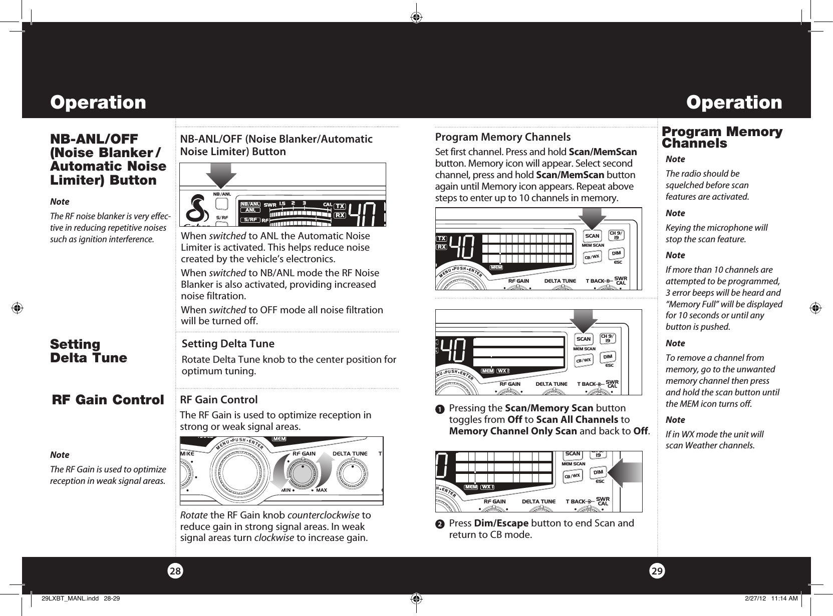 2928Operation Operation When  switched to ANL the Automatic Noise  Limiter is activated. This helps reduce noise  created by the vehicle’s electronics.When switched to NB/ANL mode the RF Noise Blanker is also activated, providing increased noise filtration.When switched to OFF mode all noise filtration will be turned off.NB-ANL/OFF (Noise  Blanker / Automatic Noise Limiter) Button RF Gain Control RF Gain ControlThe RF Gain is used to optimize reception in strong or weak signal areas. NoteThe RF Gain is used to optimize reception in weak signal areas.NoteThe RF noise blanker is very effec-tive in reducing repetitive noises such as ignition interference.Rotate the RF Gain knob counterclockwise to reduce gain in strong signal areas. In weak  signal areas turn clockwise to increase gain.NB-ANL/OFF (Noise Blanker/Automatic Noise Limiter) Button SWR/CALNB/ANLVOL SQ DYNAMIKERF GAIN DELTA TUNE T BACK SWR  CALOFF MIN MINOFFMAXESCMEM SCAN    S/RFMENUPUSHENTERSIGRF+30dB11.5 23CAL3579SWR TXRXNB/ANLMEMWX !ANLS/RFCH 9/  19CB/WXDIMSCANR   Pressing  the  Scan/Memory Scan button toggles from Off to Scan All Channels to Memory Channel Only Scan and back to Off.     Press Dim/Escape button to end Scan and   return to CB mode.1SWR/CALNB/ANLVOL SQ DYNAMIKERF GAIN DELTA TUNE T BACK SWR  CALOFF MIN MINOFFMAXESCMEM SCAN    S/RFMENUPUSHENTERSIGRF+30dB11.5 23CAL3579SWR TXRXNB/ANLMEMWX !ANLS/RFSWRCALCH 9/  19CB/WXDIMSCANNoteIf more than 10 channels are attempted to be programmed, 3 error beeps will be heard and “Memory Full” will be displayed for 10 seconds or until any  button is pushed.NoteIf in WX mode the unit will scan Weather channels.2SWR/CALNB/ANLVOL SQ DYNAMIKERF GAIN DELTA TUNE T BACK SWR  CALOFF MIN MINOFFMAXESCMEM SCAN    S/RFMENUPUSHENTERSIGRF+30dB11.5 23CAL3579SWR TXRXNB/ANLMEMWX !ANLS/RFSWRCALCH 9/  19CB/WX DIMSCANNoteThe radio should be  squelched before scan  features are activated.NoteKeying the microphone will stop the scan feature.Set first channel. Press and hold Scan/MemScan button. Memory icon will appear. Select second channel, press and hold Scan/MemScan button again until Memory icon appears. Repeat above steps to enter up to 10 channels in memory.Program Memory Channels Program Memory ChannelsSWR/CALNB/ANLVOL SQ DYNAMIKERF GAIN DELTA TUNE T BACK SWR  CALOFF MIN MINOFFMAXESCMEM SCAN    S/RFMENUPUSHENTERSIGRF+30dB11.5 23CAL3579SWRTXRXNB/ANLMEMANLS/RFSWRCALCH 9/  19CB/WXDIMSCANNoteTo remove a channel from memory, go to the unwanted memory channel then press and hold the scan button until the MEM icon turns off.Setting Delta TuneRotate Delta Tune knob to the center position for optimum tuning.Setting  Delta Tune29LXBT_MANL.indd   28-29 2/27/12   11:14 AM