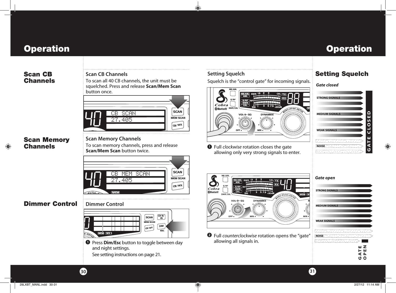 OperationOperation3130   Full  clockwise rotation closes the gate  allowing only very strong signals to enter.    Full  counterclockwise rotation opens the “gate” allowing all signals in. Dimmer ControlSetting Squelch Squelch is the “control gate” for incoming signals. Dimmer Control121   Press  Dim/Esc button to toggle between day and night settings.   See setting instructions on page 21.NOISEWEAK SIGNALSMEDIUM SIGNALSSTRONG SIGNALSNOISEWEAK SIGNALSMEDIUM SIGNALSSTRONG SIGNALSGATE OPENNOISEWEAK SIGNALSMEDIUM SIGNALSSTRONG SIGNALSGate openNOISEWEAK SIGNALSMEDIUM SIGNALSSTRONG SIGNALSGATE CLOSEDGate closedSetting SquelchSWR/CALNB/ANLVOL SQ DYNAMIKERF GAIN DELTA TUNE T BACK SWR  CALOFF MIN MINOFFMAXESCMEM SCAN    S/RFMENUPUSHENTERSIGRF+30dB11.5 23CAL3579SWR TXRXNB/ANLMEMWX !ANLS/RFSWRCALCH 9/  19CB/WX DIMSCANScan CB ChannelsScan CB Channels To scan all 40 CB channels, the unit must be squelched. Press and release Scan/Mem Scan button once.SWR/CALNB/ANLVOL SQ DYNAMIKERF GAIN DELTA TUNE T BACK SWR  CALOFF MIN MINOFFMAXESCMEM SCAN    S/RFMENUPUSHENTERSIGRF+30dB11.5 23CAL3579SWR TXRXNB/ANLANLS/RFSWRCALCH 9/  19CB/ WXDIMSCANCB SCAN27.405 Scan Memory ChannelsTo scan memory channels, press and release Scan/Mem Scan button twice.Scan Memory ChannelsSWR/CALNB/ANLVOL SQ DYNAMIKERF GAIN DELTA TUNE T BACK SWR  CALOFF MIN MINOFFMAXESCMEM SCAN    S/RFMENUPUSHENTERSIGRF+30dB11.5 23CAL3579SWR TXRXNB/ANLMEMANLS/RFSWRCALCH 9/  19CB/ WXDIMSCANCB MEM SCAN27.405 SWR/CALNB/ANLVOL SQ DYNAMIKEOFF MIN    S/RFMENUPUSHENTERSIGRF+30dB11.5 23CAL3579SWR TXRXNB/ANLMEANLS/RFSWRCALRR29LXBT_MANL.indd   30-31 2/27/12   11:14 AM