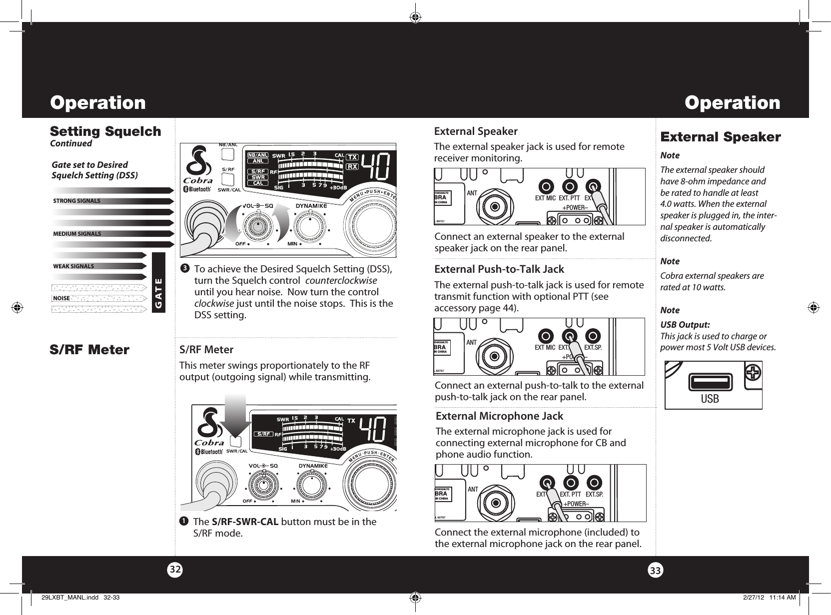 OperationOperation33S/RF MeterExternal SpeakerS/RF MeterThis meter swings proportionately to the RF output (outgoing signal) while transmitting. External SpeakerThe external speaker jack is used for remote receiver monitoring.    The  S/RF-SWR-CAL button must be in the  S/RF mode.1NoteThe external speaker should have 8-ohm impedance and be rated to handle at least 4.0 watts. When the external speaker is plugged in, the inter-nal speaker is automatically disconnected. NoteCobra external speakers are rated at 10 watts.NoteUSB Output:This jack is used to charge or power most 5 Volt USB devices.Connect an external speaker to the external speaker jack on the rear panel. 32   To achieve the Desired Squelch Setting (DSS), turn the Squelch control  counterclockwise until you hear noise.  Now turn the control clockwise just until the noise stops.  This is the DSS setting.3NOISEWEAK SIGNALSMEDIUM SIGNALSSTRONG SIGNALSGATE Gate set to Desired  Squelch Setting (DSS)Setting SquelchContinuedANTBO3K229LTDBRAIN CHINAEXT MIC  EXT. PTT   EXT.SP.                 +POWER–USBRRANTBO3K229LTDBRAIN CHINAEXT MIC  EXT. PTT   EXT.SP.                 +POWER–USBExternal Push-to-Talk JackThe external push-to-talk jack is used for remote transmit function with optional PTT (see  accessory page 44).Connect an external push-to-talk to the external push-to-talk jack on the rear panel. ANTBO3K229LTDBRAIN CHINAEXT MIC  EXT. PTT   EXT.SP.                 +POWER–USBExternal Microphone JackThe external microphone jack is used for  connecting external microphone for CB and phone audio function.Connect the external microphone (included) to the external microphone jack on the rear panel. ANTBO3K229LTDBRAIN CHINAEXT MIC  EXT. PTT   EXT.SP.                 +POWER–USB29LXBT_MANL.indd   32-33 2/27/12   11:14 AM