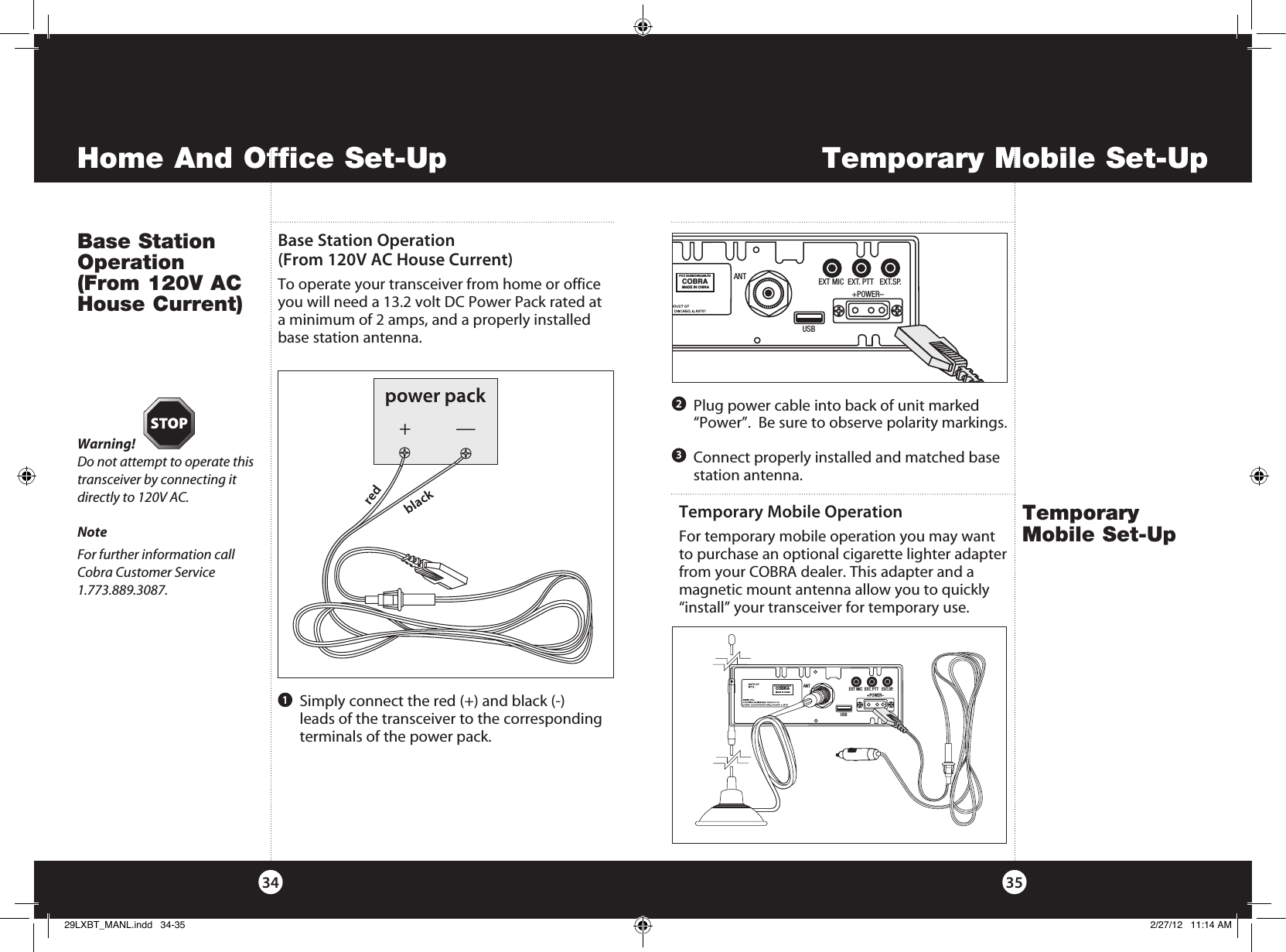 Temporary Mobile Set-UpHome And Office Set-Up3534Base Station Operation (From 120V AC House Current)Temporary Mobile Set-UpTemporary Mobile OperationFor temporary mobile operation you may want to purchase an optional cigarette lighter adapter from your COBRA dealer. This adapter and a magnetic mount antenna allow you to quickly “install” your transceiver for temporary use. ANTFCC ID:BBO3K229LTDCOBRAMADE IN CHINAEXT MIC  EXT. PTT   EXT.SP.                 +POWER–USBBase Station Operation (From 120V AC House Current)To operate your transceiver from home or office you will need a 13.2 volt DC Power Pack rated at a minimum of 2 amps, and a properly installed base station antenna. Warning! Do not attempt to operate this transceiver by connecting it directly to 120V AC.NoteFor further information call Cobra Customer Service 1.773.889.3087.1   Connect properly installed and matched base station antenna.    Simply connect the red (+) and black (-)  leads of the transceiver to the corresponding terminals of the power pack.   Plug power cable into back of unit marked “Power”.  Be sure to observe polarity markings.23ANTFCC ID:BBO3K229LTDCOBRAMADE IN CHINAEXT MIC  EXT. PTT   EXT.SP.                 +POWER–USB+—29LXBT_MANL.indd   34-35 2/27/12   11:14 AM