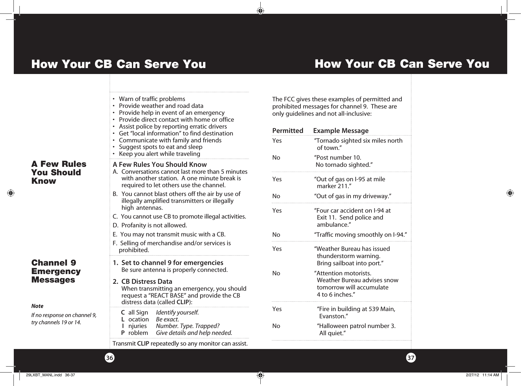 How Your CB Can Serve You3736How Your CB Can Serve YouThe FCC gives these examples of permitted and prohibited messages for channel 9.  These are only guidelines and not all-inclusive:Permitted      Example MessageYes  “Tornado sighted six miles north      of town.”No  “Post number 10.     No tornado sighted.”Yes  “Out of gas on I-95 at mile      marker 211.”No  “Out of gas in my driveway.”Yes  “Four car accident on I-94 at      Exit 11.  Send police and     ambulance.”No  “Traffic moving smoothly on I-94.”Yes  “Weather Bureau has issued      thunderstorm warning.       Bring sailboat into port.”No  “Attention motorists.      Weather Bureau advises snow      tomorrow will accumulate      4 to 6 inches.”Yes    “Fire in building at 539 Main,        Evanston.”     No    “Halloween patrol number 3.         All quiet.”1.   Set to channel 9 for emergencies  Be sure antenna is properly connected.2.   CB Distress Data   When transmitting an emergency, you should request a “REACT BASE” and provide the CB  distress data (called CLIP):    C  all Sign  Identify yourself.      L ocation  Be exact. I njuries  Number. Type. Trapped? P roblem  Give details and help needed.Transmit CLIP repeatedly so any monitor can assist.Channel 9 Emergency MessagesNoteIf no response on channel 9,  try channels 19 or 14.• Warnoftrafficproblems• Provideweatherandroaddata• Providehelpineventofanemergency• Providedirectcontactwithhomeoroffice• Assistpolicebyreportingerraticdrivers• Get“localinformation”tofinddestination• Communicatewithfamilyandfriends• Suggestspotstoeatandsleep• KeepyoualertwhiletravelingA Few Rules You Should KnowA.   Conversations cannot last more than 5 minutes with another station.  A one minute break is required to let others use the channel.     B.   You cannot blast others off the air by use of    illegally amplified transmitters or illegally    high   antennas.C.   You cannot use CB to promote illegal activities.D.  Profanity is not allowed.E.  You may not transmit music with a CB.F.  Selling of merchandise and/or services is                     prohibited.A Few Rules  You Should  Know29LXBT_MANL.indd   36-37 2/27/12   11:14 AM