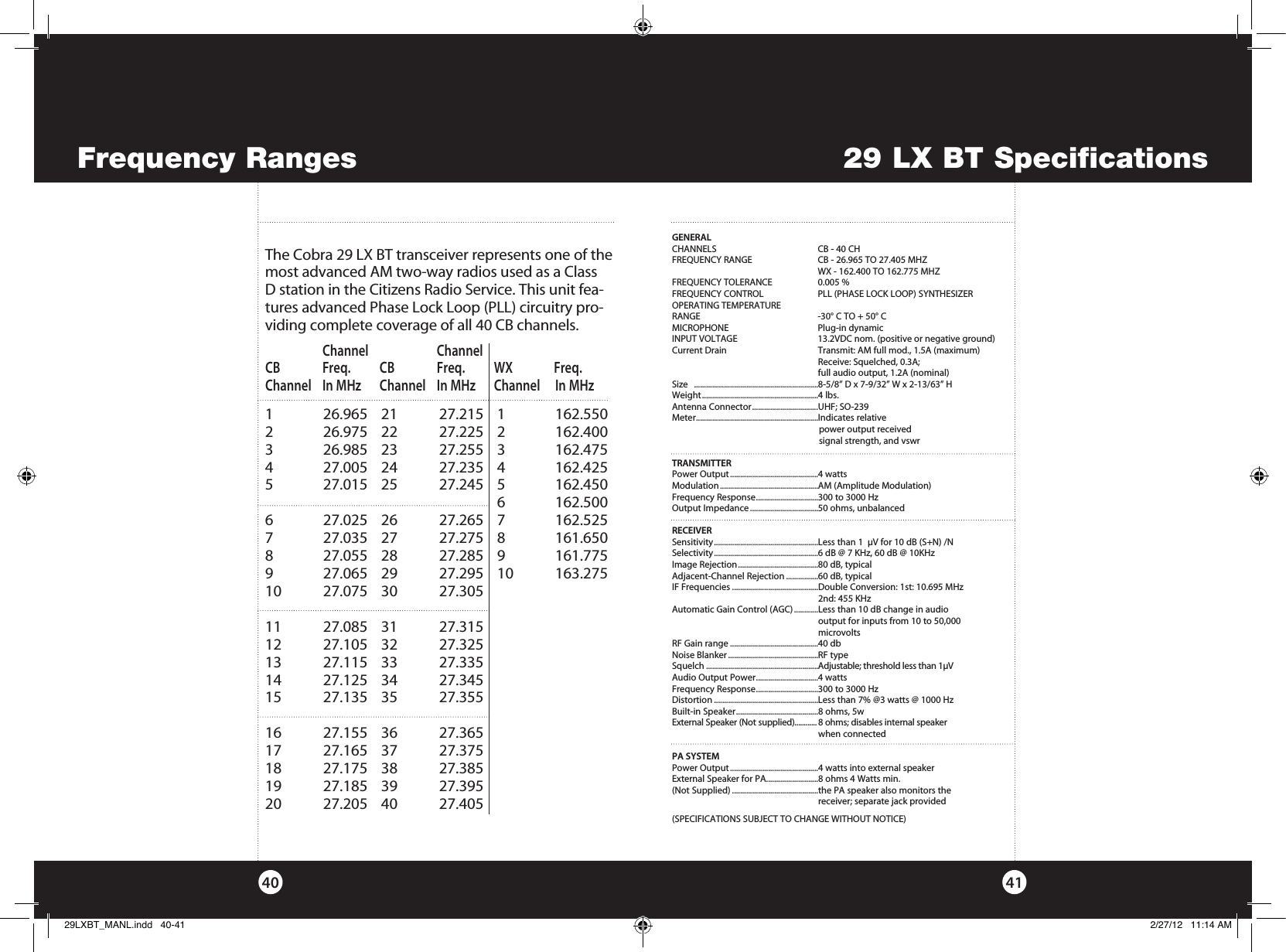 29 LX BT Specifications4140Frequency RangesGENERALCHANNELS  CB - 40 CH FREQUENCY RANGE  CB - 26.965 TO 27.405 MHZ   WX - 162.400 TO 162.775 MHZFREQUENCY TOLERANCE  0.005 %FREQUENCY CONTROL   PLL (PHASE LOCK LOOP) SYNTHESIZEROPERATING TEMPERATURE RANGE  -30° C TO + 50° CMICROPHONE  Plug-in dynamicINPUT VOLTAGE    13.2VDC nom. (positive or negative ground) Current Drain  Transmit: AM full mod., 1.5A (maximum)      Receive: Squelched, 0.3A;      full audio output, 1.2A (nominal)Size   ..............................................................8-5/8” D x 7-9/32” W x 2-13/63” HWeight ..........................................................4 lbs.Antenna Connector .................................UHF; SO-239Meter .............................................................Indicates relative    power output received      signal strength, and vswr TRANSMITTERPower Output ............................................4 wattsModulation .................................................AM (Amplitude Modulation)Frequency Response ...............................300 to 3000 HzOutput Impedance ..................................50 ohms, unbalancedRECEIVERSensitivity ....................................................Less than 1  µV for 10 dB (S+N) /NSelectivity ....................................................6 dB @ 7 KHz, 60 dB @ 10KHzImage Rejection ........................................80 dB, typicalAdjacent-Channel Rejection ................60 dB, typicalIF Frequencies ...........................................Double Conversion: 1st: 10.695 MHz     2nd: 455 KHzAutomatic Gain Control (AGC) ............Less than 10 dB change in audio    output for inputs from 10 to 50,000     microvoltsRF Gain range ............................................40 dbNoise Blanker .............................................RF typeSquelch ........................................................Adjustable; threshold less than 1µVAudio Output Power ...............................4 wattsFrequency Response ...............................300 to 3000 HzDistortion ....................................................Less than 7% @3 watts @ 1000 HzBuilt-in Speaker .........................................8 ohms, 5wExternal Speaker (Not supplied)............ 8 ohms; disables internal speaker     when connectedPA SYSTEMPower Output ............................................4 watts into external speakerExternal Speaker for PA..........................8 ohms 4 Watts min. (Not Supplied) ...........................................the PA speaker also monitors the    receiver; separate jack provided(SPECIFICATIONS SUBJECT TO CHANGE WITHOUT NOTICE)The Cobra 29 LX BT transceiver represents one of the most ad vanced AM two-way radios used as a Class D station in the Citizens Radio Service. This unit fea-tures advanced Phase Lock Loop (PLL) circuitry pro-viding complete cov er age of all 40 CB chan nels. 1   26.965 21  27.215 1  162.5502   26.975 22  27.225 2  162.4003   26.985 23  27.255 3  162.4754   27.005 24  27.235 4  162.425 5   27.015 25  27.245 5  162.450     6 162.5006   27.025 26  27.265 7  162.5257   27.035 27  27.275 8  161.6508   27.055 28  27.285 9  161.7759   27.065 29  27.295 10  163.27510   27.075  30  27.30511   27.085  31  27.31512   27.105  32  27.32513   27.115  33  27.33514   27.125  34  27.34515   27.135  35  27.35516   27.155  36  27.36517   27.165  37  27.37518   27.175  38  27.38519   27.185  39  27.39520   27.205  40  27.405   Channel     Channel CB  Freq. CB   Freq. WX  Freq. Channel  In MHz  Channel  In MHz  Channel   In MHz29LXBT_MANL.indd   40-41 2/27/12   11:14 AM