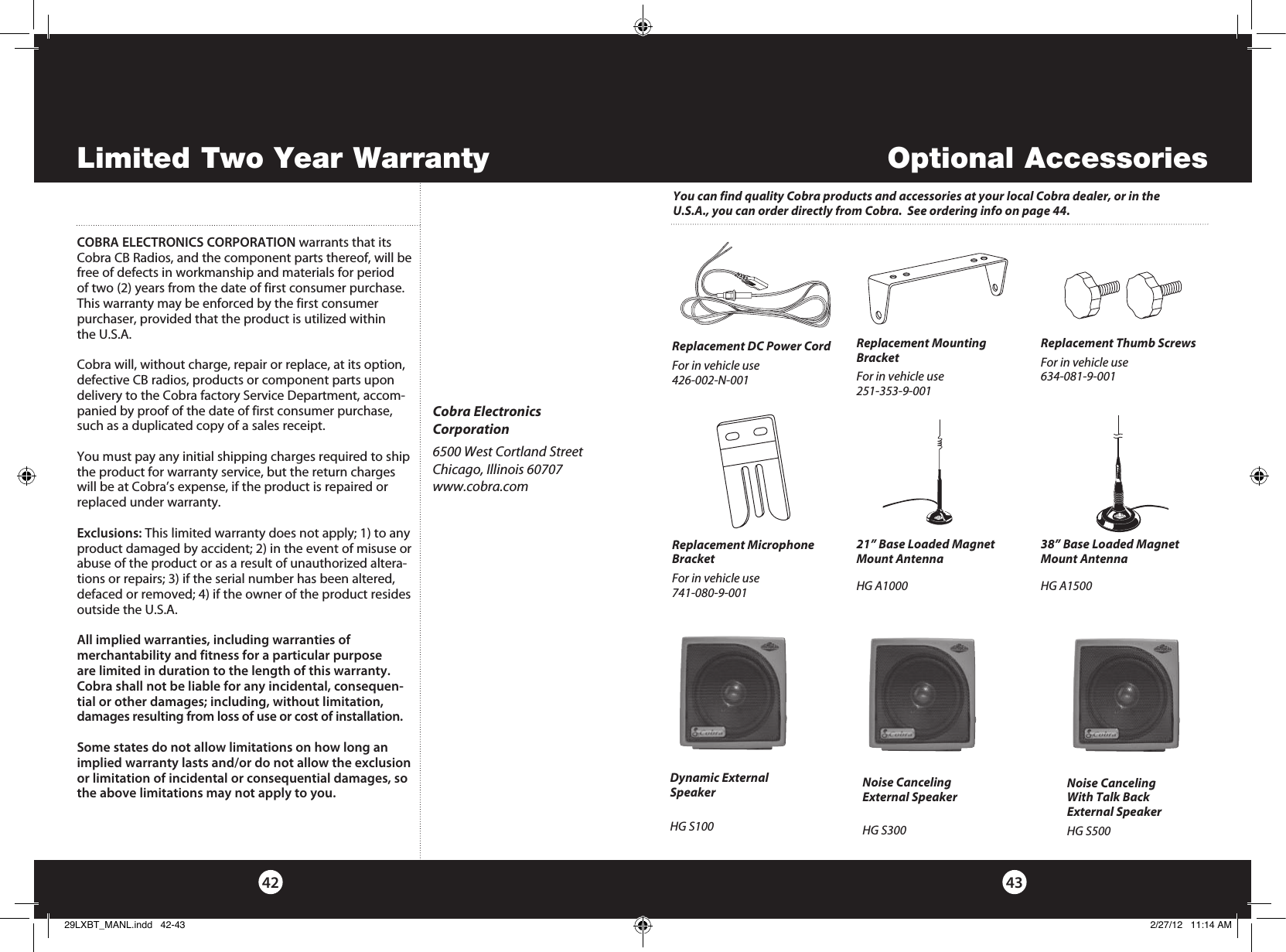 4342Optional AccessoriesCOBRA ELECTRONICS CORPORATION warrants that its Cobra CB Radios, and the com po nent parts thereof, will be free of defects in workmanship and materials for period of two (2) years from the date of first consumer purchase. This war ran ty may be enforced by the first consumer pur chas er, pro vid ed that the product is utilized within the U.S.A.Cobra will, without charge, repair or replace, at its option, de fec tive CB radios, products or com po nent parts upon de liv ery to the Cobra factory Service Department, ac com-pa nied by proof of the date of first consumer pur chase, such as a du pli cat ed copy of a sales receipt.You must pay any initial shipping charges required to ship the product for warranty service, but the return charges will be at Cobra’s expense, if the product is repaired or replaced under warranty. Exclusions: This limited warranty does not apply; 1) to any product dam aged by accident; 2) in the event of misuse or abuse of the product or as a result of un au tho rized altera-tions or repairs; 3) if the serial number has been altered, defaced or re moved; 4) if the owner of the product resides outside the U.S.A. All implied warranties, including war ran ties of mer chant abil i ty  and  fitness  for  a  par tic u lar  purpose are limited in duration to the length of this warranty.Cobra shall not be liable for any incidental, con se quen-tial  or  oth er  dam ag es;  including,  without  lim i ta tion, damages re sult ing from loss of use or cost of in stal la tion.Some states do not allow limitations on how long an implied warranty lasts and/or do not allow the ex clu sion or limitation of incidental or con se quen tial dam ag es, so the above lim i ta tions may not apply to you.Cobra ElectronicsCorporation6500 West Cortland StreetChicago, Illinois 60707www.cobra.comLimited Two Year WarrantyReplacement DC Power Cord For in vehicle use426-002-N-001 Replacement Mounting BracketFor in vehicle use251-353-9-001 Replacement Thumb ScrewsFor in vehicle use634-081-9-001 Replacement Microphone BracketFor in vehicle use741-080-9-001 21” Base Loaded Magnet Mount AntennaHG A1000 38” Base Loaded Magnet Mount AntennaHG A1500 Dynamic External SpeakerHG S100 Noise Canceling With Talk Back External SpeakerHG S500 Noise Canceling External SpeakerHG S300 You can find quality Cobra products and accessories at your local Cobra dealer, or in the U.S.A., you can order directly from Cobra.  See ordering info on page 44.29LXBT_MANL.indd   42-43 2/27/12   11:14 AM