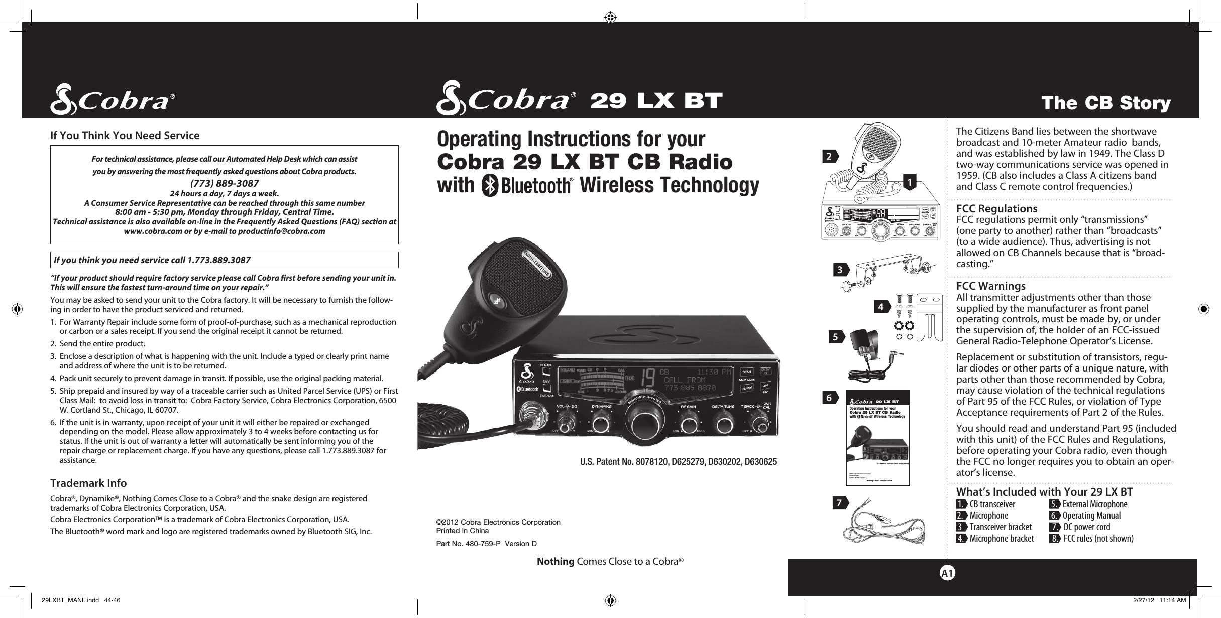 cb tranceiverSWR/CALNB/ANLVOL SQ DYNAMIKERF GAIN DELTA TUNE T BACK SWR  CALOFF MIN MINOFFMAXESCMEM SCAN    S/RFMENUPUSHENTERSIGRF+30dB11.5 23CAL3579SWR TXRXNB/ANLMEMWX !ANLS/RFSWRCALRCH 9/  19CB/WX DIMSCANThe Citizens Band lies between the shortwave broadcast and 10-meter Amateur radio  bands, and was established by law in 1949. The Class D two-way communications service was opened in 1959. (CB also includes a Class A citizens band  and Class C remote control frequencies.) FCC RegulationsFCC regulations permit only “transmissions”  (one party to another) rather than “broadcasts”  (to a wide audience). Thus, advertising is not allowed on CB Channels because that is “broad-casting.”   FCC Warnings All transmitter adjustments other than those  supplied by the manufacturer as front panel  operating controls, must be made by, or under  the supervision of, the holder of an FCC-issued General Radio-Telephone Operator’s License.Replacement or substitution of transistors, regu-lar diodes or other parts of a unique nature, with parts other than those recommended by Cobra, may cause violation of the technical regulations  of Part 95 of the FCC Rules, or violation of Type Acceptance requirements of Part 2 of the Rules.You should read and understand Part 95 (included with this unit) of the FCC Rules and Regulations, before operating your Cobra radio, even though the FCC no longer requires you to obtain an oper-ator’s license.What’s Included with Your 29 LX BT 1.   CB transceiver   5.   External Microphone 2.   Microphone   6.   Operating Manual 3  Transceiver bracket  7.   DC power cord 4.   Microphone bracket   8.   FCC rules (not shown)   29 LX BT©2012 Cobra Electronics Corporation Printed in ChinaPart No. 480-759-P  Version DNothing Comes Close to a Cobra®Operating Instructions for your  Cobra 29 LX BT CB Radiowith                  Wireless TechnologyThe CB StoryA1For technical assistance, please call our Automated Help Desk which can assist you by answering the most frequently asked questions about Cobra products.(773) 889-3087  24 hours a day, 7 days a week.A Consumer Service Representative can be reached through this same number  8:00 am - 5:30 pm, Monday through Friday, Central Time.Technical assistance is also available on-line in the Frequently Asked Questions (FAQ) section at www.cobra.com or by e-mail to productinfo@cobra.com If you think you need service call 1.773.889.3087“If your product should require factory service please call Cobra first before sending your unit in.  This will ensure the fastest turn-around time on your repair.”  You may be asked to send your unit to the Cobra factory. It will be necessary to furnish the follow-ing in order to have the product serviced and returned.1.   For Warranty Repair include some form of proof-of-purchase, such as a mechanical reproduction or carbon or a sales receipt. If you send the original receipt it cannot be returned.2.  Send the entire product.3.    Enclose a description of what is happening with the unit. Include a typed or clearly print name and address of where the unit is to be returned.4.  Pack unit securely to prevent damage in transit. If possible, use the original packing material.5.   Ship prepaid and insured by way of a traceable carrier such as United Parcel Service (UPS) or First Class Mail:  to avoid loss in transit to:  Cobra Factory Service, Cobra Electronics Corporation, 6500 W. Cortland St., Chicago, IL 60707.6.   If the unit is in warranty, upon receipt of your unit it will either be repaired or exchanged depending on the model. Please allow approximately 3 to 4 weeks before contacting us for  status. If the unit is out of warranty a letter will automatically be sent informing you of the  repair charge or replacement charge. If you have any questions, please call 1.773.889.3087 for assistance.Trademark InfoCobra®, Dynamike®, Nothing Comes Close to a Cobra® and the snake design are registered  trademarks of Cobra Electronics Corporation, USA.Cobra Electronics Corporation™ is a trademark of Cobra Electronics Corporation, USA.The Bluetooth® word mark and logo are registered trademarks owned by Bluetooth SIG, Inc.If You Think You Need Service3256129 LX BT©2012 Cobra Electronics CorporationPrinted in ChinaPart No. 480-759-P  Version ANothing Comes Close to a Cobra®Operating Instructions for your Cobra 29 LX BT CB Radiowith                  Wireless TechnologyU.S. Patent No. 8078120, 625279, 630202, 630625R4U.S. Patent No. 8078120, D625279, D630202, D630625R729LXBT_MANL.indd   44-46 2/27/12   11:14 AM