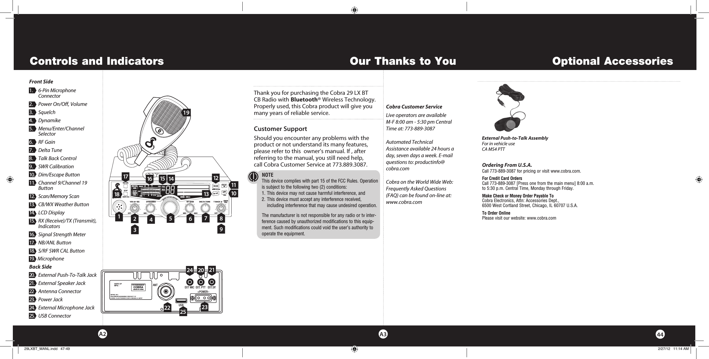 Thank you for purchasing the Cobra 29 LX BT CB Radio with Bluetooth® Wireless Technology. Properly used, this Cobra product will give you many years of reliable service.Customer SupportShould you encounter any problems with the product or not understand its many features, please refer to this  owner’s manual. If , after  referring to the manual, you still need help, call Cobra Customer Service at 773.889.3087.Controls and IndicatorsCobra Customer ServiceLive operators are available  M-F 8:00 am - 5:30 pm Central Time at: 773-889-3087 Automated Technical Assistance available 24 hours a day, seven days a week. E-mail questions to: productinfo@cobra.comCobra on the World Wide Web:Frequently Asked Questions (FAQ) can be found on-line at:www.cobra.comOur Thanks to YouA3A21.  6-Pin Microphone       Connector2.  Power On/Off, Volume3.  Squelch4.  Dynamike5.  Menu/Enter/Channel      Selector6.  RF Gain7.  Delta Tune8.  Talk Back Control9.  SWR Calibration10.    Dim/Escape Button11.  Channel 9/Channel 19      Button12.  Scan/Memory Scan13.  CB/WX Weather Button14.   LCD Display15.   RX (Receive)/TX (Transmit),   Indicators16.   Signal Strength Meter17.   NB/ANL Button 18.   S/RF SWR CAL Button19. 1MicrophoneBack Side20.  External Push-To-Talk Jack21.  External Speaker Jack22   Antenna Connector23.   Power Jack24.   External Microphone Jack25.   USB Connector23SWR/CALNB/ANLVOL SQ DYNAMIKERF GAIN DELTA TUNE T BACK SWR  CALOFF MIN MINOFFMAXESCMEM SCAN    S/RFMENUPUSHENTERSIGRF+30dB11.5 23CAL3579SWR TXRXNB/ANLMEMWX !ANLS/RFSWRCALRCH 9/  19CB/ WXDIMSCAN678101214151619Intro Operation CustomerAssistanceWarrantyNoticeMain IconsSecondary IconsCaution WarningInstallation CustomerAssistanceNOTE This device complies with part 15 of the FCC Rules. Operation is subject to the following two (2) conditions:  1. This device may not cause harmful interference, and  2. This device must accept any interference received,      including interference that may cause undesired operation.The manufacturer is not responsible for any radio or tv inter-ference caused by unauthorized modifications to this equip-ment. Such modifications could void the user’s authority to operate the equipment.ANTFCC ID:BBO3K229LTDCOBRAMADE IN CHINAEXT MIC  EXT. PTT   EXT.SP.                 +POWER–USB45111131720 21232291844Optional AccessoriesOrdering From U.S.A.Call 773-889-3087 for pricing or visit www.cobra.com.For Credit Card Orders  Call 773-889-3087 [Press one from the main menu] 8:00 a.m.  to 5:30 p.m. Central Time, Monday through Friday.Make Check or Money Order Payable To  Cobra Electronics, Attn: Accessories Dept.,  6500 West Cortland Street, Chicago, IL 60707 U.S.A.To Order Online Please visit our website: www.cobra.comFront Side2425External Push-to-Talk AssemblyFor in vehicle useCA MS4 PTT 29LXBT_MANL.indd   47-49 2/27/12   11:14 AM