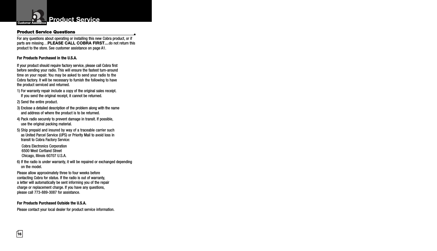 16Product Service Questions •For any questions about operating or installing this new Cobra product, or ifparts are missing…PLEASE CALL COBRA FIRST…do not return thisproduct to the store. See customer assistance on page A1.For Products Purchased in the U.S.A.If your product should require factory service, please call Cobra first before sending your radio. This will ensure the fastest turn-around time on your repair. You may be asked to send your radio to theCobra factory. It will be necessary to furnish the following to have the product serviced and returned.1) For warranty repair include a copy of the original sales receipt. If you send the original receipt, it cannot be returned. 2) Send the entire product. 3) Enclose a detailed description of the problem along with the nameand address of where the product is to be returned. 4) Pack radio securely to prevent damage in transit. If possible, use the original packing material. 5) Ship prepaid and insured by way of a traceable carrier suchas United Parcel Service (UPS) or Priority Mail to avoid loss in transit to Cobra Factory Service: Cobra Electronics Corporation 6500 West Cortland StreetChicago, Illinois 60707 U.S.A. 6) If the radio is under warranty, it will be repaired or exchanged dependingon the model. Please allow approximately three to four weeks before contacting Cobra for status. If the radio is out of warranty, a letter will automatically be sent informing you of the repair charge or replacement charge. If you have any questions, please call 773-889-3087 for assistance.For Products Purchased Outside the U.S.A.Please contact your local dealer for product service information.Product Service Customer Assistance