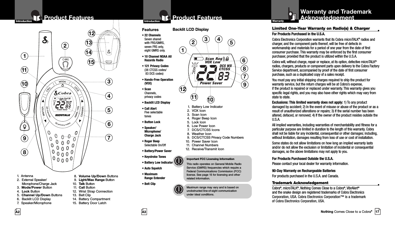 2Product Features137118451213141510691.  Antenna2. External Speaker/Microphone/Charge Jack3.  Mode/Power Button4. Lock Button5.  Channel Up/Down Buttons6. Backlit LCD Display7. Speaker/Microphone8. Volume Up/Down Buttons9. Light/Max Range Button10. Talk Button11. Call Button12. Wrist Strap Connection13. Belt Clip14. Battery Compartment15. Battery Door LatchProduct FeaturesA3IntroductionProduct FeaturesA2Limited One-Year Warranty on Radio(s) &amp; Charger •For Products Purchased in the U.S.A.Cobra Electronics Corporation warrants that its Cobra microTALK®radios andcharger, and the component parts thereof, will be free of defects inworkmanship and materials for a period of one year from the date of firstconsumer purchase. This warranty may be enforced by the first consumerpurchaser, provided that the product is utilized within the U.S.A. Cobra will, without charge, repair or replace, at its option, defective microTALK®radios, chargers, products or component parts upon delivery to the Cobra FactoryService department, accompanied by proof of the date of first consumerpurchase, such as a duplicated copy of a sales receipt.You must pay any initial shipping charges required to ship the product forwarranty service, but the return charges will be at Cobra’s expense, if the product is repaired or replaced under warranty. This warranty gives youspecific legal rights, and you may also have other rights which may vary fromstate to state.Exclusions: This limited warranty does not apply: 1) To any productdamaged by accident; 2) In the event of misuse or abuse of the product or as aresult of unauthorized alterations or repairs; 3) If the serial number has beenaltered, defaced, or removed; 4) If the owner of the product resides outside theU.S.A.All implied warranties, including warranties of merchantability and fitness for aparticular purpose are limited in duration to the length of this warranty. Cobrashall not be liable for any incidental, consequential or other damages; including,without limitation, damages resulting from loss of use or cost of installation. Some states do not allow limitations on how long an implied warranty lastsand/or do not allow the exclusion or limitation of incidental or consequentialdamages, so the above limitations may not apply to you.For Products Purchased Outside the U.S.A.Please contact your local dealer for warranty information.90-Day Warranty on Rechargeable BatteriesFor products purchased in the U.S.A. and Canada.Trademark Acknowledgement •Cobra®, microTALK®, Nothing Comes Close to a Cobra®, VibrAlert®and the snake design are registered trademarks of Cobra ElectronicsCorporation, USA. Cobra Electronics Corporation™ is a trademark of Cobra Electronics Corporation, USA.Warranty and TrademarkAcknowledgementWarrantyFeatures• 22 ChannelsSeven shared with FRS/GMRS, seven FRS only, eight GMRS only.•10 Channel NOAA AllHazards Radio•121 Privacy Codes(38 CTCSS codes/83 DCS codes)•Hands-Free Operation(VOX)• ScanChannels, privacy codes• Backlit LCD Display• Call Alert Five selectable tones• Button Lock• Speaker/Microphone/ Charge Jack• Roger BeepSelectable On/Off• Battery/Power Saver• Keystroke Tones• Battery Low Indicator• Auto Squelch• Maximum Range Extender•Belt ClipImportant FCC Licensing InformationThis radio operates on General Mobile RadioService (GMRS) frequencies which require aFederal Communications Commission (FCC)license. See page 15 for licensing and other related information.Maximum range may vary and is based onunobstructed line-of-sight communication under ideal conditions. IntroductionBacklit LCD Display1. Battery Low Indicator2. VOX Icon3. Scan Icon4. Roger Beep Icon5. Lock Icon6. Low Power Icon7. DCS/CTCSS Icons8. Weather Icon9. DCS/CTCSS Privacy Code Numbers10. Power Saver Icon11. Channel Numbers12. Receive/Transmit Icon123456101112 917Nothing Comes Close to a Cobra®87