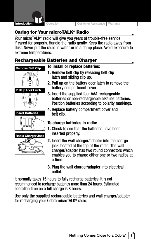 Remove Belt ClipPull Up Lock LatchInsert BatteriesRadio Charger JackOperation Customer Assistance WarrantyIntroductionCaring for Your microTALK®Radio •Your microTALK®radio will give you years of trouble-free service if cared for properly. Handle the radio gently. Keep the radio away fromdust. Never put the radio in water or in a damp place. Avoid exposure toextreme temperatures.Rechargeable Batteries and Charger •To install or replace batteries:1. Remove belt clip by releasing belt clip latch and sliding clip up.2. Pull up on the battery door latch to remove thebattery compartment cover.3. Insert the supplied four AAA rechargeablebatteries or non-rechargeable alkaline batteries.Position batteries according to polarity markings.4. Replace battery compartment cover and belt clip.To charge batteries in radio:1. Check to see that the batteries have beeninserted properly. 2. Insert the wall charger/adapter into the chargejack located at the top of the radio. The wallcharger/adapter has two round connectors whichenables you to charge either one or two radios ata time.3. Plug the wall charger/adapter into electricaloutlet.It normally takes 15 hours to fully recharge batteries. It is notrecommended to recharge batteries more than 24 hours. Estimatedoperation time on a full charge is 8 hours.Use only the supplied rechargeable batteries and wall charger/adapterfor recharging your Cobra microTALK®radio. 1Nothing Comes Close to a Cobra®