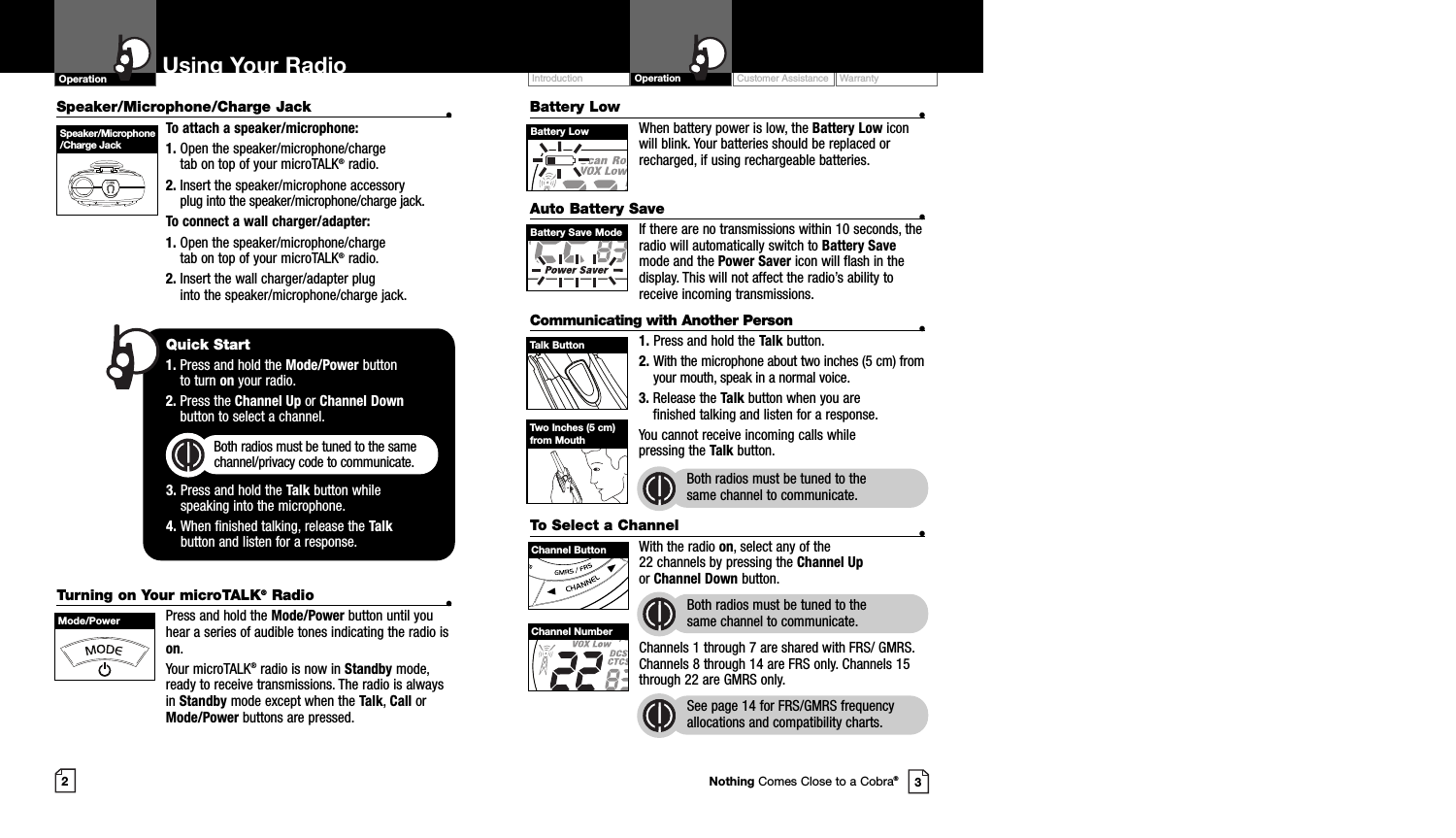 Customer Assistance WarrantyIntroduction OperationBattery Low •When battery power is low, the Battery Low iconwill blink. Your batteries should be replaced orrecharged, if using rechargeable batteries.Auto Battery Save •If there are no transmissions within 10 seconds, theradio will automatically switch to Battery Savemode and the Power Saver icon will flash in thedisplay. This will not affect the radio’s ability toreceive incoming transmissions.Communicating with Another Person •1. Press and hold the Talk button.2. With the microphone about two inches (5 cm) fromyour mouth, speak in a normal voice.3. Release the Talk button when you are finished talking and listen for a response.You cannot receive incoming calls while pressing the Talk button.Both radios must be tuned to the same channel to communicate.2Speaker/Microphone/Charge Jack •To attach a speaker/microphone:1. Open the speaker/microphone/charge tab on top of your microTALK®radio.2. Insert the speaker/microphone accessoryplug into the speaker/microphone/charge jack.To connect a wall charger/adapter:1. Open the speaker/microphone/charge tab on top of your microTALK®radio.2. Insert the wall charger/adapter plug into the speaker/microphone/charge jack.Using Your RadioOperation3Speaker/Microphone/Charge JackQuick Start1. Press and hold the Mode/Power button to turn on your radio.2. Press the Channel Up or Channel Downbutton to select a channel.Both radios must be tuned to the samechannel/privacy code to communicate.3. Press and hold the Talk button while speaking into the microphone.4. When finished talking, release the Talkbutton and listen for a response.Battery LowTurning on Your microTALK®Radio •Press and hold the Mode/Power button until youhear a series of audible tones indicating the radio ison.Your microTALK®radio is now in Standby mode,ready to receive transmissions. The radio is alwaysin Standby mode except when the Talk, Call orMode/Power buttons are pressed.Mode/PowerTalk ButtonBattery Save ModeTwo Inches (5 cm)from MouthTo Select a Channel •With the radio on, select any of the 22 channels by pressing the Channel Upor Channel Down button. Both radios must be tuned to the same channel to communicate.Channels 1 through 7 are shared with FRS/ GMRS.Channels 8 through 14 are FRS only. Channels 15through 22 are GMRS only.See page 14 for FRS/GMRS frequencyallocations and compatibility charts.Channel ButtonChannel NumberNothing Comes Close to a Cobra®