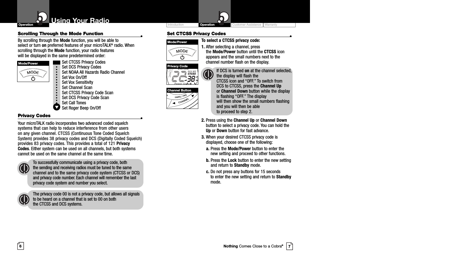 Set CTCSS Privacy Codes •To select a CTCSS privacy code:1. After selecting a channel, press the Mode/Power button until the CTCSS iconappears and the small numbers next to thechannel number flash on the display.If DCS is turned on at the channel selected,the display will flash the CTCSS icon and “OFF.” To switch from DCS to CTCSS, press the Channel Upor Channel Down button while the displayis flashing “OFF.” The display will then show the small numbers flashingand you will then be able to proceed to step 2.2. Press using the Channel Up or Channel Downbutton to select a privacy code. You can hold theUp or Down button for fast advance.3. When your desired CTCSS privacy code isdisplayed, choose one of the following:a. Press the Mode/Power button to enter thenew setting and proceed to other functions.b. Press the Lock button to enter the new settingand return to Standby mode.c. Do not press any buttons for 15 seconds to enter the new setting and return to Standbymode.Customer Assistance WarrantyIntroduction OperationUsing Your RadioOperation67Mode/PowerMode/PowerPrivacy CodeChannel ButtonNothing Comes Close to a Cobra®Scrolling Through the Mode Function •By scrolling through the Mode function, you will be able to select or turn on preferred features of your microTALK®radio. Whenscrolling through the Mode function, your radio features will be displayed in the same predetermined order:Set CTCSS Privacy CodesSet DCS Privacy CodesSet NOAA All Hazards Radio ChannelSet Vox On/Off Set Vox SensitivitySet Channel ScanSet CTCSS Privacy Code ScanSet DCS Privacy Code ScanSet Call TonesSet Roger Beep On/OffPrivacy Codes •Your microTALK radio incorporates two advanced coded squelchsystems that can help to reduce interference from other users on any given channel. CTCSS (Continuous Tone Coded SquelchSystem) provides 38 privacy codes and DCS (Digitally Coded Squelch)provides 83 privacy codes. This provides a total of 121 PrivacyCodes. Either system can be used on all channels, but both systemscannot be used on the same channel at the same time.To successfully communicate using a privacy code, both the sending and receiving radios must be tuned to the samechannel and to the same privacy code system (CTCSS or DCS)and privacy code number. Each channel will remember the lastprivacy code system and number you select.The privacy code 00 is not a privacy code, but allows all signalsto be heard on a channel that is set to 00 on both the CTCSS and DCS systems.