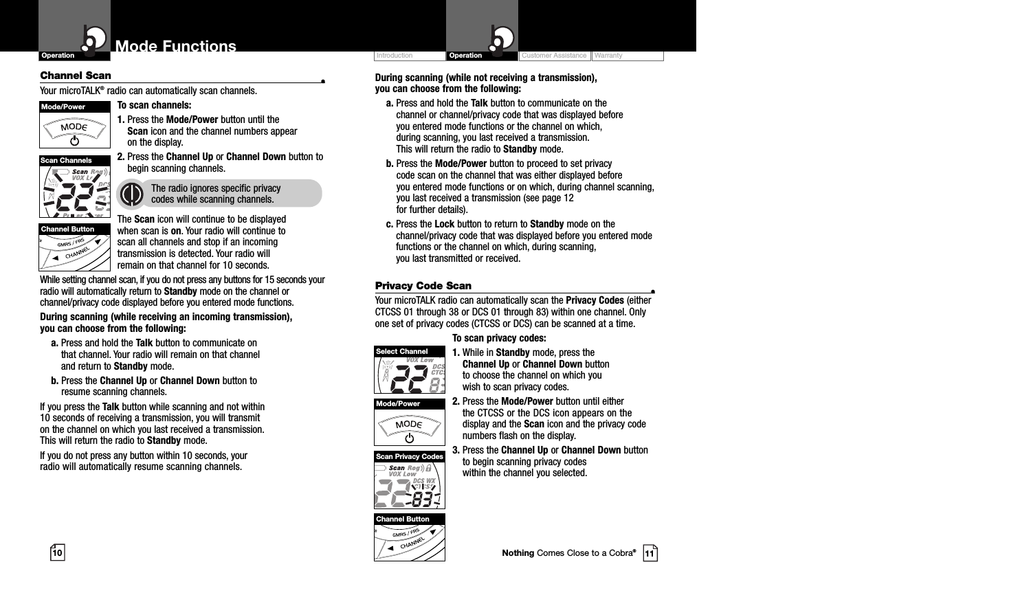 Customer Assistance WarrantyIntroduction OperationDuring scanning (while not receiving a transmission), you can choose from the following:a. Press and hold the Talk button to communicate on the channel or channel/privacy code that was displayed before you entered mode functions or the channel on which, during scanning, you last received a transmission. This will return the radio to Standby mode.b. Press the Mode/Power button to proceed to set privacy code scan on the channel that was either displayed before you entered mode functions or on which, during channel scanning,you last received a transmission (see page 12 for further details).c. Press the Lock button to return to Standby mode on thechannel/privacy code that was displayed before you entered modefunctions or the channel on which, during scanning, you last transmitted or received.Privacy Code Scan •Your microTALK radio can automatically scan the Privacy Codes (eitherCTCSS 01 through 38 or DCS 01 through 83) within one channel. Onlyone set of privacy codes (CTCSS or DCS) can be scanned at a time.To scan privacy codes:1. While in Standby mode, press the Channel Up or Channel Down button to choose the channel on which you wish to scan privacy codes.2. Press the Mode/Power button until either the CTCSS or the DCS icon appears on the display and the Scan icon and the privacy codenumbers flash on the display.3. Press the Channel Up or Channel Down buttonto begin scanning privacy codes within the channel you selected.Mode FunctionsChannel Scan •Your microTALK®radio can automatically scan channels.To scan channels:1. Press the Mode/Power button until the Scan icon and the channel numbers appear on the display.2. Press the Channel Up or Channel Down button tobegin scanning channels.  The radio ignores specific privacy codes while scanning channels.The Scan icon will continue to be displayed when scan is on. Your radio will continue toscan all channels and stop if an incomingtransmission is detected. Your radio will remain on that channel for 10 seconds. While setting channel scan, if you do not press any buttons for 15 seconds yourradio will automatically return to Standby mode on the channel orchannel/privacy code displayed before you entered mode functions.During scanning (while receiving an incoming transmission), you can choose from the following:a. Press and hold the Talk button to communicate on that channel. Your radio will remain on that channel and return to Standby mode.b. Press the Channel Up or Channel Down button to resume scanning channels.If you press the Talk button while scanning and not within 10 seconds of receiving a transmission, you will transmit on the channel on which you last received a transmission. This will return the radio to Standby mode.If you do not press any button within 10 seconds, your radio will automatically resume scanning channels. 10 11Operation Mode FunctionsChannel ButtonMode/PowerScan ChannelsChannel ButtonMode/PowerSelect ChannelScan Privacy CodesNothing Comes Close to a Cobra®