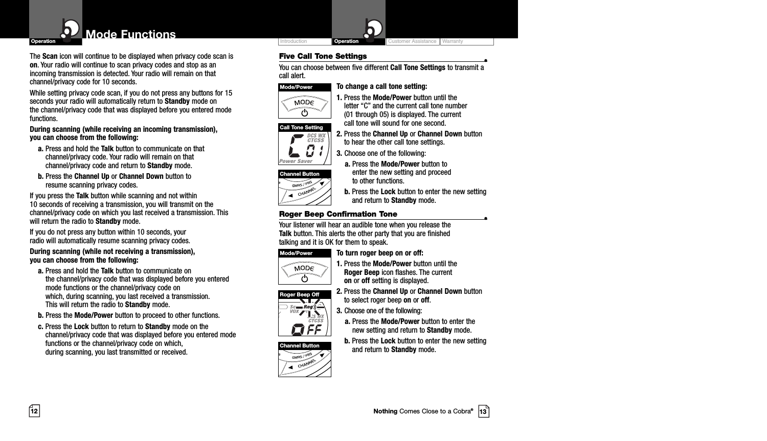 Customer Assistance WarrantyIntroduction OperationMode FunctionsOperationThe Scan icon will continue to be displayed when privacy code scan ison. Your radio will continue to scan privacy codes and stop as anincoming transmission is detected. Your radio will remain on thatchannel/privacy code for 10 seconds. While setting privacy code scan, if you do not press any buttons for 15seconds your radio will automatically return to Standby mode on the channel/privacy code that was displayed before you entered modefunctions. During scanning (while receiving an incoming transmission), you can choose from the following:a. Press and hold the Talk button to communicate on thatchannel/privacy code. Your radio will remain on thatchannel/privacy code and return to Standby mode.b. Press the Channel Up or Channel Down button to resume scanning privacy codes.If you press the Talk button while scanning and not within 10 seconds of receiving a transmission, you will transmit on thechannel/privacy code on which you last received a transmission. Thiswill return the radio to Standby mode.If you do not press any button within 10 seconds, your radio will automatically resume scanning privacy codes. During scanning (while not receiving a transmission), you can choose from the following:a. Press and hold the Talk button to communicate on the channel/privacy code that was displayed before you enteredmode functions or the channel/privacy code on which, during scanning, you last received a transmission. This will return the radio to Standby mode.b. Press the Mode/Power button to proceed to other functions.c. Press the Lock button to return to Standby mode on thechannel/privacy code that was displayed before you entered modefunctions or the channel/privacy code on which, during scanning, you last transmitted or received.12 13Five Call Tone Settings •You can choose between five different Call Tone Settings to transmit acall alert. To change a call tone setting:1. Press the Mode/Power button until the letter “C” and the current call tone number (01 through 05) is displayed. The current call tone will sound for one second.2. Press the Channel Up or Channel Down buttonto hear the other call tone settings.3. Choose one of the following:a. Press the Mode/Power button to enter the new setting and proceed to other functions.b. Press the Lock button to enter the new settingand return to Standby mode.Roger Beep Confirmation Tone •Your listener will hear an audible tone when you release the Talk button. This alerts the other party that you are finished talking and it is OK for them to speak.To turn roger beep on or off:1. Press the Mode/Power button until the Roger Beep icon flashes. The current on or off setting is displayed.2. Press the Channel Up or Channel Down buttonto select roger beep on or off.3. Choose one of the following:a. Press the Mode/Power button to enter thenew setting and return to Standby mode.b. Press the Lock button to enter the new settingand return to Standby mode.Channel ButtonChannel ButtonMode/PowerMode/PowerCall Tone SettingRoger Beep OffNothing Comes Close to a Cobra®