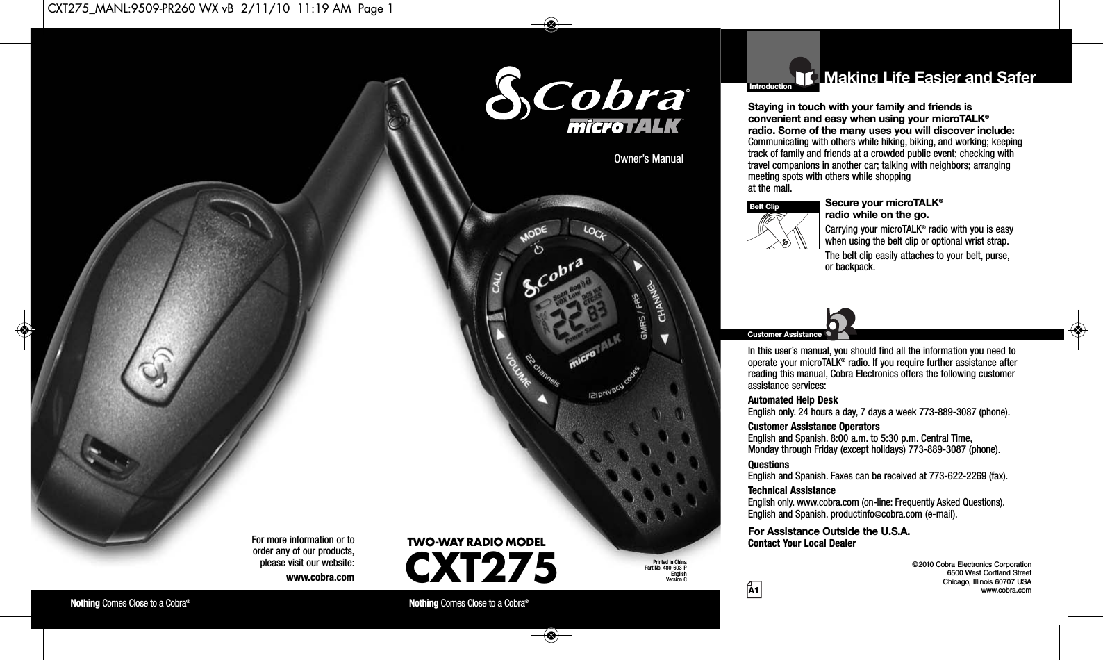 Introduction©2010 Cobra Electronics Corporation6500 West Cortland StreetChicago, Illinois 60707 USAwww.cobra.comMaking Life Easier and SaferStaying in touch with your family and friends is convenient and easy when using your microTALK®radio. Some of the many uses you will discover include:Communicating with others while hiking, biking, and working; keepingtrack of family and friends at a crowded public event; checking withtravel companions in another car; talking with neighbors; arrangingmeeting spots with others while shopping at the mall.Secure your microTALK®radio while on the go.Carrying your microTALK®radio with you is easywhen using the belt clip or optional wrist strap. The belt clip easily attaches to your belt, purse, or backpack.For Assistance in the U.S.A. In this user’s manual, you should find all the information you need tooperate your microTALK®radio. If you require further assistance afterreading this manual, Cobra Electronics offers the following customerassistance services:Automated Help Desk English only. 24 hours a day, 7 days a week 773-889-3087 (phone). Customer Assistance OperatorsEnglish and Spanish. 8:00 a.m. to 5:30 p.m. Central Time, Monday through Friday (except holidays) 773-889-3087 (phone). QuestionsEnglish and Spanish. Faxes can be received at 773-622-2269 (fax). Technical AssistanceEnglish only. www.cobra.com (on-line: Frequently Asked Questions). English and Spanish. productinfo@cobra.com (e-mail).For Assistance Outside the U.S.A. Contact Your Local DealerCustomer AssistanceA1Owner’s ManualNothing Comes Close to a Cobra®Nothing Comes Close to a Cobra®For more information or to order any of our products, please visit our website:www.cobra.comBelt ClipPrinted in ChinaPart No. 480-603-PEnglishVersion CTWO-WAY RADIO MODEL CXT275CXT275_MANL:9509-PR260 WX vB  2/11/10  11:19 AM  Page 1