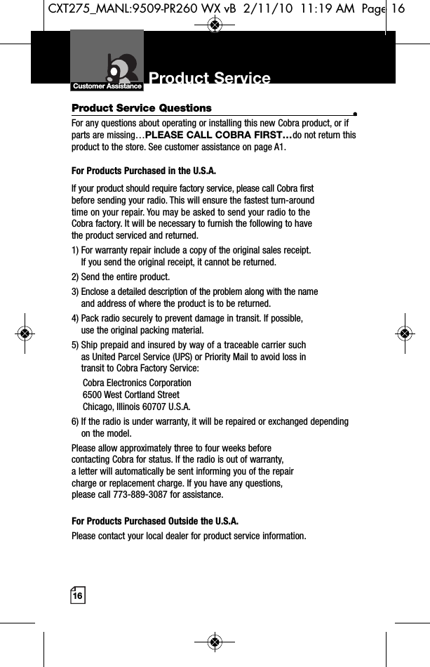 16Product Service Questions •For any questions about operating or installing this new Cobra product, or ifparts are missing…PLEASE CALL COBRA FIRST…do not return thisproduct to the store. See customer assistance on page A1.For Products Purchased in the U.S.A.If your product should require factory service, please call Cobra first before sending your radio. This will ensure the fastest turn-around time on your repair. You may be asked to send your radio to theCobra factory. It will be necessary to furnish the following to have the product serviced and returned.1) For warranty repair include a copy of the original sales receipt. If you send the original receipt, it cannot be returned. 2) Send the entire product. 3) Enclose a detailed description of the problem along with the nameand address of where the product is to be returned. 4) Pack radio securely to prevent damage in transit. If possible, use the original packing material. 5) Ship prepaid and insured by way of a traceable carrier suchas United Parcel Service (UPS) or Priority Mail to avoid loss in transit to Cobra Factory Service: Cobra Electronics Corporation 6500 West Cortland StreetChicago, Illinois 60707 U.S.A. 6) If the radio is under warranty, it will be repaired or exchanged dependingon the model. Please allow approximately three to four weeks before contacting Cobra for status. If the radio is out of warranty, a letter will automatically be sent informing you of the repair charge or replacement charge. If you have any questions, please call 773-889-3087 for assistance.For Products Purchased Outside the U.S.A.Please contact your local dealer for product service information.Product Service Customer AssistanceCXT275_MANL:9509-PR260 WX vB  2/11/10  11:19 AM  Page 16