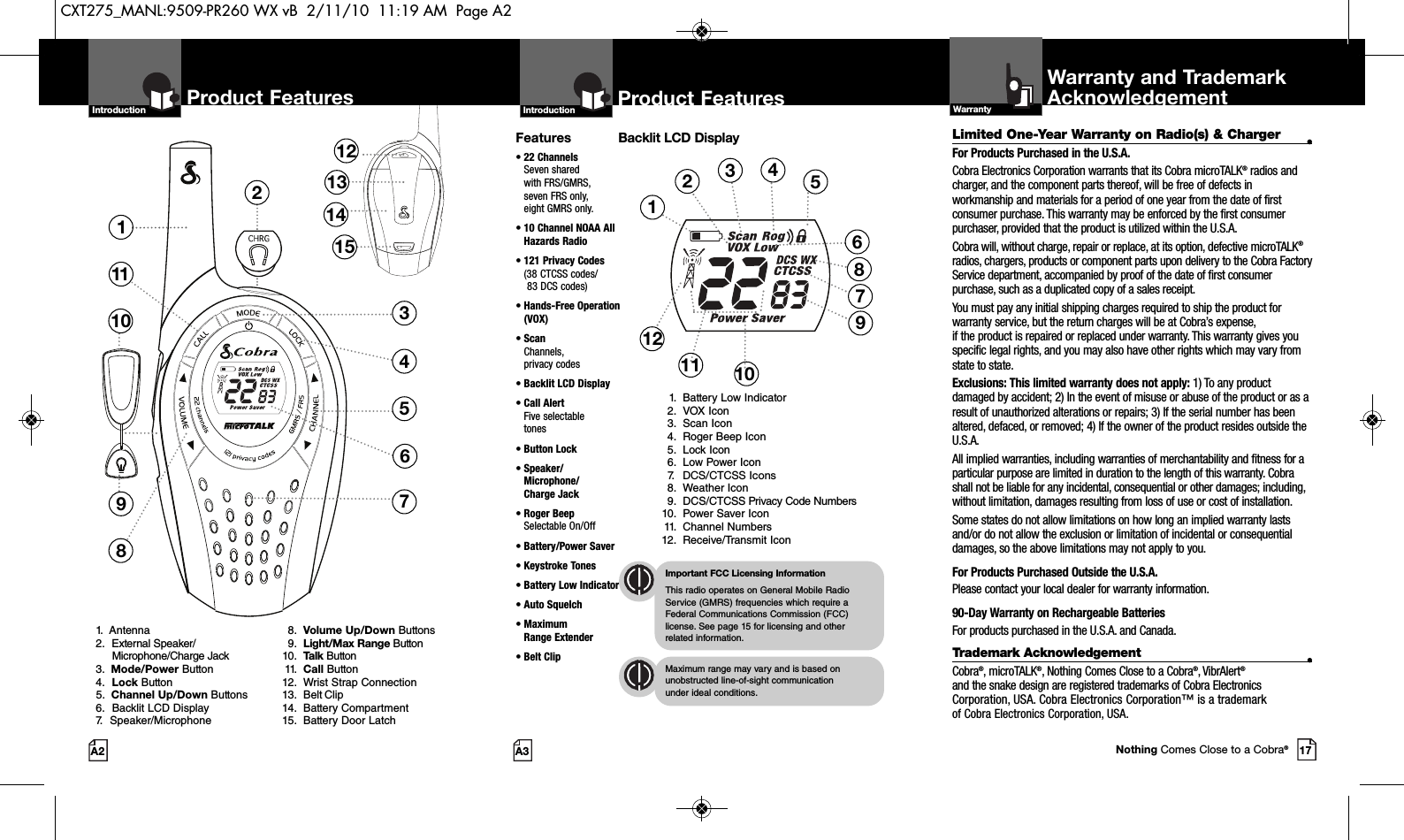 2Product Features137118451213141510691.  Antenna2. External Speaker/Microphone/Charge Jack3.  Mode/Power Button4. Lock Button5.  Channel Up/Down Buttons6. Backlit LCD Display7. Speaker/Microphone8. Volume Up/Down Buttons9. Light/Max Range Button10. Talk Button11. Call Button12. Wrist Strap Connection13. Belt Clip14. Battery Compartment15. Battery Door LatchProduct FeaturesA3IntroductionProduct FeaturesA2Limited One-Year Warranty on Radio(s) &amp; Charger •For Products Purchased in the U.S.A.Cobra Electronics Corporation warrants that its Cobra microTALK®radios andcharger, and the component parts thereof, will be free of defects inworkmanship and materials for a period of one year from the date of firstconsumer purchase. This warranty may be enforced by the first consumerpurchaser, provided that the product is utilized within the U.S.A. Cobra will, without charge, repair or replace, at its option, defective microTALK®radios, chargers, products or component parts upon delivery to the Cobra FactoryService department, accompanied by proof of the date of first consumerpurchase, such as a duplicated copy of a sales receipt.You must pay any initial shipping charges required to ship the product forwarranty service, but the return charges will be at Cobra’s expense, if the product is repaired or replaced under warranty. This warranty gives youspecific legal rights, and you may also have other rights which may vary fromstate to state.Exclusions: This limited warranty does not apply: 1) To any productdamaged by accident; 2) In the event of misuse or abuse of the product or as aresult of unauthorized alterations or repairs; 3) If the serial number has beenaltered, defaced, or removed; 4) If the owner of the product resides outside theU.S.A.All implied warranties, including warranties of merchantability and fitness for aparticular purpose are limited in duration to the length of this warranty. Cobrashall not be liable for any incidental, consequential or other damages; including,without limitation, damages resulting from loss of use or cost of installation. Some states do not allow limitations on how long an implied warranty lastsand/or do not allow the exclusion or limitation of incidental or consequentialdamages, so the above limitations may not apply to you.For Products Purchased Outside the U.S.A.Please contact your local dealer for warranty information.90-Day Warranty on Rechargeable BatteriesFor products purchased in the U.S.A. and Canada.Trademark Acknowledgement •Cobra®, microTALK®, Nothing Comes Close to a Cobra®, VibrAlert®and the snake design are registered trademarks of Cobra ElectronicsCorporation, USA. Cobra Electronics Corporation™ is a trademark of Cobra Electronics Corporation, USA.Warranty and TrademarkAcknowledgementWarrantyFeatures• 22 ChannelsSeven shared with FRS/GMRS, seven FRS only, eight GMRS only.•10 Channel NOAA AllHazards Radio•121 Privacy Codes(38 CTCSS codes/83 DCS codes)•Hands-Free Operation(VOX)• ScanChannels, privacy codes• Backlit LCD Display• Call Alert Five selectable tones• Button Lock• Speaker/Microphone/ Charge Jack• Roger BeepSelectable On/Off• Battery/Power Saver• Keystroke Tones• Battery Low Indicator• Auto Squelch• Maximum Range Extender•Belt ClipImportant FCC Licensing InformationThis radio operates on General Mobile RadioService (GMRS) frequencies which require aFederal Communications Commission (FCC)license. See page 15 for licensing and other related information.Maximum range may vary and is based onunobstructed line-of-sight communication under ideal conditions. IntroductionBacklit LCD Display1. Battery Low Indicator2. VOX Icon3. Scan Icon4. Roger Beep Icon5. Lock Icon6. Low Power Icon7. DCS/CTCSS Icons8. Weather Icon9. DCS/CTCSS Privacy Code Numbers10. Power Saver Icon11. Channel Numbers12. Receive/Transmit Icon123456101112 917Nothing Comes Close to a Cobra®87CXT275_MANL:9509-PR260 WX vB  2/11/10  11:19 AM  Page A2