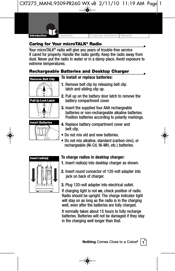 Remove Belt ClipPull Up Lock LatchInsert BatteriesOperation Customer Assistance WarrantyIntroductionCaring for Your microTALK®Radio •Your microTALK®radio will give you years of trouble-free service if cared for properly. Handle the radio gently. Keep the radio away fromdust. Never put the radio in water or in a damp place. Avoid exposure toextreme temperatures.Rechargeable Batteries and Desktop Charger •To install or replace batteries:1. Remove belt clip by releasing belt clip latch and sliding clip up.2. Pull up on the battery door latch to remove thebattery compartment cover.3. Insert the supplied four AAA rechargeablebatteries or non-rechargeable alkaline batteries.Position batteries according to polarity markings.4. Replace battery compartment cover and belt clip.• Do not mix old and new batteries.• Do not mix alkaline, standard (carbon-zinc), or rechargeable (Ni-Cd, Ni-MH, etc.) batteries.To charge radios in desktop charger:1. Insert radio(s) into desktop charger as shown.2. Insert round connector of 120-volt adapter intojack on back of charger.3. Plug 120-volt adapter into electrical outlet.If charging light is not on, check position of radio.Radio should be upright. The charge indicator lightwill stay on as long as the radio is in the chargingwell, even after the batteries are fully charged.It normally takes about 15 hours to fully rechargebatteries. Batteries will not be damaged if they stayin the charging well longer than that.  1Nothing Comes Close to a Cobra®Insert radio(s)CXT275_MANL:9509-PR260 WX vB  2/11/10  11:19 AM  Page 1