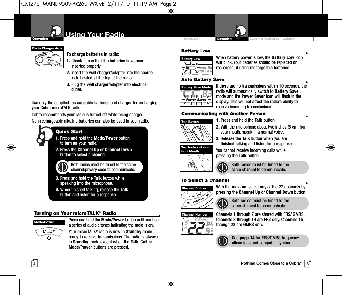 Customer Assistance WarrantyIntroduction OperationBattery Low •When battery power is low, the Battery Low iconwill blink. Your batteries should be replaced orrecharged, if using rechargeable batteries.Auto Battery Save •If there are no transmissions within 10 seconds, theradio will automatically switch to Battery Savemode and the Power Saver icon will flash in thedisplay. This will not affect the radio’s ability toreceive incoming transmissions.Communicating with Another Person •1. Press and hold the Talk button.2. With the microphone about two inches (5 cm) fromyour mouth, speak in a normal voice.3. Release the Talk button when you are finished talking and listen for a response.You cannot receive incoming calls while pressing the Talk button.Both radios must be tuned to the same channel to communicate.2To charge batteries in radio:1. Check to see that the batteries have beeninserted properly. 2. Insert the wall charger/adapter into the chargejack located at the top of the radio. 3. Plug the wall charger/adapter into electricaloutlet.Use only the supplied rechargeable batteries and charger for rechargingyour Cobra microTALK radio.Cobra recommends your radio is turned off while being charged.Non-rechargeable alkaline batteries can also be used in your radio.Using Your RadioOperation3Quick Start1. Press and hold the Mode/Power button to turn on your radio.2. Press the Channel Up or Channel Downbutton to select a channel.Both radios must be tuned to the samechannel/privacy code to communicate.3. Press and hold the Talk button while speaking into the microphone.4. When finished talking, release the Talkbutton and listen for a response.Battery LowTurning on Your microTALK®Radio •Press and hold the Mode/Power button until you heara series of audible tones indicating the radio is on.Your microTALK®radio is now in Standby mode,ready to receive transmissions. The radio is alwaysin Standby mode except when the Talk, Call orMode/Power buttons are pressed.Mode/PowerTalk ButtonBattery Save ModeTwo Inches (5 cm)from MouthTo Select a Channel •With the radio on, select any of the 22 channels bypressing the Channel Up or Channel Down button. Both radios must be tuned to the same channel to communicate.Channels 1 through 7 are shared with FRS/ GMRS.Channels 8 through 14 are FRS only. Channels 15through 22 are GMRS only.  See page 14 for FRS/GMRS frequencyallocations and compatibility charts.Channel ButtonChannel NumberNothing Comes Close to a Cobra®Radio Charger JackCXT275_MANL:9509-PR260 WX vB  2/11/10  11:19 AM  Page 2