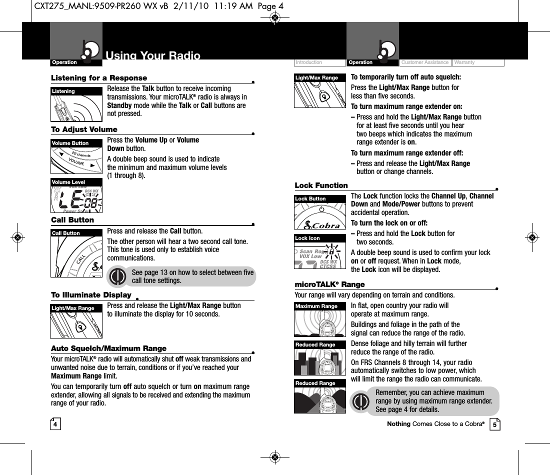 To temporarily turn off auto squelch:Press the Light/Max Range button for less than five seconds. To turn maximum range extender on:–Press and hold the Light/Max Range button for at least five seconds until you hear two beeps which indicates the maximumrange extender is on.To turn maximum range extender off:–Press and release the Light/Max Rangebutton or change channels.Lock Function •The Lock function locks the Channel Up,ChannelDown and Mode/Power buttons to preventaccidental operation. To turn the lock on or off:–Press and hold the Lock button for two seconds.A double beep sound is used to confirm your lockon or off request. When in Lock mode, the Lock icon will be displayed.Customer Assistance WarrantyIntroduction OperationUsing Your RadioOperationListening for a Response •Release the Talk button to receive incomingtransmissions. Your microTALK®radio is always inStandby mode while the Talk or Call buttons arenot pressed.To Adjust Volume •Press the Volume Up or Volume Down button.A double beep sound is used to indicate the minimum and maximum volume levels (1 through 8).Call Button •Press and release the Call button. The other person will hear a two second call tone.This tone is used only to establish voicecommunications.See page 13 on how to select between fivecall tone settings.45Volume ButtonCall ButtonListeningVolume LevelLock IconLight/Max RangeLock ButtonTo Illuminate Display •Press and release the Light/Max Range button to illuminate the display for 10 seconds.Auto Squelch/Maximum Range •Your microTALK®radio will automatically shut off weak transmissions andunwanted noise due to terrain, conditions or if you’ve reached yourMaximum Range limit.You can temporarily turn off auto squelch or turn on maximum rangeextender, allowing all signals to be received and extending the maximumrange of your radio.Light/Max RangemicroTALK®Range •Your range will vary depending on terrain and conditions.In flat, open country your radio will operate at maximum range.Buildings and foliage in the path of the signal can reduce the range of the radio.Dense foliage and hilly terrain will further reduce the range of the radio.On FRS Channels 8 through 14, your radioautomatically switches to low power, whichwill limit the range the radio can communicate.Remember, you can achieve maximumrange by using maximum range extender.See page 4 for details.Maximum RangeReduced RangeReduced RangeNothing Comes Close to a Cobra®CXT275_MANL:9509-PR260 WX vB  2/11/10  11:19 AM  Page 4